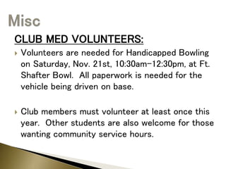 CLUB MED VOLUNTEERS:
 Volunteers are needed for Handicapped Bowling
on Saturday, Nov. 21st, 10:30am-12:30pm, at Ft.
Shafter Bowl. All paperwork is needed for the
vehicle being driven on base.
 Club members must volunteer at least once this
year. Other students are also welcome for those
wanting community service hours.
 