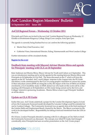AoC London Region Members’ Bulletin
16 September 2011 Issue 100

AoCLR Regional Forum – Wednesday 12 October 2011

Principals and Chairs are invited to the next AoC London Regional Forum on Wednesday 12
October at Westminster Kingsway College, Kings Cross campus, from 5pm-7pm.

The agenda is currently being finalised but we can confirm the following speakers:

       Martin Doel, Chief Executive, AoC

       Catherine Vines, International Director, Ealing, Hammersmith and West London College

Further information will be circulated shortly.

Register for the event


Feedback from meeting with Mayoral Adviser Munira Mirza and agenda
for Principals’ meeting with GLA on 26 September

Kate Anderson met Munira Mirza, Mayor Adviser for Youth and Culture on 6 September. This
was an introductory meeting and to set the agenda for the meeting between Munira Mirza and
Principals on 26 September at City Hall. The items discussed on the 6th which will form the
agenda on the 26th included: AoC’s and Colleges’ response to the August riots; the FE Guide
(see below); work commissioned by the GLA on young people’s transition at various key points
in their education careers (IPPR are doing the work); the impact of the loss of EMAs on student
enrolments; a GLA feasibility study on ESOL (James Lee who leads on this work will be at the
meeting with Principals on 26 September); an IAG study being carried out by the GLA; and
Colleges’ interest in sponsoring Academies. Munira Mirza is keen to get Principals’ feedback
on all the above.

Update on GLA FE Guide
Earlier this year, AoC Create undertook a project for the London Development Agency to look
at how the Community Scorecard model developed by Leicester College could be extended for
use by London Colleges. The Community Scorecard was an agenda item at the final meeting of
the London Skills and Employment Board, chaired by the Mayor. The Mayor was keen for the
work to be developed further. Responsibility for taking it forward transferred from the LDA to
the GLA.

On 10 June, London Principals attended a meeting with GLA colleagues at City Hall at which
the Community Scorecard was discussed. The concept, now titled FE Guide, had changed
considerably since Principals had seen an earlier presentation on the AoC Create project
 