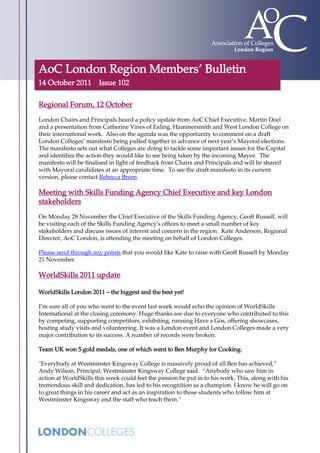 AoC London Region Members’ Bulletin
14 October 2011 Issue 102

Regional Forum, 12 October
London Chairs and Principals heard a policy update from AoC Chief Executive, Martin Doel
and a presentation from Catherine Vines of Ealing, Hammersmith and West London College on
their international work. Also on the agenda was the opportunity to comment on a draft
London Colleges’ manifesto being pulled together in advance of next year’s Mayoral elections.
The manifesto sets out what Colleges are doing to tackle some important issues for the Capital
and identifies the action they would like to see being taken by the incoming Mayor. The
manifesto will be finalised in light of feedback from Chairs and Principals and will be shared
with Mayoral candidates at an appropriate time. To see the draft manifesto in its current
version, please contact Rebecca Breen.

Meeting with Skills Funding Agency Chief Executive and key London
stakeholders
On Monday 28 November the Chief Executive of the Skills Funding Agency, Geoff Russell, will
be visiting each of the Skills Funding Agency's offices to meet a small number of key
stakeholders and discuss issues of interest and concern in the region. Kate Anderson, Regional
Director, AoC London, is attending the meeting on behalf of London Colleges.

Please send through any points that you would like Kate to raise with Geoff Russell by Monday
21 November.

WorldSkills 2011 update

WorldSkills London 2011 – the biggest and the best yet!

I’m sure all of you who went to the event last week would echo the opinion of WorldSkills
International at the closing ceremony. Huge thanks are due to everyone who contributed to this
by competing, supporting competitors, exhibiting, running Have a Gos, offering showcases,
hosting study visits and volunteering. It was a London event and London Colleges made a very
major contribution to its success. A number of records were broken:

Team UK won 5 gold medals, one of which went to Ben Murphy for Cooking.

"Everybody at Westminster Kingsway College is massively proud of all Ben has achieved,”
Andy Wilson, Principal, Westminster Kingsway College said. “Anybody who saw him in
action at WorldSkills this week could feel the passion he put in to his work. This, along with his
tremendous skill and dedication, has led to his recognition as a champion. I know he will go on
to great things in his career and act as an inspiration to those students who follow him at
Westminster Kingsway and the staff who teach them.''
 
