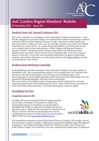 AoC London Region Members’ Bulletin
25 November 2011          Issue 104

Feedback from AoC Annual Conference 2011
This year’s Conference was the biggest to date and feedback to date has been positive. I hope
that the colleagues from London Colleges who attended the Conference found things to interest
and inform them from the hundreds of sessions on offer. One session which seemed to go
down particularly well this year was a new one, the Policy Update session led by AoC Deputy
Chief Executive, Lesley Davies. As a result of the good feedback we’ve had on that session,
we’ve booked Lesley to come along and give a Policy Update at the Regional Forum on
Tuesday 13 March. We look forward to seeing as many Chairs and Principals (or their
Deputies) there as possible. But we hope to see you long before that, at one of our regional
forums or networks. If you’d like more information about them, the dates of forthcoming
meetings, who attends, what topics are on the agenda, please contact Rebecca Breen and sign
up if you like the sound of them.


Feedback from Marketing Committee

At the Marketing Committee meeting on 9 November the Committee received an update on
WorldSkills work. The overall marketing analysis will be available from AoC National in the
near future and AOC London Region are continuing with WorldSkills Legacy work.
The meeting also received updates regarding student recruitment and londoncolleges.com and
planned the Marketing Managers’ Network event on 8 December.
This event will focus on Colleges in their Communities and also intends to have a session
concerning improving 16-18 recruitment and IAG issues. There will also be an opportunity to
share case-studies and good practice. For further details please contact our office.


WorldSkills UK 2012
Competition entries for 2012

UK Skills staff are moving into the National Apprenticeships
Service office on Monday, 28 November to complete the
harmonisation process. Competitions are now branded as
WorldSkillsUK (WSUK) as opposed to UK Skills with the new
logo shown above. Entries for the next round of competitions will
close on 15 March, 2012 but you should keep an eye on the
worldskillsuk.org web site to check details. You can also phone
0800 612 0742 or e-mail enquiries@worldskillsuk.org

The competitions information session held at South Thames on Tuesday, 22 November proved
very successful. Carshalton College is celebrating winning the WorldSkills Games Development
Competition. The College of Haringey, Enfield and North East London, West Thames and
South Thames Colleges, who hosted the event, also competed and brought plenty of supporters
 