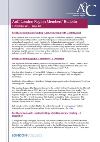 AoC London Region Members’ Bulletin
9 December 2011 Issue 105

Feedback from Skills Funding Agency meeting with Geoff Russell
Kate Anderson and an eclectic mix of other regional stakeholders attended a meeting with
Geoff Russell on 28 November. Geoff Russell expanded on his comments at last month's
national conference about greater freedoms for Colleges being accompanied by a loss of
security as regards future funding. He said several times that it would be impossible in future
to distinguish between how Colleges and independent training organisations were treated in
funding terms. Thanks to everyone who sent in issues to raise at the meeting. The nature of
the group meant it was not appropriate to deal with them in that forum; instead they are being
followed up with Jill Lowery and her colleagues.


Feedback from Regional Committee – 1 December
The Regional Committee meeting received funding updates from Jill Lowery, Director, Area
Relationship Team, Skills Funding Agency; Mike Pettifer, Regional Director, YPLA and Sue
Samson, Director of Academies - South East and London from YPLA.

Caroline Allen, Principal of Orchard Hill College gave a briefing on her College and the
implications of the SEN Green Paper. (Caroline was also co-opted onto the Regional
Committee.)

Paul Butler, Chair of Leyton Sixth Form College was proposed and confirmed as the Vice-Chair
of the Regional Committee.

The meeting discussed further amendments to the London Colleges’ Manifesto for the Mayoral
and Assembly elections in 2012. Work will continue on this over the next few weeks. The
Committee agreed to take a number of project recommendations forward from AoC London
Region’s project report “Skills for London: Meeting the Challenge.” They agreed the AoCLR
Business Plan 2011/12 and Associated Risk Register subject to a slight amendment. The
meeting also received updates from the Governors’ Council, Marketing Committee, AoC
London officers and a 2012 update.

Full minutes will be produced before the end of this month. If you require any further
information on any of the issues, please do not hesitate to contact the office.

Feedback from AoC London College Checklist review meeting – 5
December
A range of College colleagues, including Heads of Student Services and Assistant Principals
attended the College Checklist review meeting on 5 December. The checklist was launched in
June this year and Colleges were asked to review the checklist in advance, ticking the box of
each intervention to give AoC London a picture of where each College was up to. These were
 
