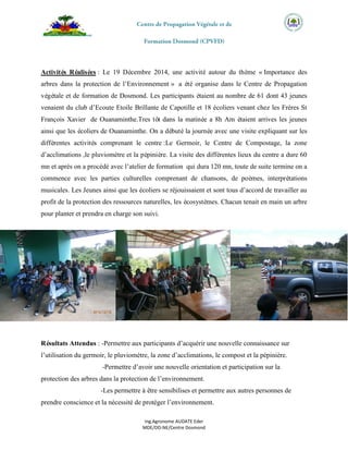 Ing.Agronome AUDATE Eder
MDE/DD-NE/Centre Dosmond
Activités Réalisées : Le 19 Décembre 2014, une activité autour du thème « Importance des
arbres dans la protection de l’Environnement » a été organise dans le Centre de Propagation
végétale et de formation de Dosmond. Les participants étaient au nombre de 61 dont 43 jeunes
venaient du club d’Ecoute Etoile Brillante de Capotille et 18 écoliers venant chez les Frères St
François Xavier de Ouanaminthe.Tres tôt dans la matinée a 8h Am étaient arrives les jeunes
ainsi que les écoliers de Ouanaminthe. On a débuté la journée avec une visite expliquant sur les
différentes activités comprenant le centre :Le Germoir, le Centre de Compostage, la zone
d’acclimations ,le pluviomètre et la pépinière. La visite des différentes lieux du centre a dure 60
mn et après on a procédé avec l’atelier de formation qui dura 120 mn, toute de suite termine on a
commence avec les parties culturelles comprenant de chansons, de poèmes, interprétations
musicales. Les Jeunes ainsi que les écoliers se réjouissaient et sont tous d’accord de travailler au
profit de la protection des ressources naturelles, les écosystèmes. Chacun tenait en main un arbre
pour planter et prendra en charge son suivi.
Résultats Attendus : -Permettre aux participants d’acquérir une nouvelle connaissance sur
l’utilisation du germoir, le pluviomètre, la zone d’acclimations, le compost et la pépinière.
-Permettre d’avoir une nouvelle orientation et participation sur la
protection des arbres dans la protection de l’environnement.
-Les permettre à être sensibilises et permettre aux autres personnes de
prendre conscience et la nécessité de protéger l’environnement.
 