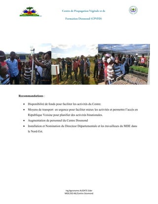 Ing.Agronome AUDATE Eder
MDE/DD-NE/Centre Dosmond
Recommandations :
 Disponibilité de fonds pour faciliter les activités du Centre.
 Moyens de transport en urgence pour faciliter mieux les activités et permettre l’accès en
République Voisine pour planifier des activités binationales.
 Augmentation de personnel du Centre Dosmond
 Installation et Nomination du Directeur Départementale et les travailleurs du MDE dans
le Nord-Est.
 