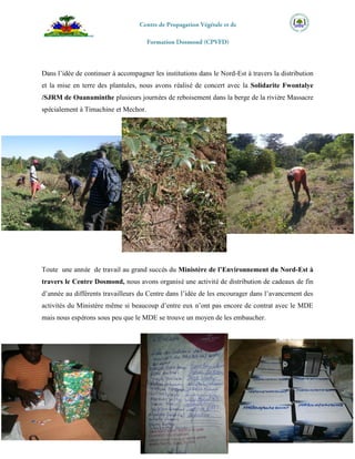 Ing.Agronome AUDATE Eder
MDE/DD-NE/Centre Dosmond
Dans l’idée de continuer à accompagner les institutions dans le Nord-Est à travers la distribution
et la mise en terre des plantules, nous avons réalisé de concert avec la Solidarite Fwontalye
/SJRM de Ouanaminthe plusieurs journées de reboisement dans la berge de la rivière Massacre
spécialement à Timachine et Mechor.
Toute une année de travail au grand succès du Ministère de l’Environnement du Nord-Est à
travers le Centre Dosmond, nous avons organisé une activité de distribution de cadeaux de fin
d’année au différents travailleurs du Centre dans l’idée de les encourager dans l’avancement des
activités du Ministère même si beaucoup d’entre eux n’ont pas encore de contrat avec le MDE
mais nous espérons sous peu que le MDE se trouve un moyen de les embaucher.
 