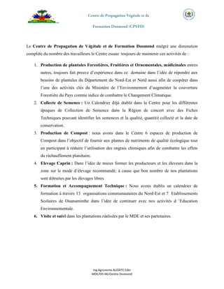 Ing.Agronome AUDATE Eder
MDE/DD-NE/Centre Dosmond
Le Centre de Propagation de Végétale et de Formation Dosmond malgré une diminution
complète du nombre des travailleurs le Centre essaie toujours de maintenir ces activités de :
1. Production de plantules Forestières, Fruitières et Ornementales, médicinales entres
autres, toujours fait preuve d’expérience dans ce domaine dans l’idée de répondre aux
besoins de plantules du Département du Nord-Est et Nord aussi afin de coopérer dans
l’une des activités clés du Ministère de l’Environnement d’augmenter la couverture
Forestière du Pays comme indice de combattre le Changement Climatique.
2. Collecte de Semence : Un Calendrier déjà établit dans le Centre pour les différentes
époques de Collection de Semence dans la Région de concert avec des Fiches
Techniques pouvant identifier les semences et la qualité, quantité collecté et la date de
conservation.
3. Production de Compost : nous avons dans le Centre 6 espaces de production de
Compost dans l’objectif de fournir aux plantes de nutriments de qualité écologique tout
en participant à réduire l’utilisation des engrais chimiques afin de combattre les effets
du réchauffement planétaire.
4. Elevage Caprin : Dans l’idée de mieux former les producteurs et les éleveurs dans la
zone sur le mode d’élevage recommandé, à cause que bon nombre de nos plantations
sont détruites par les élevages libres
5. Formation et Accompagnement Technique : Nous avons établis un calendrier de
formation à travers 13 organisations communautaires du Nord-Est et 7 Etablissements
Scolaires de Ouanaminthe dans l’idée de continuer avec nos activités d ’Education
Environnementale.
6. Visite et suivi dans les plantations réalisées par le MDE et ses partenaires.
 