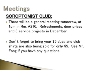 SOROPTOMIST CLUB:
 There will be a general meeting tomorrow, at
1pm in Rm. A210. Refreshments, door prizes
and 3 service projects in December.
 Don’t forget to bring your $5 dues and club
shirts are also being sold for only $5. See Mr.
Fong if you have any questions.
 