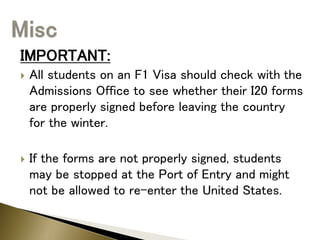 IMPORTANT:
 All students on an F1 Visa should check with the
Admissions Office to see whether their I20 forms
are properly signed before leaving the country
for the winter.
 If the forms are not properly signed, students
may be stopped at the Port of Entry and might
not be allowed to re-enter the United States.
 