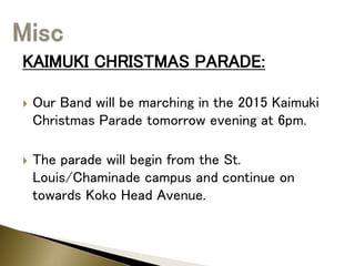 KAIMUKI CHRISTMAS PARADE:
 Our Band will be marching in the 2015 Kaimuki
Christmas Parade tomorrow evening at 6pm.
 The parade will begin from the St.
Louis/Chaminade campus and continue on
towards Koko Head Avenue.
 