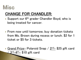 CHANGE FOR CHANDLER:
 Support our 6th grader Chandler Boyd, who is
being treated for cancer.
 From now until tomorrow, buy donation tickets
from Ms. Brown during recess or lunch. $2 for 1
ticket or $5 for 3 tickets.
 Grand Prize- Polaroid Snap / 2nd- $25 gift card
/ 3rd-4th- $10 gift card
 