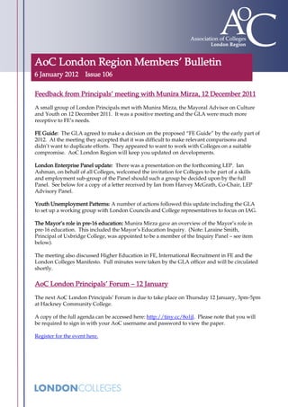 AoC London Region Members’ Bulletin
6 January 2012 Issue 106

Feedback from Principals’ meeting with Munira Mirza, 12 December 2011
A small group of London Principals met with Munira Mirza, the Mayoral Advisor on Culture
and Youth on 12 December 2011. It was a positive meeting and the GLA were much more
receptive to FE’s needs.

FE Guide: The GLA agreed to make a decision on the proposed “FE Guide” by the early part of
2012. At the meeting they accepted that it was difficult to make relevant comparisons and
didn’t want to duplicate efforts. They appeared to want to work with Colleges on a suitable
compromise. AoC London Region will keep you updated on developments.

London Enterprise Panel update: There was a presentation on the forthcoming LEP. Ian
Ashman, on behalf of all Colleges, welcomed the invitation for Colleges to be part of a skills
and employment sub-group of the Panel should such a group be decided upon by the full
Panel. See below for a copy of a letter received by Ian from Harvey McGrath, Co-Chair, LEP
Advisory Panel.

Youth Unemployment Patterns: A number of actions followed this update including the GLA
to set up a working group with London Councils and College representatives to focus on IAG.

The Mayor’s role in pre-16 education: Munira Mirza gave an overview of the Mayor’s role in
pre-16 education. This included the Mayor’s Education Inquiry. (Note: Laraine Smith,
Principal of Uxbridge College, was appointed to be a member of the Inquiry Panel – see item
below).

The meeting also discussed Higher Education in FE, International Recruitment in FE and the
London Colleges Manifesto. Full minutes were taken by the GLA officer and will be circulated
shortly.


AoC London Principals’ Forum – 12 January
The next AoC London Principals’ Forum is due to take place on Thursday 12 January, 3pm-5pm
at Hackney Community College.

A copy of the full agenda can be accessed here: http://tiny.cc/8o1jl. Please note that you will
be required to sign in with your AoC username and password to view the paper.

Register for the event here.
 