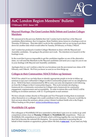 AoC London Region Members’ Bulletin
3 February 2012- Issue 108

Mayoral Hustings: The Great London Skills Debate and London Colleges
Manifesto
We announced in the previous Bulletin that AoC London had invited four of the Mayoral
candidates (Boris Johnson, Ken Livingstone, Brian Paddick, Jenny Jones) to a hustings event on
Thursday 23 February. That date didn’t work for the candidates and we are trying to pin them
down for another date which would either be Tuesday 28 February or Friday 2 March.

AoC London has produced a London Colleges Manifesto to share with the Mayoral and
Assembly candidates. It is going to the printers next week. The intention is to launch it at the
hustings event.

In the event that it proves impossible to get the candidates together on one of the alternative
dates, we will send the Manifesto to the Mayoral candidates and send you a copy for you to use
in your dealings with Mayoral and Assembly candidates.

Apologies that we can’t confirm a date for you but please note the provisional new dates of 28
February and 2 March. We’ll let you know as soon as we firm things up.

Colleges in their Communities: NIACE Follow-up Seminars
NIACE has asked if we can help them to identify appropriate people to invite to follow-up
seminars to last year’s influential Colleges in their Communities project and we are delighted to
do so. NIACE has been commissioned by BIS to carry out some development work following
on from the Colleges in their Communities Inquiry. This work includes developing a
framework for a community curriculum for Colleges and a framework for community
engagement, responsiveness and accountability. In order to inform this work NIACE will be
holding six invitation seminars, with 12 -15 participants in each seminar.

We have already written directly to Principals and Vice Principals inviting them to nominate
either themselves or a colleague who could contribute to the seminars. If anyone would like to
find out more about the seminars, please contact Alistair Lockhart Smith who is the Project
Officer leading on this project: alistair.lockhart@niace.org.uk

WorldSkills UK update

Our colleagues at WorldSkills UK have reminded us that there’s just over six weeks to go until
competition entries close on Thursday 15 March for WorldSkills UK competitions. There are
WorldSkills UK competitions in over 40 skills which will bring together the very best talent in
their bid to become the national UK champion. For anyone interested in pursuing this on
behalf of their students or apprentices, please follow the link at enter now. If you need any help
 