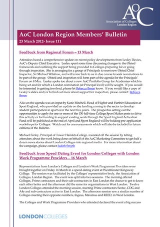 AoC London Region Members’ Bulletin
23 March 2012- Issue 111

Feedback from Regional Forum – 13 March
Attendees heard a comprehensive update on recent policy developments from Lesley Davies,
AoC’s Deputy Chief Executive. Lesley spent some time discussing changes to the Ofsted
framework and outlining the support being provided to Colleges preparing for or going
through inspection. She is arranging for a group of Principals to meet new Ofsted Chief
Inspector, Sir Michael Wilshaw, and will come back to us in due course to seek nominations to
be part of the group. Ofsted and inspection will form part of the agenda for the Principals’
Forum on 8 May. Lesley spoke too about a new AoC Portfolio Group for Academies which is
being set and for which a London nomination (at Principal level) will be sought. If you would
be interested in getting involved, please let Rebecca Breen know. If you would like a copy of
Lesley’s slides and/or to find out more about support for inspection, please contact: Rebecca
Breen

Also on the agenda was an input by Katie Mitchell, Head of Higher and Further Education at
Sport England, who provided an update on the funding coming to the sector to develop
student participation in sport over the next five years. The prospectus setting out the
opportunities to apply for one or more of the 150 full-time College Sport Maker posts to drive
this activity or for funding to support existing work through the Sport England Activation
Fund will be published at the end of April and Sport England will be holding pre-application
workshops for Colleges. Watch out for announcements which will also be included in future
editions of the Bulletin.

Michael Farley, Principal of Tower Hamlets College, rounded off the session by telling
attendees about the work being done on behalf of the AoC Marketing Committee to get half a
dozen news stories about London Colleges into regional media. For more information about
the campaign, please contact Judith Smyth

Feedback from Speed Dating Event for London Colleges with London
Work Programme Providers – 16 March

Representatives from London's Colleges and London's Work Programme Providers were
brought together on Friday 16 March in a speed-dating event at Westminster Kingsway
College. The session was facilitated by the Colleges' representative body, the Association of
Colleges, London Region. The event was split into two sessions. The morning offered
Colleges, Prime contractors and their sub-contractors in East London the chance to get to know
each other better and the afternoon did the same for organisations in West London. Twelve
London Colleges attended the morning session, meeting Prime contractors Seetec, CDG and
A4e and sub-contractors active in East London. The afternoon session saw a similar number of
Colleges meeting their opposite numbers, Ingeus, Maximus and REED, in West London.

The Colleges and Work Programme Providers who attended declared the event a big success
 