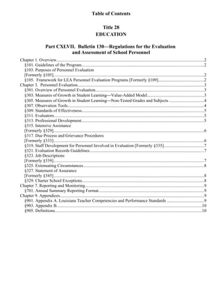 Table of Contents

                                                                 Title 28
                                                               EDUCATION

                     Part CXLVII. Bulletin 130—Regulations for the Evaluation
                               and Assessment of School Personnel
Chapter 1. Overview.......................................................................................................................................2
  §101. Guidelines of the Program................................................................................................................2
  §103. Purposes of Personnel Evaluation
  [Formerly §105]..........................................................................................................................................2
  §105. Framework for LEA Personnel Evaluation Programs [Formerly §109]..........................................2
Chapter 3. Personnel Evaluation....................................................................................................................3
  §301. Overview of Personnel Evaluation...................................................................................................3
  §303. Measures of Growth in Student LearningValue-Added Model....................................................3
  §305. Measures of Growth in Student LearningNon-Tested Grades and Subjects ................................4
  §307. Observation Tools.............................................................................................................................4
  §309. Standards of Effectiveness................................................................................................................5
  §311. Evaluators..........................................................................................................................................5
  §313. Professional Development................................................................................................................5
  §315. Intensive Assistance
  [Formerly §329]..........................................................................................................................................6
  §317. Due Process and Grievance Procedures
  [Formerly §333]..........................................................................................................................................6
  §319. Staff Development for Personnel Involved in Evaluation [Formerly §335].....................................7
  §321. Evaluation Records Guidelines.........................................................................................................7
  §323. Job Descriptions
  [Formerly §339]..........................................................................................................................................7
  §325. Extenuating Circumstances...............................................................................................................8
  §327. Statement of Assurance
  [Formerly §345]..........................................................................................................................................8
  §329. Charter School Exceptions................................................................................................................8
Chapter 7. Reporting and Monitoring.............................................................................................................9
  §701. Annual Summary Reporting Format.................................................................................................9
Chapter 9. Appendices....................................................................................................................................9
  §901. Appendix A. Louisiana Teacher Competencies and Performance Standards ..................................9
  §903. Appendix B.....................................................................................................................................10
  §905. Definitions.......................................................................................................................................10
 