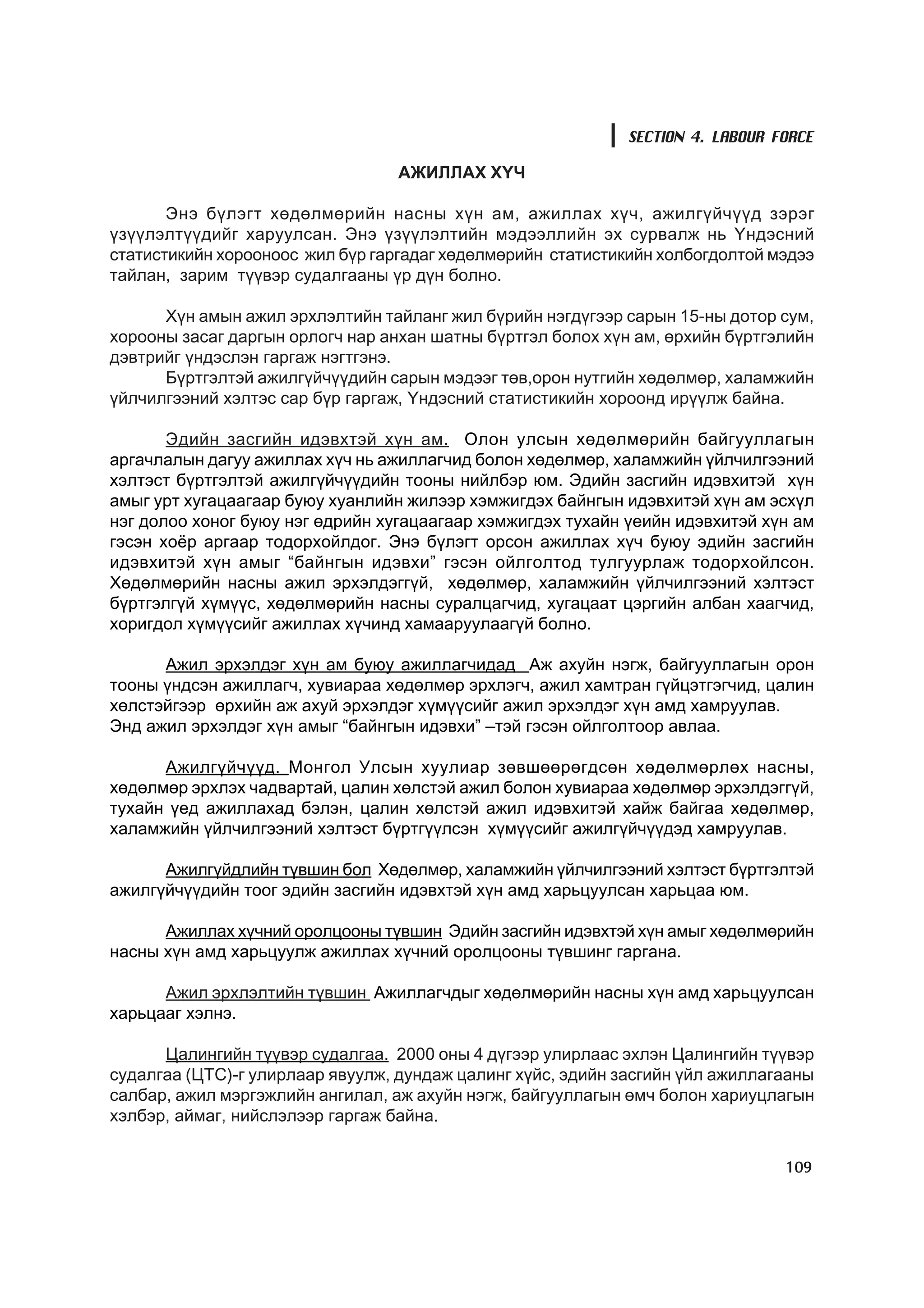SECTION 4. LABOUR FORCE

                                 ÀÆÈËËÀÕ Õ¯×

       Ýíý á¿ëýãò õºäºëìºðèéí íàñíû õ¿í àì, àæèëëàõ õ¿÷, àæèëã¿é÷¿¿ä çýðýã
¿ç¿¿ëýëò¿¿äèéã õàðóóëñàí. Ýíý ¿ç¿¿ëýëòèéí ìýäýýëëèéí ýõ ñóðâàëæ íü ¯íäýñíèé
ñòàòèñòèêèéí õîðîîíîîñ æèë á¿ð ãàðãàäàã õºäºëìºðèéí ñòàòèñòèêèéí õîëáîãäîëòîé ìýäýý
òàéëàí, çàðèì ò¿¿âýð ñóäàëãààíû ¿ð ä¿í áîëíî.

      Õ¿í àìûí àæèë ýðõëýëòèéí òàéëàíã æèë á¿ðèéí íýãä¿ãýýð ñàðûí 15-íû äîòîð ñóì,
õîðîîíû çàñàã äàðãûí îðëîã÷ íàð àíõàí øàòíû á¿ðòãýë áîëîõ õ¿í àì, ºðõèéí á¿ðòãýëèéí
äýâòðèéã ¿íäýñëýí ãàðãàæ íýãòãýíý.
      Á¿ðòãýëòýé àæèëã¿é÷¿¿äèéí ñàðûí ìýäýýã òºâ,îðîí íóòãèéí õºäºëìºð, õàëàìæèéí
¿éë÷èëãýýíèé õýëòýñ ñàð á¿ð ãàðãàæ, ¯íäýñíèé ñòàòèñòèêèéí õîðîîíä èð¿¿ëæ áàéíà.

       Ýäèéí çàñãèéí èäýâõòýé õ¿í àì. Îëîí óëñûí õºäºëìºðèéí áàéãóóëëàãûí
àðãà÷ëàëûí äàãóó àæèëëàõ õ¿÷ íü àæèëëàã÷èä áîëîí õºäºëìºð, õàëàìæèéí ¿éë÷èëãýýíèé
õýëòýñò á¿ðòãýëòýé àæèëã¿é÷¿¿äèéí òîîíû íèéëáýð þì. Ýäèéí çàñãèéí èäýâõèòýé õ¿í
àìûã óðò õóãàöààãààð áóþó õóàíëèéí æèëýýð õýìæèãäýõ áàéíãûí èäýâõèòýé õ¿í àì ýñõ¿ë
íýã äîëîî õîíîã áóþó íýã ºäðèéí õóãàöààãààð õýìæèãäýõ òóõàéí ¿åèéí èäýâõèòýé õ¿í àì
ãýñýí õî¸ð àðãààð òîäîðõîéëäîã. Ýíý á¿ëýãò îðñîí àæèëëàõ õ¿÷ áóþó ýäèéí çàñãèéí
èäýâõèòýé õ¿í àìûã “áàéíãûí èäýâõè” ãýñýí îéëãîëòîä òóëãóóðëàæ òîäîðõîéëñîí.
Õºäºëìºðèéí íàñíû àæèë ýðõýëäýãã¿é, õºäºëìºð, õàëàìæèéí ¿éë÷èëãýýíèé õýëòýñò
á¿ðòãýëã¿é õ¿ì¿¿ñ, õºäºëìºðèéí íàñíû ñóðàëöàã÷èä, õóãàöààò öýðãèéí àëáàí õààã÷èä,
õîðèãäîë õ¿ì¿¿ñèéã àæèëëàõ õ¿÷èíä õàìààðóóëààã¿é áîëíî.

      Àæèë ýðõýëäýã õ¿í àì áóþó àæèëëàã÷èäàä Àæ àõóéí íýãæ, áàéãóóëëàãûí îðîí
òîîíû ¿íäñýí àæèëëàã÷, õóâèàðàà õºäºëìºð ýðõëýã÷, àæèë õàìòðàí ã¿éöýòãýã÷èä, öàëèí
õºëñòýéãýýð ºðõèéí àæ àõóé ýðõýëäýã õ¿ì¿¿ñèéã àæèë ýðõýëäýã õ¿í àìä õàìðóóëàâ.
Ýíä àæèë ýðõýëäýã õ¿í àìûã “áàéíãûí èäýâõè” –òýé ãýñýí îéëãîëòîîð àâëàà.

      Àæèëã¿é÷¿¿ä. Ìîíãîë Óëñûí õóóëèàð çºâøººðºãäñºí õºäºëìºðëºõ íàñíû,
õºäºëìºð ýðõëýõ ÷àäâàðòàé, öàëèí õºëñòýé àæèë áîëîí õóâèàðàà õºäºëìºð ýðõýëäýãã¿é,
òóõàéí ¿åä àæèëëàõàä áýëýí, öàëèí õºëñòýé àæèë èäýâõèòýé õàéæ áàéãàà õºäºëìºð,
õàëàìæèéí ¿éë÷èëãýýíèé õýëòýñò á¿ðòã¿¿ëñýí õ¿ì¿¿ñèéã àæèëã¿é÷¿¿äýä õàìðóóëàâ.

      Àæèëã¿éäëèéí ò¿âøèí áîë Õºäºëìºð, õàëàìæèéí ¿éë÷èëãýýíèé õýëòýñò á¿ðòãýëòýé
àæèëã¿é÷¿¿äèéí òîîã ýäèéí çàñãèéí èäýâõòýé õ¿í àìä õàðüöóóëñàí õàðüöàà þì.

      Àæèëëàõ õ¿÷íèé îðîëöîîíû ò¿âøèí Ýäèéí çàñãèéí èäýâõòýé õ¿í àìûã õºäºëìºðèéí
íàñíû õ¿í àìä õàðüöóóëæ àæèëëàõ õ¿÷íèé îðîëöîîíû ò¿âøèíã ãàðãàíà.

      Àæèë ýðõëýëòèéí ò¿âøèí Àæèëëàã÷äûã õºäºëìºðèéí íàñíû õ¿í àìä õàðüöóóëñàí
õàðüöààã õýëíý.

      Öàëèíãèéí ò¿¿âýð ñóäàëãàà. 2000 îíû 4 ä¿ãýýð óëèðëààñ ýõëýí Öàëèíãèéí ò¿¿âýð
ñóäàëãàà (ÖÒÑ)-ã óëèðëààð ÿâóóëæ, äóíäàæ öàëèíã õ¿éñ, ýäèéí çàñãèéí ¿éë àæèëëàãààíû
ñàëáàð, àæèë ìýðãýæëèéí àíãèëàë, àæ àõóéí íýãæ, áàéãóóëëàãûí ºì÷ áîëîí õàðèóöëàãûí
õýëáýð, àéìàã, íèéñëýëýýð ãàðãàæ áàéíà.

                                                                               109
 
