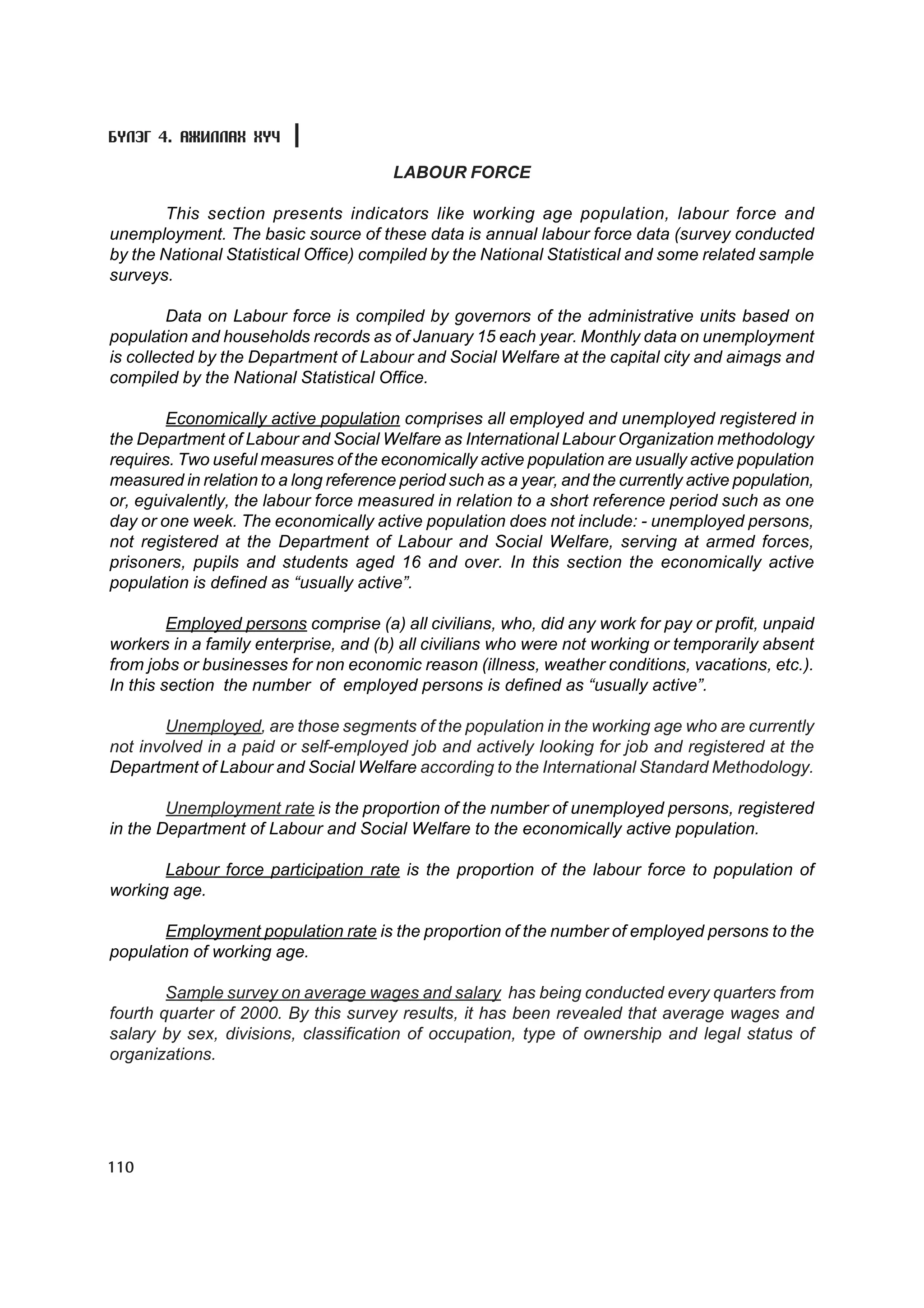 Á¯ËÝÃ 4. ÀÆÈËËÀÕ ÕY×

                                        LABOUR FORCE

        This section presents indicators like working age population, labour force and
unemployment. The basic source of these data is annual labour force data (survey conducted
by the National Statistical Office) compiled by the National Statistical and some related sample
surveys.

        Data on Labour force is compiled by governors of the administrative units based on
population and households records as of January 15 each year. Monthly data on unemployment
is collected by the Department of Labour and Social Welfare at the capital city and aimags and
compiled by the National Statistical Office.

        Economically active population comprises all employed and unemployed registered in
the Department of Labour and Social Welfare as International Labour Organization methodology
requires. Two useful measures of the economically active population are usually active population
measured in relation to a long reference period such as a year, and the currently active population,
or, eguivalently, the labour force measured in relation to a short reference period such as one
day or one week. The economically active population does not include: - unemployed persons,
not registered at the Department of Labour and Social Welfare, serving at armed forces,
prisoners, pupils and students aged 16 and over. In this section the economically active
population is defined as “usually active”.

         Employed persons comprise (a) all civilians, who, did any work for pay or profit, unpaid
workers in a family enterprise, and (b) all civilians who were not working or temporarily absent
from jobs or businesses for non economic reason (illness, weather conditions, vacations, etc.).
In this section the number of employed persons is defined as “usually active”.

       Unemployed, are those segments of the population in the working age who are currently
not involved in a paid or self-employed job and actively looking for job and registered at the
Department of Labour and Social Welfare according to the International Standard Methodology.

        Unemployment rate is the proportion of the number of unemployed persons, registered
in the Department of Labour and Social Welfare to the economically active population.

       Labour force participation rate is the proportion of the labour force to population of
working age.

       Employment population rate is the proportion of the number of employed persons to the
population of working age.

        Sample survey on average wages and salary has being conducted every quarters from
fourth quarter of 2000. By this survey results, it has been revealed that average wages and
salary by sex, divisions, classification of occupation, type of ownership and legal status of
organizations.




110
 