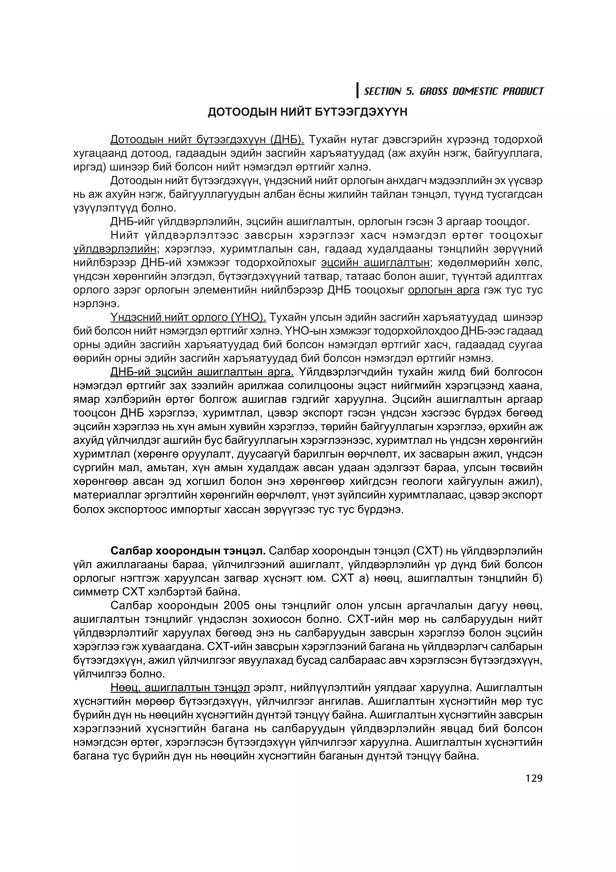 SECTION 5. GROSS DOMESTIC PRODUCT
                        ÄÎÒÎÎÄÛÍ ÍÈÉÒ Á¯ÒÝÝÃÄÝÕ¯¯Í

       Äîòîîäûí íèéò á¿òýýãäýõ¿¿í (ÄÍÁ). Òóõàéí íóòàã äýâñãýðèéí õ¿ðýýíä òîäîðõîé
õóãàöààíä äîòîîä, ãàäààäûí ýäèéí çàñãèéí õàðúÿàòóóäàä (àæ àõóéí íýãæ, áàéãóóëëàãà,
èðãýä) øèíýýð áèé áîëñîí íèéò íýìýãäýë ºðòãèéã õýëíý.
       Äîòîîäûí íèéò á¿òýýãäýõ¿¿í, ¿íäýñíèé íèéò îðëîãûí àíõäàã÷ ìýäýýëëèéí ýõ ¿¿ñâýð
íü àæ àõóéí íýãæ, áàéãóóëëàãóóäûí àëáàí ¸ñíû æèëèéí òàéëàí òýíöýë, ò¿¿íä òóñãàãäñàí
¿ç¿¿ëýëò¿¿ä áîëíî.
       ÄÍÁ-èéã ¿éëäâýðëýëèéí, ýöñèéí àøèãëàëòûí, îðëîãûí ãýñýí 3 àðãààð òîîöäîã.
       Íèéò ¿éëäâýðëýëòýýñ çàâñðûí õýðýãëýýã õàñ÷ íýìýãäýë ºðòºã òîîöîõûã
¿éëäâýðëýëèéí; õýðýãëýý, õóðèìòëàëûí ñàí, ãàäààä õóäàëäààíû òýíöëèéí çºð¿¿íèé
íèéëáýðýýð ÄÍÁ-èé õýìæýýã òîäîðõîéëîõûã ýöñèéí àøèãëàëòûí; õºäºëìºðèéí õºëñ,
¿íäñýí õºðºíãèéí ýëýãäýë, á¿òýýãäýõ¿¿íèé òàòâàð, òàòààñ áîëîí àøèã, ò¿¿íòýé àäèëòãàõ
îðëîãî çýðýã îðëîãûí ýëåìåíòèéí íèéëáýðýýð ÄÍÁ òîîöîõûã îðëîãûí àðãà ãýæ òóñ òóñ
íýðëýíý.
       ¯íäýñíèé íèéò îðëîãî (¯ÍÎ). Òóõàéí óëñûí ýäèéí çàñãèéí õàðúÿàòóóäàä øèíýýð
áèé áîëñîí íèéò íýìýãäýë ºðòãèéã õýëíý. ¯ÍÎ-ûí õýìæýýã òîäîðõîéëîõäîî ÄÍÁ-ýýñ ãàäààä
îðíû ýäèéí çàñãèéí õàðúÿàòóóäàä áèé áîëñîí íýìýãäýë ºðòãèéã õàñ÷, ãàäààäàä ñóóãàà
ººðèéí îðíû ýäèéí çàñãèéí õàðúÿàòóóäàä áèé áîëñîí íýìýãäýë ºðòãèéã íýìíý.
       ÄÍÁ-èé ýöñèéí àøèãëàëòûí àðãà. ¯éëäâýðëýã÷äèéí òóõàéí æèëä áèé áîëãîñîí
íýìýãäýë ºðòãèéã çàõ çýýëèéí àðèëæàà ñîëèëöîîíû ýöýñò íèéãìèéí õýðýãöýýíä õààíà,
ÿìàð õýëáýðèéí ºðòºã áîëãîæ àøèãëàâ ãýäãèéã õàðóóëíà. Ýöñèéí àøèãëàëòûí àðãààð
òîîöñîí ÄÍÁ õýðýãëýý, õóðèìòëàë, öýâýð ýêñïîðò ãýñýí ¿íäñýí õýñãýýñ á¿ðäýõ áºãººä
ýöñèéí õýðýãëýý íü õ¿í àìûí õóâèéí õýðýãëýý, òºðèéí áàéãóóëëàãûí õýðýãëýý, ºðõèéí àæ
àõóéä ¿éë÷èëäýã àøãèéí áóñ áàéãóóëëàãûí õýðýãëýýíýýñ, õóðèìòëàë íü ¿íäñýí õºðºíãèéí
õóðèìòëàë (õºðºíãº îðóóëàëò, äóóñààã¿é áàðèëãûí ººð÷ëºëò, èõ çàñâàðûí àæèë, ¿íäñýí
ñ¿ðãèéí ìàë, àìüòàí, õ¿í àìûí õóäàëäàæ àâñàí óäààí ýäýëãýýò áàðàà, óëñûí òºñâèéí
õºðºíãººð àâñàí ýä õîãøèë áîëîí ýíý õºðºíãººð õèéãäñýí ãåîëîãè õàéãóóëûí àæèë),
ìàòåðèàëëàã ýðãýëòèéí õºðºíãèéí ººð÷ëºëò, ¿íýò ç¿éëñèéí õóðèìòëàëààñ, öýâýð ýêñïîðò
áîëîõ ýêñïîðòîîñ èìïîðòûã õàññàí çºð¿¿ãýýñ òóñ òóñ á¿ðäýíý.


       Ñàëáàð õîîðîíäûí òýíöýë. Ñàëáàð õîîðîíäûí òýíöýë (ÑÕÒ) íü ¿éëäâýðëýëèéí
¿éë àæèëëàãààíû áàðàà, ¿éë÷èëãýýíèé àøèãëàëò, ¿éëäâýðëýëèéí ¿ð ä¿íä áèé áîëñîí
îðëîãûã íýãòãýæ õàðóóëñàí çàãâàð õ¿ñíýãò þì. ÑÕÒ à) íººö, àøèãëàëòûí òýíöëèéí á)
ñèììåòð ÑÕÒ õýëáýðòýé áàéíà.
       Ñàëáàð õîîðîíäûí 2005 îíû òýíöëèéã îëîí óëñûí àðãà÷ëàëûí äàãóó íººö,
àøèãëàëòûí òýíöëèéã ¿íäýñëýí çîõèîñîí áîëíî. ÑÕÒ-èéí ìºð íü ñàëáàðóóäûí íèéò
¿éëäâýðëýëòèéã õàðóóëàõ áºãººä ýíý íü ñàëáàðóóäûí çàâñðûí õýðýãëýý áîëîí ýöñèéí
õýðýãëýý ãýæ õóâààãäàíà. ÑÕÒ-èéí çàâñðûí õýðýãëýýíèé áàãàíà íü ¿éëäâýðëýã÷ ñàëáàðûí
á¿òýýãäýõ¿¿í, àæèë ¿éë÷èëãýýã ÿâóóëàõàä áóñàä ñàëáàðààñ àâ÷ õýðýãëýñýí á¿òýýãäýõ¿¿í,
¿éë÷èëãýý áîëíî.
       Íººö, àøèãëàëòûí òýíöýë ýðýëò, íèéë¿¿ëýëòèéí óÿëäààã õàðóóëíà. Àøèãëàëòûí
õ¿ñíýãòèéí ìºðººð á¿òýýãäýõ¿¿í, ¿éë÷èëãýýã àíãèëàâ. Àøèãëàëòûí õ¿ñíýãòèéí ìºð òóñ
á¿ðèéí ä¿í íü íººöèéí õ¿ñíýãòèéí ä¿íòýé òýíö¿¿ áàéíà. Àøèãëàëòûí õ¿ñíýãòèéí çàâñðûí
õýðýãëýýíèé õ¿ñíýãòèéí áàãàíà íü ñàëáàðóóäûí ¿éëäâýðëýëèéí ÿâöàä áèé áîëñîí
íýìýãäñýí ºðòºã, õýðýãëýñýí á¿òýýãäýõ¿¿í ¿éë÷èëãýýã õàðóóëíà. Àøèãëàëòûí õ¿ñíýãòèéí
áàãàíà òóñ á¿ðèéí ä¿í íü íººöèéí õ¿ñíýãòèéí áàãàíûí ä¿íòýé òýíö¿¿ áàéíà.
                                                                                 129
 