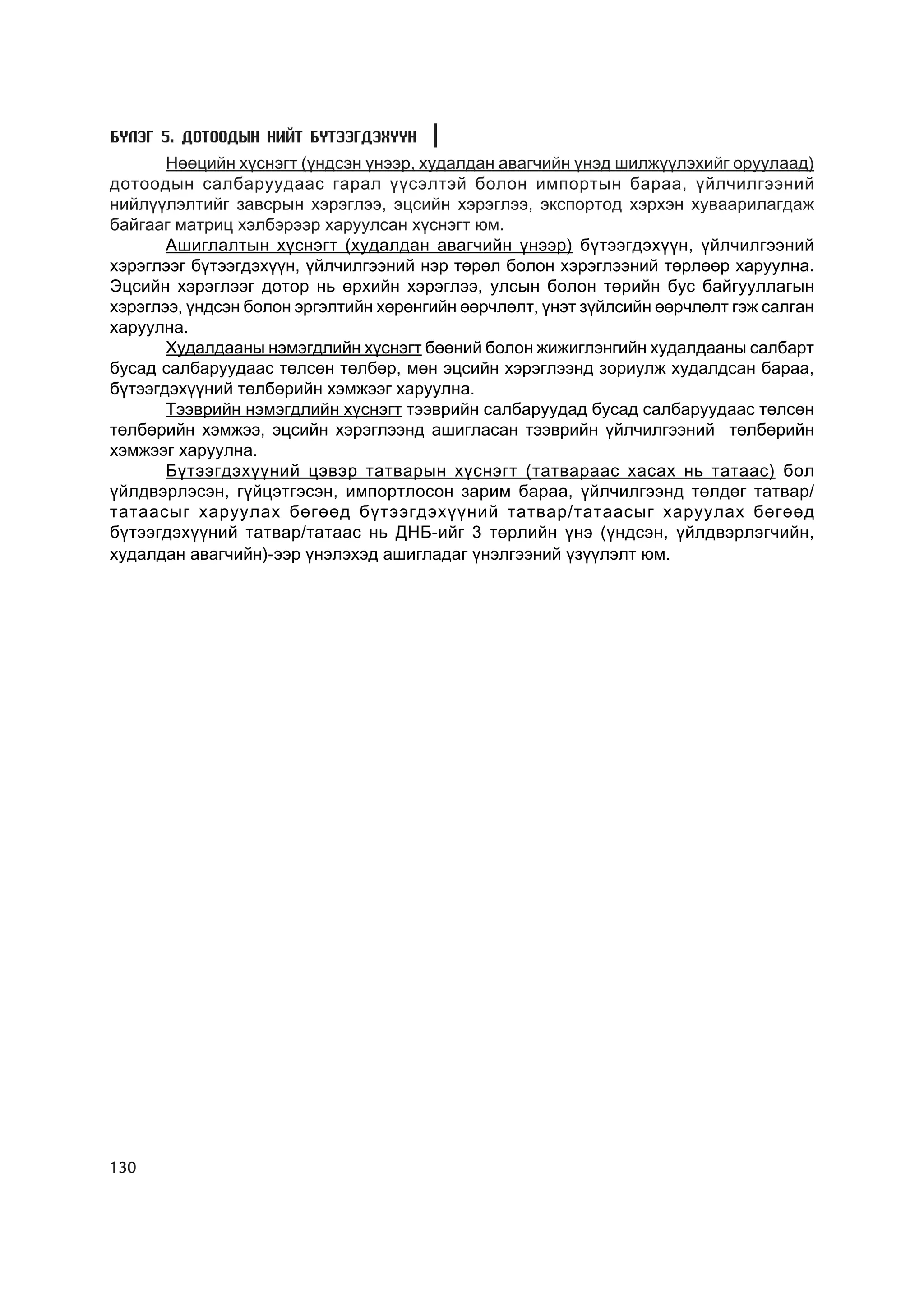 Á¯ËÝÃ 5. ÄÎÒÎÎÄÛÍ ÍÈÉÒ ÁYÒÝÝÃÄÝÕYYÍ
       Íººöèéí õ¿ñíýãò (¿íäñýí ¿íýýð, õóäàëäàí àâàã÷èéí ¿íýä øèëæ¿¿ëýõèéã îðóóëààä)
äîòîîäûí ñàëáàðóóäààñ ãàðàë ¿¿ñýëòýé áîëîí èìïîðòûí áàðàà, ¿éë÷èëãýýíèé
íèéë¿¿ëýëòèéã çàâñðûí õýðýãëýý, ýöñèéí õýðýãëýý, ýêñïîðòîä õýðõýí õóâààðèëàãäàæ
áàéãààã ìàòðèö õýëáýðýýð õàðóóëñàí õ¿ñíýãò þì.
       Àøèãëàëòûí õ¿ñíýãò (õóäàëäàí àâàã÷èéí ¿íýýð) á¿òýýãäýõ¿¿í, ¿éë÷èëãýýíèé
õýðýãëýýã á¿òýýãäýõ¿¿í, ¿éë÷èëãýýíèé íýð òºðºë áîëîí õýðýãëýýíèé òºðëººð õàðóóëíà.
Ýöñèéí õýðýãëýýã äîòîð íü ºðõèéí õýðýãëýý, óëñûí áîëîí òºðèéí áóñ áàéãóóëëàãûí
õýðýãëýý, ¿íäñýí áîëîí ýðãýëòèéí õºðºíãèéí ººð÷ëºëò, ¿íýò ç¿éëñèéí ººð÷ëºëò ãýæ ñàëãàí
õàðóóëíà.
       Õóäàëäààíû íýìýãäëèéí õ¿ñíýãò áººíèé áîëîí æèæèãëýíãèéí õóäàëäààíû ñàëáàðò
áóñàä ñàëáàðóóäààñ òºëñºí òºëáºð, ìºí ýöñèéí õýðýãëýýíä çîðèóëæ õóäàëäñàí áàðàà,
á¿òýýãäýõ¿¿íèé òºëáºðèéí õýìæýýã õàðóóëíà.
       Òýýâðèéí íýìýãäëèéí õ¿ñíýãò òýýâðèéí ñàëáàðóóäàä áóñàä ñàëáàðóóäààñ òºëñºí
òºëáºðèéí õýìæýý, ýöñèéí õýðýãëýýíä àøèãëàñàí òýýâðèéí ¿éë÷èëãýýíèé òºëáºðèéí
õýìæýýã õàðóóëíà.
       Á¿òýýãäýõ¿¿íèé öýâýð òàòâàðûí õ¿ñíýãò (òàòâàðààñ õàñàõ íü òàòààñ) áîë
¿éëäâýðëýñýí, ã¿éöýòãýñýí, èìïîðòëîñîí çàðèì áàðàà, ¿éë÷èëãýýíä òºëäºã òàòâàð/
òàòààñûã õàðóóëàõ áºãººä á¿òýýãäýõ¿¿íèé òàòâàð/òàòààñûã õàðóóëàõ áºãººä
á¿òýýãäýõ¿¿íèé òàòâàð/òàòààñ íü ÄÍÁ-èéã 3 òºðëèéí ¿íý (¿íäñýí, ¿éëäâýðëýã÷èéí,
õóäàëäàí àâàã÷èéí)-ýýð ¿íýëýõýä àøèãëàäàã ¿íýëãýýíèé ¿ç¿¿ëýëò þì.




130
 