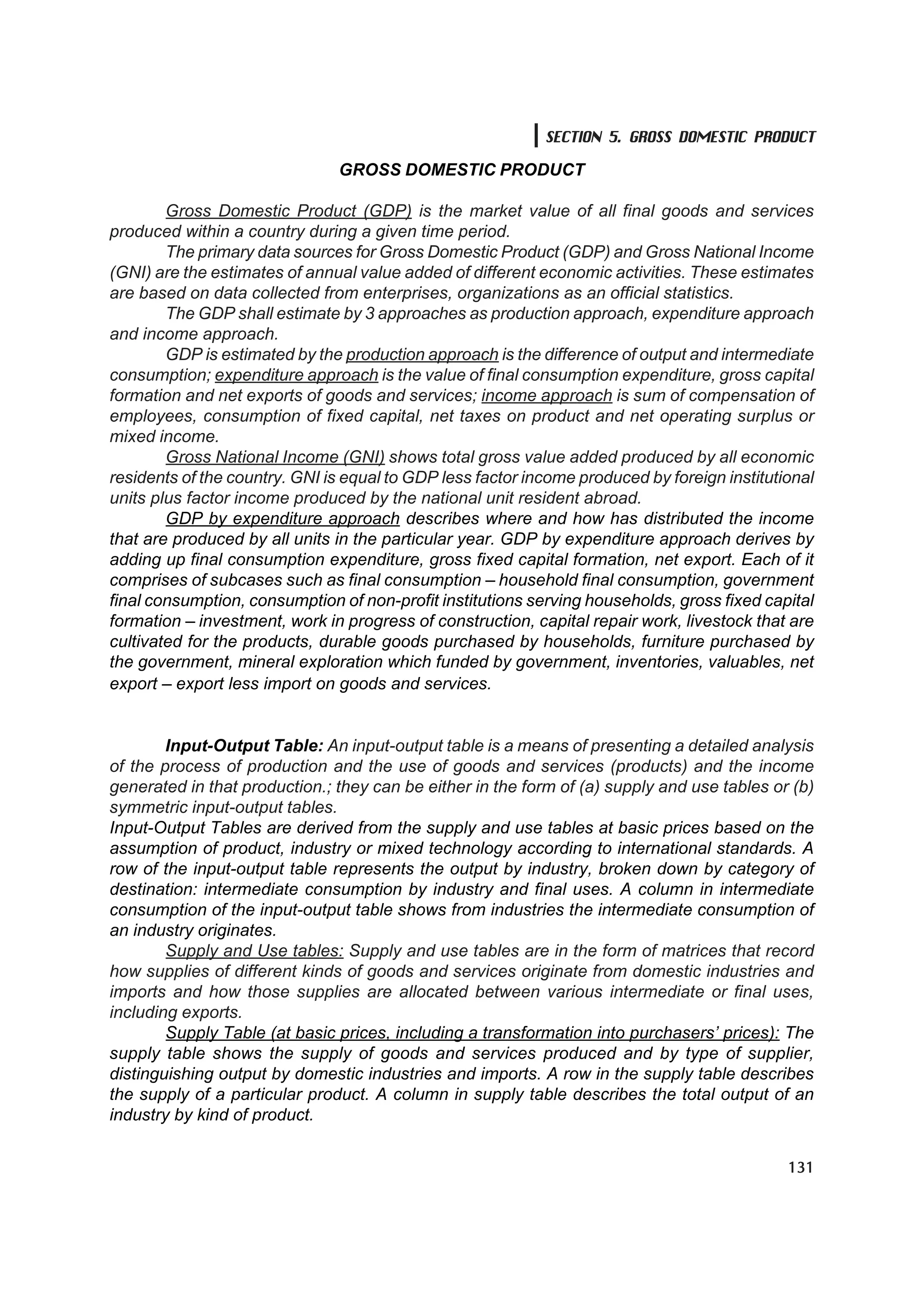SECTION 5. GROSS DOMESTIC PRODUCT

                               GROSS DOMESTIC PRODUCT

        Gross Domestic Product (GDP) is the market value of all final goods and services
produced within a country during a given time period.
        The primary data sources for Gross Domestic Product (GDP) and Gross National Income
(GNI) are the estimates of annual value added of different economic activities. These estimates
are based on data collected from enterprises, organizations as an official statistics.
        The GDP shall estimate by 3 approaches as production approach, expenditure approach
and income approach.
        GDP is estimated by the production approach is the difference of output and intermediate
consumption; expenditure approach is the value of final consumption expenditure, gross capital
formation and net exports of goods and services; income approach is sum of compensation of
employees, consumption of fixed capital, net taxes on product and net operating surplus or
mixed income.
        Gross National Income (GNI) shows total gross value added produced by all economic
residents of the country. GNI is equal to GDP less factor income produced by foreign institutional
units plus factor income produced by the national unit resident abroad.
        GDP by expenditure approach describes where and how has distributed the income
that are produced by all units in the particular year. GDP by expenditure approach derives by
adding up final consumption expenditure, gross fixed capital formation, net export. Each of it
comprises of subcases such as final consumption – household final consumption, government
final consumption, consumption of non-profit institutions serving households, gross fixed capital
formation – investment, work in progress of construction, capital repair work, livestock that are
cultivated for the products, durable goods purchased by households, furniture purchased by
the government, mineral exploration which funded by government, inventories, valuables, net
export – export less import on goods and services.


        Input-Output Table: An input-output table is a means of presenting a detailed analysis
of the process of production and the use of goods and services (products) and the income
generated in that production.; they can be either in the form of (a) supply and use tables or (b)
symmetric input-output tables.
Input-Output Tables are derived from the supply and use tables at basic prices based on the
assumption of product, industry or mixed technology according to international standards. A
row of the input-output table represents the output by industry, broken down by category of
destination: intermediate consumption by industry and final uses. A column in intermediate
consumption of the input-output table shows from industries the intermediate consumption of
an industry originates.
        Supply and Use tables: Supply and use tables are in the form of matrices that record
how supplies of different kinds of goods and services originate from domestic industries and
imports and how those supplies are allocated between various intermediate or final uses,
including exports.
        Supply Table (at basic prices, including a transformation into purchasers’ prices): The
supply table shows the supply of goods and services produced and by type of supplier,
distinguishing output by domestic industries and imports. A row in the supply table describes
the supply of a particular product. A column in supply table describes the total output of an
industry by kind of product.


                                                                                              131
 