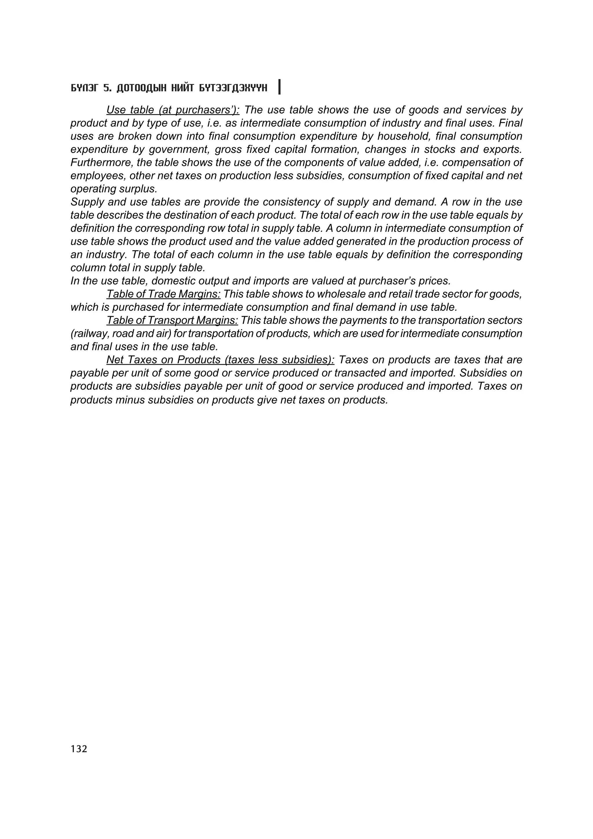 Á¯ËÝÃ 5. ÄÎÒÎÎÄÛÍ ÍÈÉÒ ÁYÒÝÝÃÄÝÕYYÍ

         Use table (at purchasers’): The use table shows the use of goods and services by
product and by type of use, i.e. as intermediate consumption of industry and final uses. Final
uses are broken down into final consumption expenditure by household, final consumption
expenditure by government, gross fixed capital formation, changes in stocks and exports.
Furthermore, the table shows the use of the components of value added, i.e. compensation of
employees, other net taxes on production less subsidies, consumption of fixed capital and net
operating surplus.
Supply and use tables are provide the consistency of supply and demand. A row in the use
table describes the destination of each product. The total of each row in the use table equals by
definition the corresponding row total in supply table. A column in intermediate consumption of
use table shows the product used and the value added generated in the production process of
an industry. The total of each column in the use table equals by definition the corresponding
column total in supply table.
In the use table, domestic output and imports are valued at purchaser’s prices.
         Table of Trade Margins: This table shows to wholesale and retail trade sector for goods,
which is purchased for intermediate consumption and final demand in use table.
         Table of Transport Margins: This table shows the payments to the transportation sectors
(railway, road and air) for transportation of products, which are used for intermediate consumption
and final uses in the use table.
         Net Taxes on Products (taxes less subsidies): Taxes on products are taxes that are
payable per unit of some good or service produced or transacted and imported. Subsidies on
products are subsidies payable per unit of good or service produced and imported. Taxes on
products minus subsidies on products give net taxes on products.




132
 