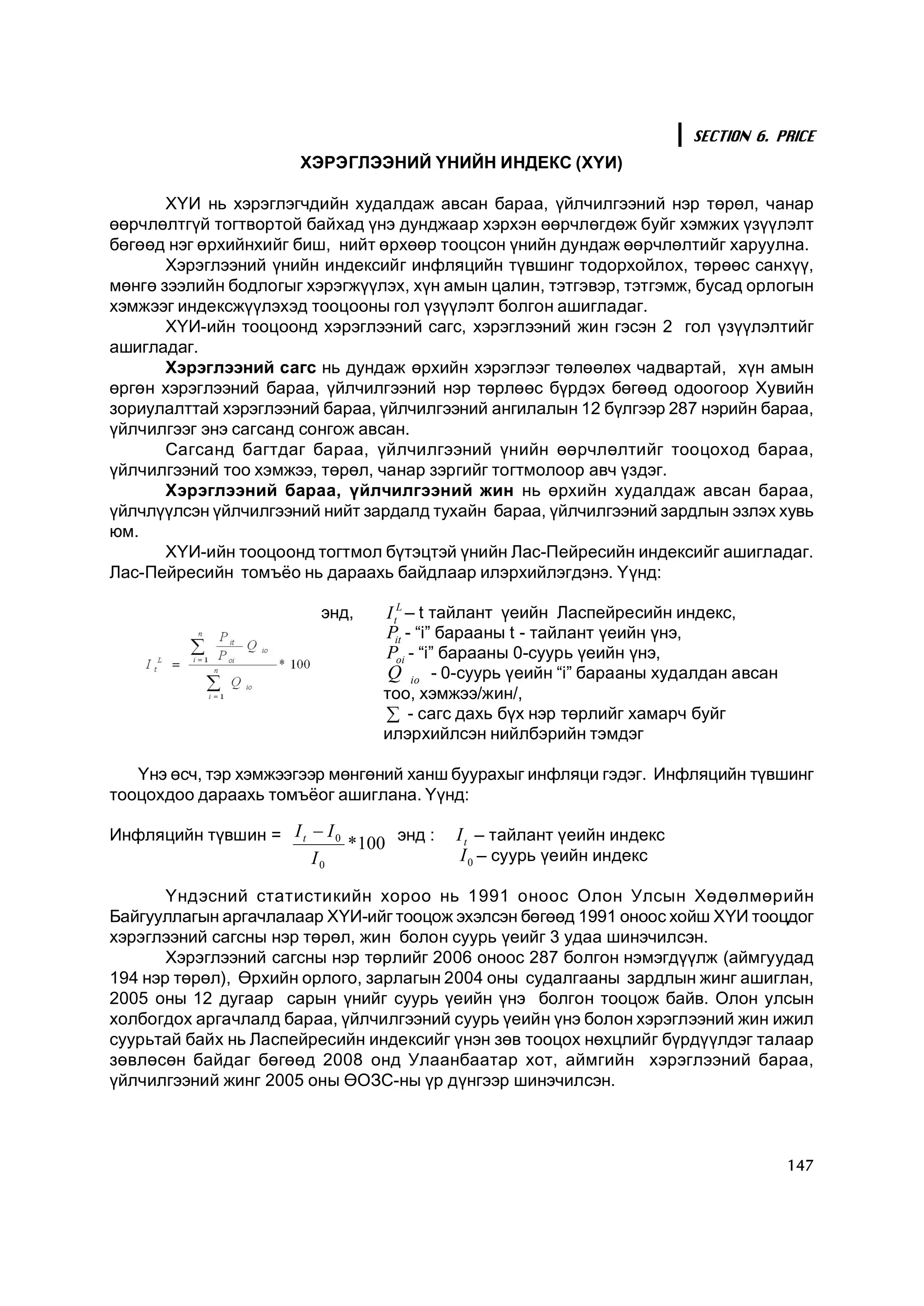 SECTION 6. PRICE
                        ÕÝÐÝÃËÝÝÍÈÉ ¯ÍÈÉÍ ÈÍÄÅÊÑ (Õ¯È)

       Õ¯È íü õýðýãëýã÷äèéí õóäàëäàæ àâñàí áàðàà, ¿éë÷èëãýýíèé íýð òºðºë, ÷àíàð
ººð÷ëºëòã¿é òîãòâîðòîé áàéõàä ¿íý äóíäæààð õýðõýí ººð÷ëºãäºæ áóéã õýìæèõ ¿ç¿¿ëýëò
áºãººä íýã ºðõèéíõèéã áèø, íèéò ºðõººð òîîöñîí ¿íèéí äóíäàæ ººð÷ëºëòèéã õàðóóëíà.
       Õýðýãëýýíèé ¿íèéí èíäåêñèéã èíôëÿöèéí ò¿âøèíã òîäîðõîéëîõ, òºðººñ ñàíõ¿¿,
ìºíãº çýýëèéí áîäëîãûã õýðýãæ¿¿ëýõ, õ¿í àìûí öàëèí, òýòãýâýð, òýòãýìæ, áóñàä îðëîãûí
õýìæýýã èíäåêñæ¿¿ëýõýä òîîöîîíû ãîë ¿ç¿¿ëýëò áîëãîí àøèãëàäàã.
       Õ¯È-èéí òîîöîîíä õýðýãëýýíèé ñàãñ, õýðýãëýýíèé æèí ãýñýí 2 ãîë ¿ç¿¿ëýëòèéã
àøèãëàäàã.
       Õýðýãëýýíèé ñàãñ íü äóíäàæ ºðõèéí õýðýãëýýã òºëººëºõ ÷àäâàðòàé, õ¿í àìûí
ºðãºí õýðýãëýýíèé áàðàà, ¿éë÷èëãýýíèé íýð òºðëººñ á¿ðäýõ áºãººä îäîîãîîð Õóâèéí
çîðèóëàëòòàé õýðýãëýýíèé áàðàà, ¿éë÷èëãýýíèé àíãèëàëûí 12 á¿ëãýýð 287 íýðèéí áàðàà,
¿éë÷èëãýýã ýíý ñàãñàíä ñîíãîæ àâñàí.
       Ñàãñàíä áàãòäàã áàðàà, ¿éë÷èëãýýíèé ¿íèéí ººð÷ëºëòèéã òîîöîõîä áàðàà,
¿éë÷èëãýýíèé òîî õýìæýý, òºðºë, ÷àíàð çýðãèéã òîãòìîëîîð àâ÷ ¿çäýã.
       Õýðýãëýýíèé áàðàà, ¿éë÷èëãýýíèé æèí íü ºðõèéí õóäàëäàæ àâñàí áàðàà,
¿éë÷ë¿¿ëñýí ¿éë÷èëãýýíèé íèéò çàðäàëä òóõàéí áàðàà, ¿éë÷èëãýýíèé çàðäëûí ýçëýõ õóâü
þì.
       Õ¯È-èéí òîîöîîíä òîãòìîë á¿òýöòýé ¿íèéí Ëàñ-Ïåéðåñèéí èíäåêñèéã àøèãëàäàã.
Ëàñ-Ïåéðåñèéí òîìú¸î íü äàðààõü áàéäëààð èëýðõèéëýãäýíý. ¯¿íä:

                            ýíä,    I t L – t òàéëàíò ¿åèéí Ëàñïåéðåñèéí èíäåêñ, 
                                    P  - “i” áàðààíû t - òàéëàíò ¿åèéí ¿íý, 
                                      it 
                                    P  - “i” áàðààíû 0-ñóóðü ¿åèéí ¿íý, 
                                       oi 
                                     Q  io  - 0-ñóóðü ¿åèéí “i” áàðààíû õóäàëäàí àâñàí
                                    òîî, õýìæýý/æèí/,
                                    å - ñàãñ äàõü á¿õ íýð òºðëèéã õàìàð÷ áóéã
                                    èëýðõèéëñýí íèéëáýðèéí òýìäýã

   ¯íý ºñ÷, òýð õýìæýýãýýð ìºíãºíèé õàíø áóóðàõûã èíôëÿöè ãýäýã. Èíôëÿöèéí ò¿âøèíã
òîîöîõäîî äàðààõü òîìú¸îã àøèãëàíà. ¯¿íä:

Èíôëÿöèéí ò¿âøèí =  I t - I 0  * 
                                100  ýíä :    I t  – òàéëàíò ¿åèéí èíäåêñ 
                          I 0                  I 0  – ñóóðü ¿åèéí èíäåêñ

       ¯íäýñíèé ñòàòèñòèêèéí õîðîî íü 1991 îíîîñ Îëîí Óëñûí Õºäºëìºðèéí
Áàéãóóëëàãûí àðãà÷ëàëààð Õ¯È-èéã òîîöîæ ýõýëñýí áºãººä 1991 îíîîñ õîéø Õ¯È òîîöäîã
õýðýãëýýíèé ñàãñíû íýð òºðºë, æèí áîëîí ñóóðü ¿åèéã 3 óäàà øèíý÷èëñýí.
       Õýðýãëýýíèé ñàãñíû íýð òºðëèéã 2006 îíîîñ 287 áîëãîí íýìýãä¿¿ëæ (àéìãóóäàä
194 íýð òºðºë), ªðõèéí îðëîãî, çàðëàãûí 2004 îíû ñóäàëãààíû çàðäëûí æèíã àøèãëàí,
2005 îíû 12 äóãààð ñàðûí ¿íèéã ñóóðü ¿åèéí ¿íý áîëãîí òîîöîæ áàéâ. Îëîí óëñûí
õîëáîãäîõ àðãà÷ëàëä áàðàà, ¿éë÷èëãýýíèé ñóóðü ¿åèéí ¿íý áîëîí õýðýãëýýíèé æèí èæèë
ñóóðüòàé áàéõ íü Ëàñïåéðåñèéí èíäåêñèéã ¿íýí çºâ òîîöîõ íºõöëèéã á¿ðä¿¿ëäýã òàëààð
çºâëºñºí áàéäàã áºãººä 2008 îíä Óëààíáààòàð õîò, àéìãèéí õýðýãëýýíèé áàðàà,
¿éë÷èëãýýíèé æèíã 2005 îíû ªÎÇÑ-íû ¿ð ä¿íãýýð øèíý÷èëñýí.



                                                                                         147
 