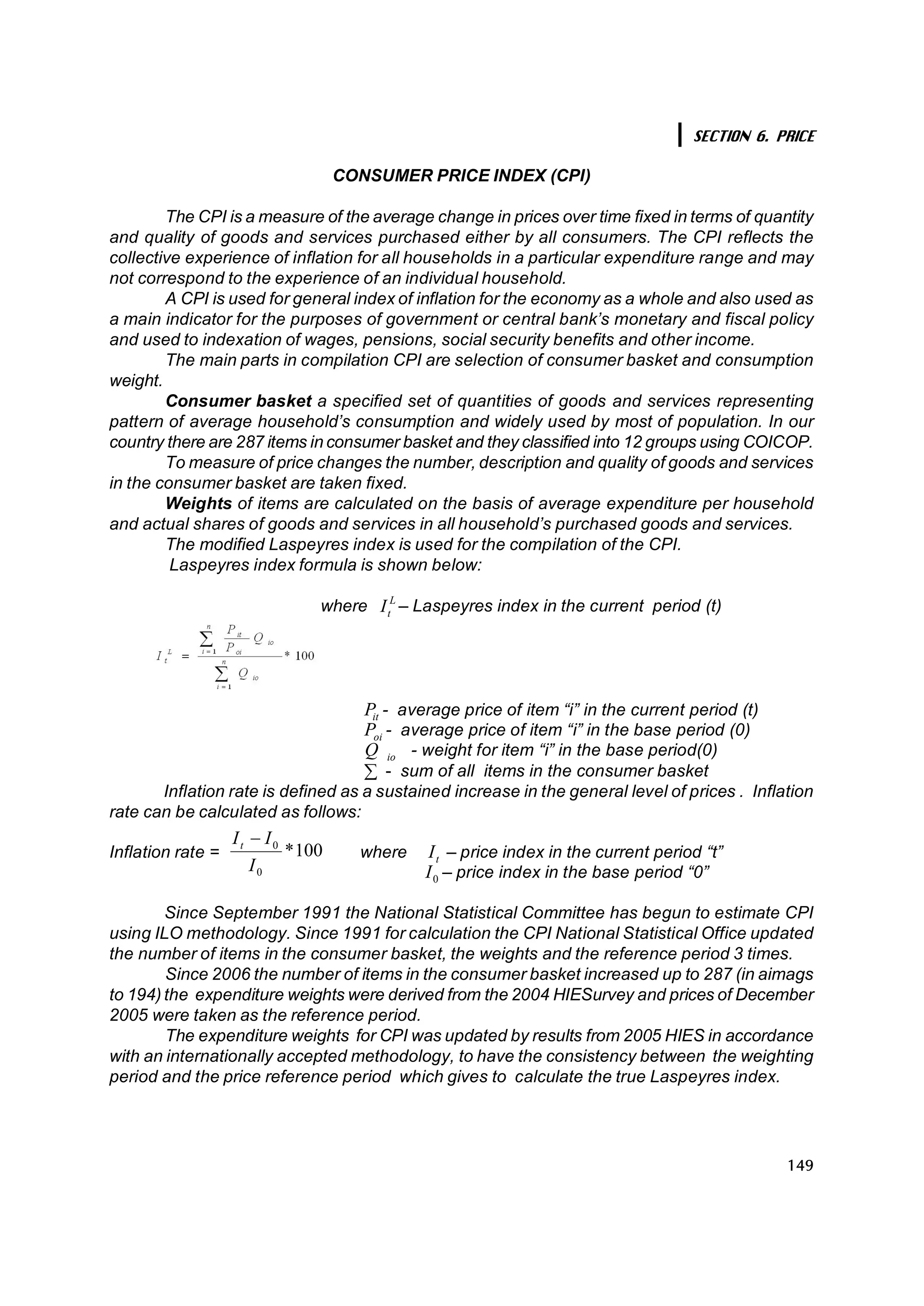 SECTION 6. PRICE

                                       CONSUMER PRICE INDEX (CPI)

        The CPI is a measure of the average change in prices over time fixed in terms of quantity
and quality of goods and services purchased either by all consumers. The CPI reflects the
collective experience of inflation for all households in a particular expenditure range and may
not correspond to the experience of an individual household.
        A CPI is used for general index of inflation for the economy as a whole and also used as
a main indicator for the purposes of government or central bank’s monetary and fiscal policy
and used to indexation of wages, pensions, social security benefits and other income.
        The main parts in compilation CPI are selection of consumer basket and consumption
weight.
        Consumer basket a specified set of quantities of goods and services representing
pattern of average household’s consumption and widely used by most of population. In our
country there are 287 items in consumer basket and they classified into 12 groups using COICOP.
        To measure of price changes the number, description and quality of goods and services
in the consumer basket are taken fixed.
        Weights of items are calculated on the basis of average expenditure per household
and actual shares of goods and services in all household’s purchased goods and services.
        The modified Laspeyres index is used for the compilation of the CPI.
         Laspeyres index formula is shown below:

                                  where  I L – Laspeyres index in the current period (t) 
                                          t 




                                          P  - average price of item “i” in the current period (t) 
                                           it 
                                          P  - average price of item “i” in the base period (0) 
                                           oi 
                                          Q  io  - weight for item “i” in the base period(0)
                                          å - sum of all items in the consumer basket
       Inflation rate is defined as a sustained increase in the general level of prices . Inflation
rate can be calculated as follows:
                    I t - I 0 
Inflation rate =               * 
                                100      where  I  – price index in the current period “t” 
                                                   t 
                        I 0                     I 0  – price index in the base period “0”

        Since September 1991 the National Statistical Committee has begun to estimate CPI
using ILO methodology. Since 1991 for calculation the CPI National Statistical Office updated
the number of items in the consumer basket, the weights and the reference period 3 times.
        Since 2006 the number of items in the consumer basket increased up to 287 (in aimags
to 194) the expenditure weights were derived from the 2004 HIESurvey and prices of December
2005 were taken as the reference period.
        The expenditure weights for CPI was updated by results from 2005 HIES in accordance
with an internationally accepted methodology, to have the consistency between the weighting
period and the price reference period which gives to calculate the true Laspeyres index.




                                                                                                      149
 