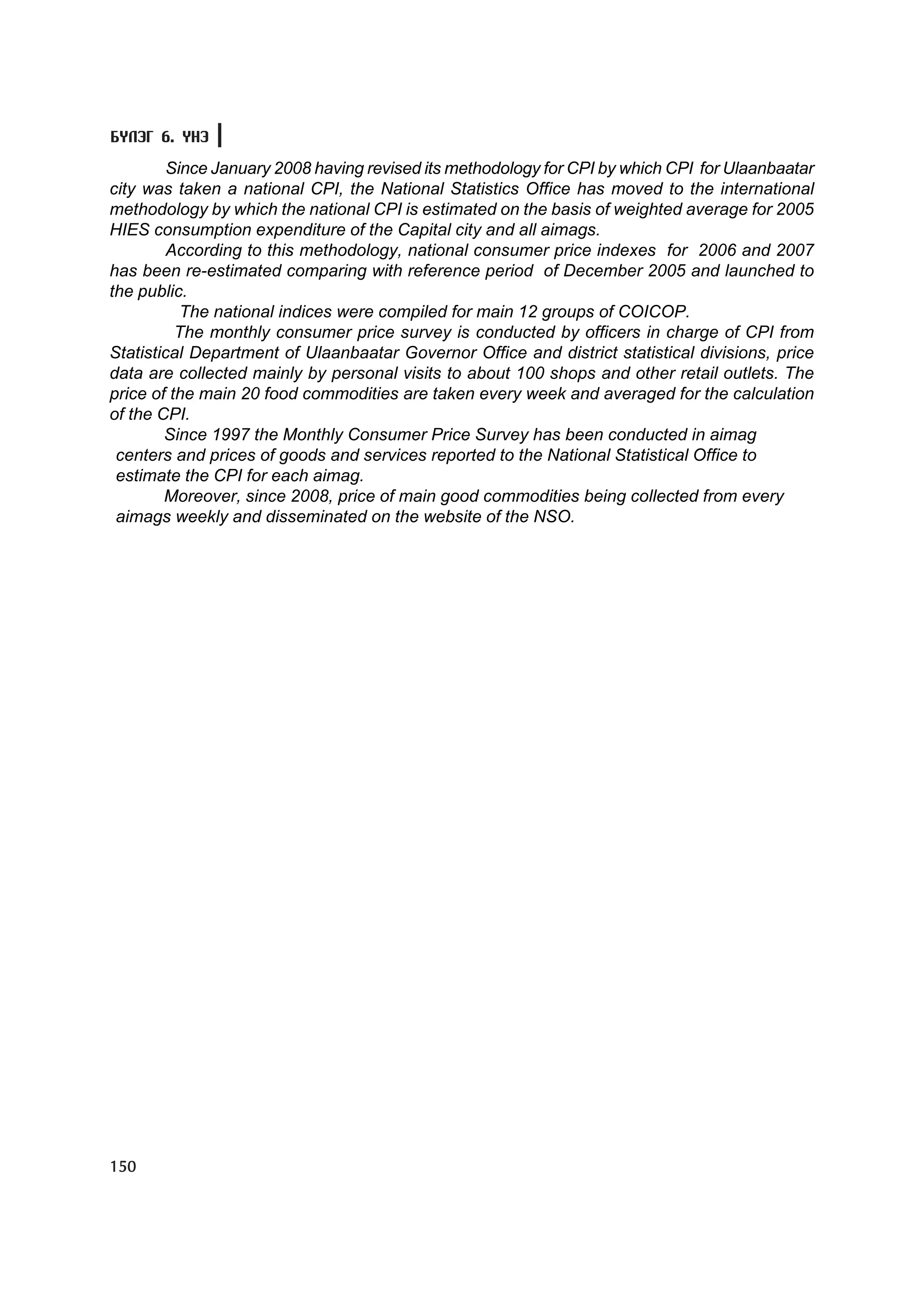 Á¯ËÝÃ 6. YÍÝ

         Since January 2008 having revised its methodology for CPI by which CPI for Ulaanbaatar
city was taken a national CPI, the National Statistics Office has moved to the international
methodology by which the national CPI is estimated on the basis of weighted average for 2005
HIES consumption expenditure of the Capital city and all aimags.
         According to this methodology, national consumer price indexes for 2006 and 2007
has been re-estimated comparing with reference period of December 2005 and launched to
the public.
           The national indices were compiled for main 12 groups of COICOP.
          The monthly consumer price survey is conducted by officers in charge of CPI from
Statistical Department of Ulaanbaatar Governor Office and district statistical divisions, price
data are collected mainly by personal visits to about 100 shops and other retail outlets. The
price of the main 20 food commodities are taken every week and averaged for the calculation
of the CPI.
        Since 1997 the Monthly Consumer Price Survey has been conducted in aimag
 centers and prices of goods and services reported to the National Statistical Office to
 estimate the CPI for each aimag.
        Moreover, since 2008, price of main good commodities being collected from every
 aimags weekly and disseminated on the website of the NSO.




150
 