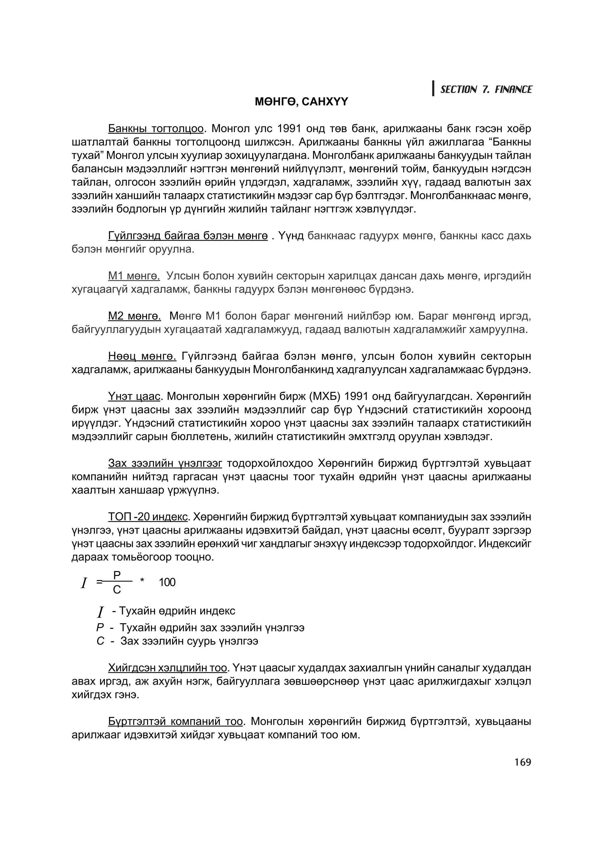 SECTION 7. FINANCE
                                  ÌªÍÃª, ÑÀÍÕ¯¯

       Áàíêíû òîãòîëöîî. Ìîíãîë óëñ 1991 îíä òºâ áàíê, àðèëæààíû áàíê ãýñýí õî¸ð
øàòëàëòàé áàíêíû òîãòîëöîîíä øèëæñýí. Àðèëæààíû áàíêíû ¿éë àæèëëàãàà “Áàíêíû
òóõàé” Ìîíãîë óëñûí õóóëèàð çîõèöóóëàãäàíà. Ìîíãîëáàíê àðèëæààíû áàíêóóäûí òàéëàí
áàëàíñûí ìýäýýëëèéã íýãòãýí ìºíãºíèé íèéë¿¿ëýëò, ìºíãºíèé òîéì, áàíêóóäûí íýãäñýí
òàéëàí, îëãîñîí çýýëèéí ºðèéí ¿ëäýãäýë, õàäãàëàìæ, çýýëèéí õ¿¿, ãàäààä âàëþòûí çàõ
çýýëèéí õàíøèéí òàëààðõ ñòàòèñòèêèéí ìýäýýã ñàð á¿ð áýëòãýäýã. Ìîíãîëáàíêíààñ ìºíãº,
çýýëèéí áîäëîãûí ¿ð ä¿íãèéí æèëèéí òàéëàíã íýãòãýæ õýâë¿¿ëäýã.

      Ã¿éëãýýíä áàéãàà áýëýí ìºíãº . ¯¿íä áàíêíààñ ãàäóóðõ ìºíãº, áàíêíû êàññ äàõü
áýëýí ìºíãèéã îðóóëíà.

      Ì1 ìºíãº. Óëñûí áîëîí õóâèéí ñåêòîðûí õàðèëöàõ äàíñàí äàõü ìºíãº, èðãýäèéí
õóãàöààã¿é õàäãàëàìæ, áàíêíû ãàäóóðõ áýëýí ìºíãºíººñ á¿ðäýíý.

      Ì2 ìºíãº. Ìºíãº Ì1 áîëîí áàðàã ìºíãºíèé íèéëáýð þì. Áàðàã ìºíãºíä èðãýä,
áàéãóóëëàãóóäûí õóãàöààòàé õàäãàëàìæóóä, ãàäààä âàëþòûí õàäãàëàìæèéã õàìðóóëíà.

      Íººö ìºíãº. Ã¿éëãýýíä áàéãàà áýëýí ìºíãº, óëñûí áîëîí õóâèéí ñåêòîðûí
õàäãàëàìæ, àðèëæààíû áàíêóóäûí Ìîíãîëáàíêèíä õàäãàëóóëñàí õàäãàëàìæààñ á¿ðäýíý.

      ¯íýò öààñ. Ìîíãîëûí õºðºíãèéí áèðæ (ÌÕÁ) 1991 îíä áàéãóóëàãäñàí. Õºðºíãèéí
áèðæ ¿íýò öààñíû çàõ çýýëèéí ìýäýýëëèéã ñàð á¿ð ¯íäýñíèé ñòàòèñòèêèéí õîðîîíä
èð¿¿ëäýã. ¯íäýñíèé ñòàòèñòèêèéí õîðîî ¿íýò öààñíû çàõ çýýëèéí òàëààðõ ñòàòèñòèêèéí
ìýäýýëëèéã ñàðûí áþëëåòåíü, æèëèéí ñòàòèñòèêèéí ýìõòãýëä îðóóëàí õýâëýäýã.

      Çàõ çýýëèéí ¿íýëãýýã òîäîðõîéëîõäîî Õºðºíãèéí áèðæèä á¿ðòãýëòýé õóâüöààò
êîìïàíèéí íèéòýä ãàðãàñàí ¿íýò öààñíû òîîã òóõàéí ºäðèéí ¿íýò öààñíû àðèëæààíû
õààëòûí õàíøààð ¿ðæ¿¿ëíý.

       ÒÎÏ -20 èíäåêñ. Õºðºíãèéí áèðæèä á¿ðòãýëòýé õóâüöààò êîìïàíèóäûí çàõ çýýëèéí
¿íýëãýý, ¿íýò öààñíû àðèëæààíû èäýâõèòýé áàéäàë, ¿íýò öààñíû ºñºëò, áóóðàëò çýðãýýð
¿íýò öààñíû çàõ çýýëèéí åðºíõèé ÷èã õàíäëàãûã ýíýõ¿¿ èíäåêñýýð òîäîðõîéëäîã. Èíäåêñèéã
äàðààõ òîìü¸îãîîð òîîöíî.
         P
 I
 I   =
         C
             *   100

     I   - Òóõàéí ºäðèéí èíäåêñ
     Ð - Òóõàéí ºäðèéí çàõ çýýëèéí ¿íýëãýý
     Ñ - Çàõ çýýëèéí ñóóðü ¿íýëãýý

      Õèéãäñýí õýëöëèéí òîî. ¯íýò öààñûã õóäàëäàõ çàõèàëãûí ¿íèéí ñàíàëûã õóäàëäàí
àâàõ èðãýä, àæ àõóéí íýãæ, áàéãóóëëàãà çºâøººðñíººð ¿íýò öààñ àðèëæèãäàõûã õýëöýë
õèéãäýõ ãýíý.

      Á¿ðòãýëòýé êîìïàíèé òîî. Ìîíãîëûí õºðºíãèéí áèðæèä á¿ðòãýëòýé, õóâüöààíû
àðèëæààã èäýâõèòýé õèéäýã õóâüöààò êîìïàíèé òîî þì.

                                                                                  169
 