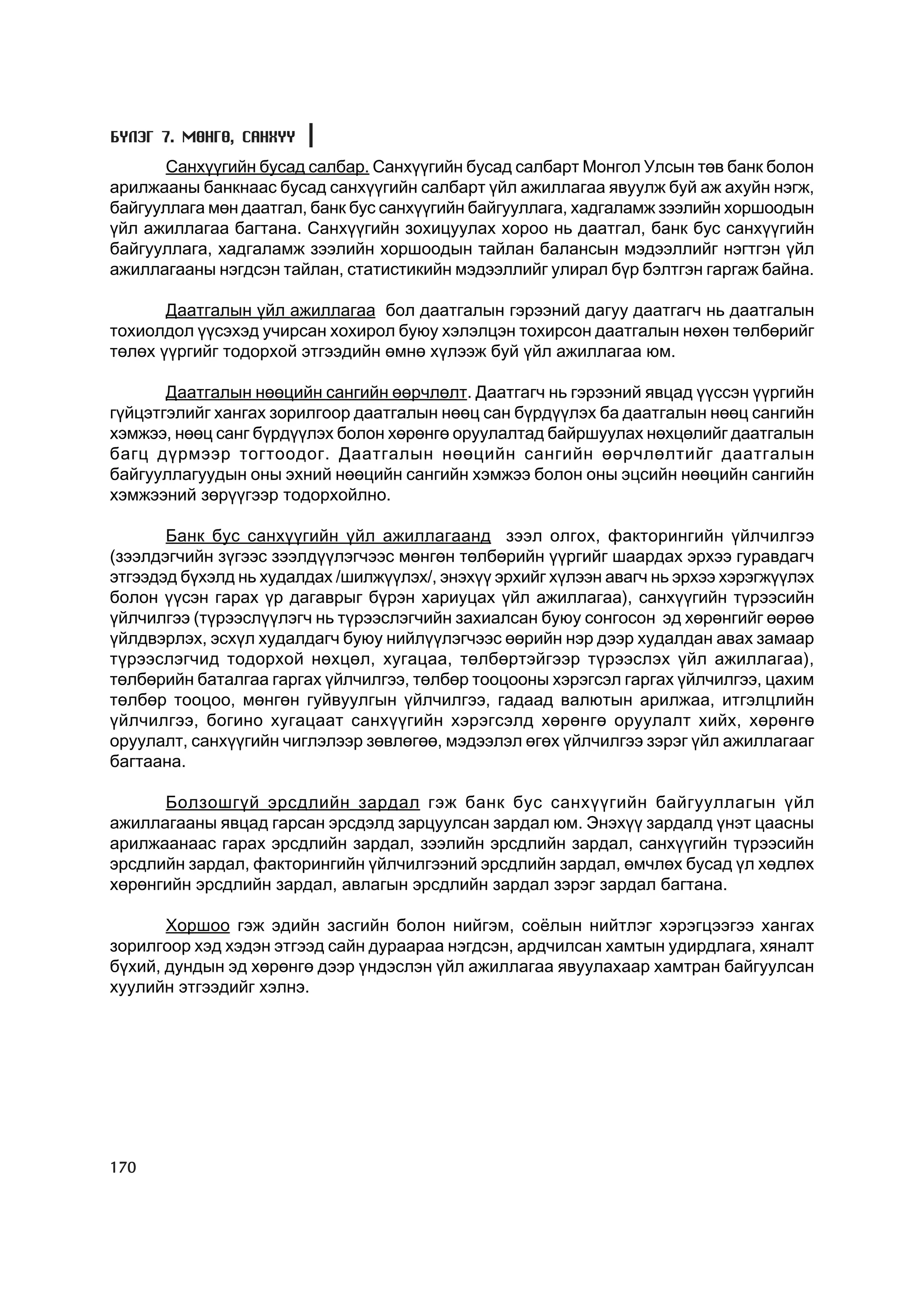 Á¯ËÝÃ 7. ÌªÍÃª, ÑÀÍÕYY
       Ñàíõ¿¿ãèéí áóñàä ñàëáàð. Ñàíõ¿¿ãèéí áóñàä ñàëáàðò Ìîíãîë Óëñûí òºâ áàíê áîëîí
àðèëæààíû áàíêíààñ áóñàä ñàíõ¿¿ãèéí ñàëáàðò ¿éë àæèëëàãàà ÿâóóëæ áóé àæ àõóéí íýãæ,
áàéãóóëëàãà ìºí äààòãàë, áàíê áóñ ñàíõ¿¿ãèéí áàéãóóëëàãà, õàäãàëàìæ çýýëèéí õîðøîîäûí
¿éë àæèëëàãàà áàãòàíà. Ñàíõ¿¿ãèéí çîõèöóóëàõ õîðîî íü äààòãàë, áàíê áóñ ñàíõ¿¿ãèéí
áàéãóóëëàãà, õàäãàëàìæ çýýëèéí õîðøîîäûí òàéëàí áàëàíñûí ìýäýýëëèéã íýãòãýí ¿éë
àæèëëàãààíû íýãäñýí òàéëàí, ñòàòèñòèêèéí ìýäýýëëèéã óëèðàë á¿ð áýëòãýí ãàðãàæ áàéíà.

       Äààòãàëûí ¿éë àæèëëàãàà áîë äààòãàëûí ãýðýýíèé äàãóó äààòãàã÷ íü äààòãàëûí
òîõèîëäîë ¿¿ñýõýä ó÷èðñàí õîõèðîë áóþó õýëýëöýí òîõèðñîí äààòãàëûí íºõºí òºëáºðèéã
òºëºõ ¿¿ðãèéã òîäîðõîé ýòãýýäèéí ºìíº õ¿ëýýæ áóé ¿éë àæèëëàãàà þì.

       Äààòãàëûí íººöèéí ñàíãèéí ººð÷ëºëò. Äààòãàã÷ íü ãýðýýíèé ÿâöàä ¿¿ññýí ¿¿ðãèéí
ã¿éöýòãýëèéã õàíãàõ çîðèëãîîð äààòãàëûí íººö ñàí á¿ðä¿¿ëýõ áà äààòãàëûí íººö ñàíãèéí
õýìæýý, íººö ñàíã á¿ðä¿¿ëýõ áîëîí õºðºíãº îðóóëàëòàä áàéðøóóëàõ íºõöºëèéã äààòãàëûí
áàãö ä¿ðìýýð òîãòîîäîã. Äààòãàëûí íººöèéí ñàíãèéí ººð÷ëºëòèéã äààòãàëûí
áàéãóóëëàãóóäûí îíû ýõíèé íººöèéí ñàíãèéí õýìæýý áîëîí îíû ýöñèéí íººöèéí ñàíãèéí
õýìæýýíèé çºð¿¿ãýýð òîäîðõîéëíî.

       Áàíê áóñ ñàíõ¿¿ãèéí ¿éë àæèëëàãààíä çýýë îëãîõ, ôàêòîðèíãèéí ¿éë÷èëãýý
(çýýëäýã÷èéí ç¿ãýýñ çýýëä¿¿ëýã÷ýýñ ìºíãºí òºëáºðèéí ¿¿ðãèéã øààðäàõ ýðõýý ãóðàâäàã÷
ýòãýýäýä á¿õýëä íü õóäàëäàõ /øèëæ¿¿ëýõ/, ýíýõ¿¿ ýðõèéã õ¿ëýýí àâàã÷ íü ýðõýý õýðýãæ¿¿ëýõ
áîëîí ¿¿ñýí ãàðàõ ¿ð äàãàâðûã á¿ðýí õàðèóöàõ ¿éë àæèëëàãàà), ñàíõ¿¿ãèéí ò¿ðýýñèéí
¿éë÷èëãýý (ò¿ðýýñë¿¿ëýã÷ íü ò¿ðýýñëýã÷èéí çàõèàëñàí áóþó ñîíãîñîí ýä õºðºíãèéã ººðºº
¿éëäâýðëýõ, ýñõ¿ë õóäàëäàã÷ áóþó íèéë¿¿ëýã÷ýýñ ººðèéí íýð äýýð õóäàëäàí àâàõ çàìààð
ò¿ðýýñëýã÷èä òîäîðõîé íºõöºë, õóãàöàà, òºëáºðòýéãýýð ò¿ðýýñëýõ ¿éë àæèëëàãàà),
òºëáºðèéí áàòàëãàà ãàðãàõ ¿éë÷èëãýý, òºëáºð òîîöîîíû õýðýãñýë ãàðãàõ ¿éë÷èëãýý, öàõèì
òºëáºð òîîöîî, ìºíãºí ãóéâóóëãûí ¿éë÷èëãýý, ãàäààä âàëþòûí àðèëæàà, èòãýëöëèéí
¿éë÷èëãýý, áîãèíî õóãàöààò ñàíõ¿¿ãèéí õýðýãñýëä õºðºíãº îðóóëàëò õèéõ, õºðºíãº
îðóóëàëò, ñàíõ¿¿ãèéí ÷èãëýëýýð çºâëºãºº, ìýäýýëýë ºãºõ ¿éë÷èëãýý çýðýã ¿éë àæèëëàãààã
áàãòààíà.

      Áîëçîøã¿é ýðñäëèéí çàðäàë ãýæ áàíê áóñ ñàíõ¿¿ãèéí áàéãóóëëàãûí ¿éë
àæèëëàãààíû ÿâöàä ãàðñàí ýðñäýëä çàðöóóëñàí çàðäàë þì. Ýíýõ¿¿ çàðäàëä ¿íýò öààñíû
àðèëæààíààñ ãàðàõ ýðñäëèéí çàðäàë, çýýëèéí ýðñäëèéí çàðäàë, ñàíõ¿¿ãèéí ò¿ðýýñèéí
ýðñäëèéí çàðäàë, ôàêòîðèíãèéí ¿éë÷èëãýýíèé ýðñäëèéí çàðäàë, ºì÷ëºõ áóñàä ¿ë õºäëºõ
õºðºíãèéí ýðñäëèéí çàðäàë, àâëàãûí ýðñäëèéí çàðäàë çýðýã çàðäàë áàãòàíà.

       Õîðøîî ãýæ ýäèéí çàñãèéí áîëîí íèéãýì, ñî¸ëûí íèéòëýã õýðýãöýýãýý õàíãàõ
çîðèëãîîð õýä õýäýí ýòãýýä ñàéí äóðààðàà íýãäñýí, àðä÷èëñàí õàìòûí óäèðäëàãà, õÿíàëò
á¿õèé, äóíäûí ýä õºðºíãº äýýð ¿íäýñëýí ¿éë àæèëëàãàà ÿâóóëàõààð õàìòðàí áàéãóóëñàí
õóóëèéí ýòãýýäèéã õýëíý.




170
 