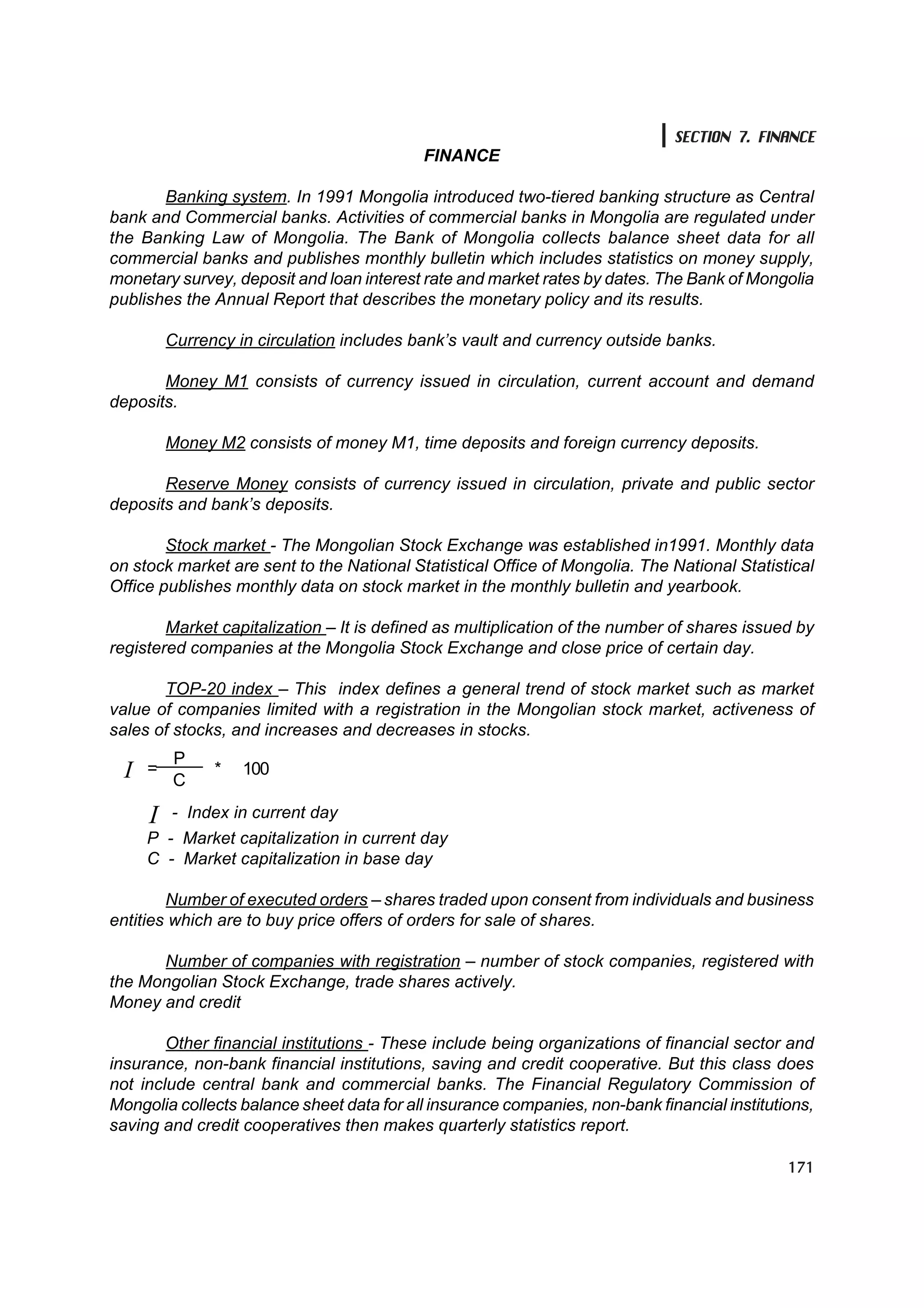 SECTION 7. FINANCE
                                            FINANCE

       Banking system. In 1991 Mongolia introduced two-tiered banking structure as Central
bank and Commercial banks. Activities of commercial banks in Mongolia are regulated under
the Banking Law of Mongolia. The Bank of Mongolia collects balance sheet data for all
commercial banks and publishes monthly bulletin which includes statistics on money supply,
monetary survey, deposit and loan interest rate and market rates by dates. The Bank of Mongolia
publishes the Annual Report that describes the monetary policy and its results.

          Currency in circulation includes bank’s vault and currency outside banks.

       Money M1 consists of currency issued in circulation, current account and demand
deposits.

          Money M2 consists of money M1, time deposits and foreign currency deposits.

       Reserve Money consists of currency issued in circulation, private and public sector
deposits and bank’s deposits.

        Stock market - The Mongolian Stock Exchange was established in1991. Monthly data
on stock market are sent to the National Statistical Office of Mongolia. The National Statistical
Office publishes monthly data on stock market in the monthly bulletin and yearbook.

        Market capitalization – It is defined as multiplication of the number of shares issued by
registered companies at the Mongolia Stock Exchange and close price of certain day.

       TOP-20 index – This index defines a general trend of stock market such as market
value of companies limited with a registration in the Mongolian stock market, activeness of
sales of stocks, and increases and decreases in stocks.
          P
  I
  I   =
          C
                *   100

      I   - Index in current day
      Ð - Market capitalization in current day
      Ñ - Market capitalization in base day

        Number of executed orders – shares traded upon consent from individuals and business
entities which are to buy price offers of orders for sale of shares.

      Number of companies with registration – number of stock companies, registered with
the Mongolian Stock Exchange, trade shares actively.
Money and credit

        Other financial institutions - These include being organizations of financial sector and
insurance, non-bank financial institutions, saving and credit cooperative. But this class does
not include central bank and commercial banks. The Financial Regulatory Commission of
Mongolia collects balance sheet data for all insurance companies, non-bank financial institutions,
saving and credit cooperatives then makes quarterly statistics report.

                                                                                              171
 