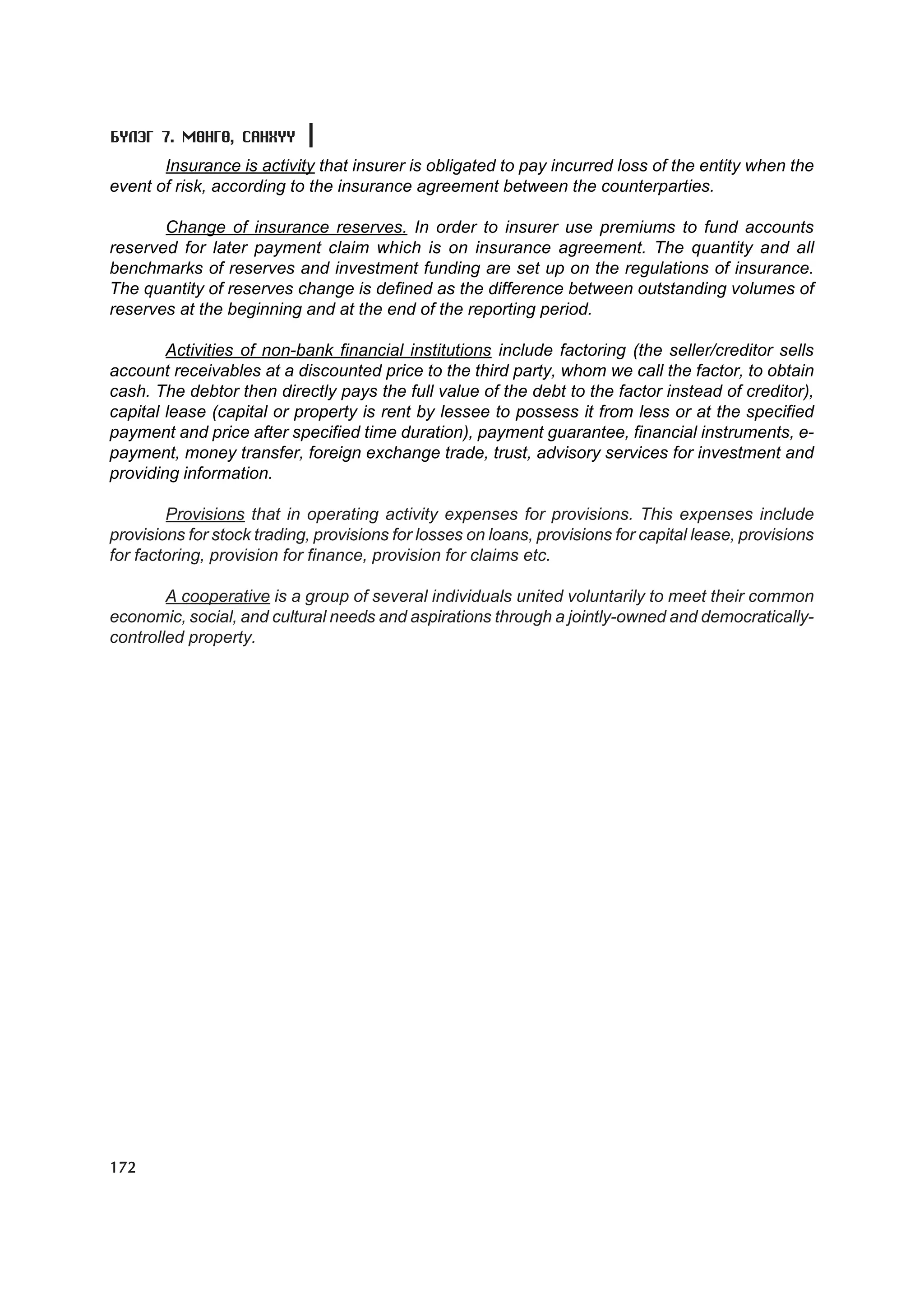 Á¯ËÝÃ 7. ÌªÍÃª, ÑÀÍÕYY
       Insurance is activity that insurer is obligated to pay incurred loss of the entity when the
event of risk, according to the insurance agreement between the counterparties.

       Change of insurance reserves. In order to insurer use premiums to fund accounts
reserved for later payment claim which is on insurance agreement. The quantity and all
benchmarks of reserves and investment funding are set up on the regulations of insurance.
The quantity of reserves change is defined as the difference between outstanding volumes of
reserves at the beginning and at the end of the reporting period.

        Activities of non-bank financial institutions include factoring (the seller/creditor sells
account receivables at a discounted price to the third party, whom we call the factor, to obtain
cash. The debtor then directly pays the full value of the debt to the factor instead of creditor),
capital lease (capital or property is rent by lessee to possess it from less or at the specified
payment and price after specified time duration), payment guarantee, financial instruments, e-
payment, money transfer, foreign exchange trade, trust, advisory services for investment and
providing information.

        Provisions that in operating activity expenses for provisions. This expenses include
provisions for stock trading, provisions for losses on loans, provisions for capital lease, provisions
for factoring, provision for finance, provision for claims etc.

        A cooperative is a group of several individuals united voluntarily to meet their common
economic, social, and cultural needs and aspirations through a jointly-owned and democratically-
controlled property.




172
 