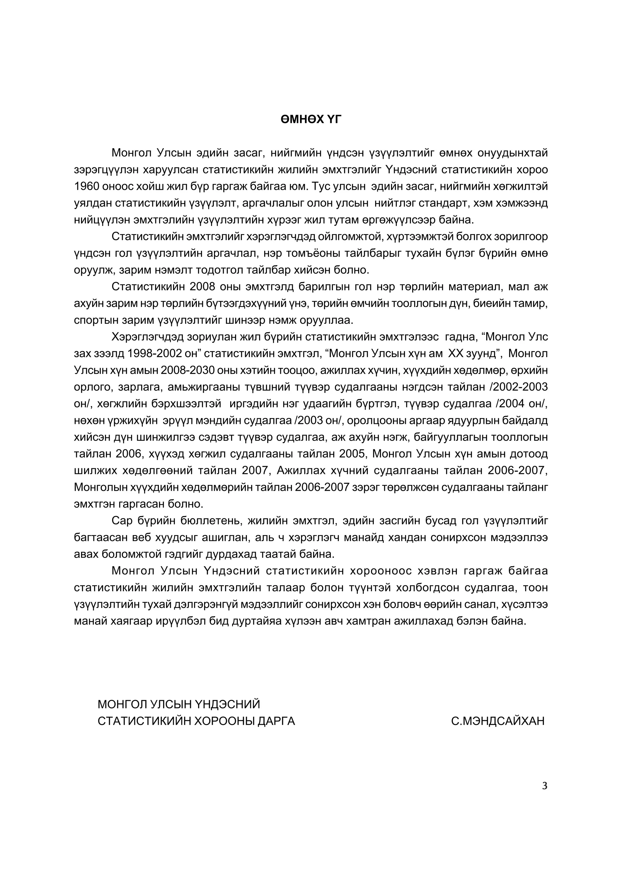 ªÌÍªÕ ¯Ã

        Ìîíãîë Óëñûí ýäèéí çàñàã, íèéãìèéí ¿íäñýí ¿ç¿¿ëýëòèéã ºìíºõ îíóóäûíõòàé
çýðýãö¿¿ëýí õàðóóëñàí ñòàòèñòèêèéí æèëèéí ýìõòãýëèéã ¯íäýñíèé ñòàòèñòèêèéí õîðîî
1960 îíîîñ õîéø æèë á¿ð ãàðãàæ áàéãàà þì. Òóñ óëñûí ýäèéí çàñàã, íèéãìèéí õºãæèëòýé
óÿëäàí ñòàòèñòèêèéí ¿ç¿¿ëýëò, àðãà÷ëàëûã îëîí óëñûí íèéòëýã ñòàíäàðò, õýì õýìæýýíä
íèéö¿¿ëýí ýìõòãýëèéí ¿ç¿¿ëýëòèéí õ¿ðýýã æèë òóòàì ºðãºæ¿¿ëñýýð áàéíà.
        Ñòàòèñòèêèéí ýìõòãýëèéã õýðýãëýã÷äýä îéëãîìæòîé, õ¿ðòýýìæòýé áîëãîõ çîðèëãîîð
¿íäñýí ãîë ¿ç¿¿ëýëòèéí àðãà÷ëàë, íýð òîìú¸îíû òàéëáàðûã òóõàéí á¿ëýã á¿ðèéí ºìíº
îðóóëæ, çàðèì íýìýëò òîäîòãîë òàéëáàð õèéñýí áîëíî.
        Ñòàòèñòèêèéí 2008 îíû ýìõòãýëä áàðèëãûí ãîë íýð òºðëèéí ìàòåðèàë, ìàë àæ
àõóéí çàðèì íýð òºðëèéí á¿òýýãäýõ¿¿íèé ¿íý, òºðèéí ºì÷èéí òîîëëîãûí ä¿í, áèåèéí òàìèð,
ñïîðòûí çàðèì ¿ç¿¿ëýëòèéã øèíýýð íýìæ îðóóëëàà.
        Õýðýãëýã÷äýä çîðèóëàí æèë á¿ðèéí ñòàòèñòèêèéí ýìõòãýëýýñ ãàäíà, “Ìîíãîë Óëñ
çàõ çýýëä 1998-2002 îí” ñòàòèñòèêèéí ýìõòãýë, “Ìîíãîë Óëñûí õ¿í àì XX çóóíä”, Ìîíãîë
Óëñûí õ¿í àìûí 2008-2030 îíû õýòèéí òîîöîî, àæèëëàõ õ¿÷èí, õ¿¿õäèéí õºäºëìºð, ºðõèéí
îðëîãî, çàðëàãà, àìüæèðãààíû ò¿âøíèé ò¿¿âýð ñóäàëãààíû íýãäñýí òàéëàí /2002-2003
îí/, õºãæëèéí áýðõøýýëòýé èðãýäèéí íýã óäààãèéí á¿ðòãýë, ò¿¿âýð ñóäàëãàà /2004 îí/,
íºõºí ¿ðæèõ¿éí ýð¿¿ë ìýíäèéí ñóäàëãàà /2003 îí/, îðîëöîîíû àðãààð ÿäóóðëûí áàéäàëä
õèéñýí ä¿í øèíæèëãýý ñýäýâò ò¿¿âýð ñóäàëãàà, àæ àõóéí íýãæ, áàéãóóëëàãûí òîîëëîãûí
òàéëàí 2006, õ¿¿õýä õºãæèë ñóäàëãààíû òàéëàí 2005, Ìîíãîë Óëñûí õ¿í àìûí äîòîîä
øèëæèõ õºäºëãººíèé òàéëàí 2007, Àæèëëàõ õ¿÷íèé ñóäàëãààíû òàéëàí 2006-2007,
Ìîíãîëûí õ¿¿õäèéí õºäºëìºðèéí òàéëàí 2006-2007 çýðýã òºðºëæñºí ñóäàëãààíû òàéëàíã
ýìõòãýí ãàðãàñàí áîëíî.
        Ñàð á¿ðèéí áþëëåòåíü, æèëèéí ýìõòãýë, ýäèéí çàñãèéí áóñàä ãîë ¿ç¿¿ëýëòèéã
áàãòààñàí âåá õóóäñûã àøèãëàí, àëü ÷ õýðýãëýã÷ ìàíàéä õàíäàí ñîíèðõñîí ìýäýýëëýý
àâàõ áîëîìæòîé ãýäãèéã äóðäàõàä òààòàé áàéíà.
        Ìîíãîë Óëñûí ¯íäýñíèé ñòàòèñòèêèéí õîðîîíîîñ õýâëýí ãàðãàæ áàéãàà
ñòàòèñòèêèéí æèëèéí ýìõòãýëèéí òàëààð áîëîí ò¿¿íòýé õîëáîãäñîí ñóäàëãàà, òîîí
¿ç¿¿ëýëòèéí òóõàé äýëãýðýíã¿é ìýäýýëëèéã ñîíèðõñîí õýí áîëîâ÷ ººðèéí ñàíàë, õ¿ñýëòýý
ìàíàé õàÿãààð èð¿¿ëáýë áèä äóðòàéÿà õ¿ëýýí àâ÷ õàìòðàí àæèëëàõàä áýëýí áàéíà.




    ÌÎÍÃÎË ÓËÑÛÍ ¯ÍÄÝÑÍÈÉ
    ÑÒÀÒÈÑÒÈÊÈÉÍ ÕÎÐÎÎÍÛ ÄÀÐÃÀ                                      Ñ.ÌÝÍÄÑÀÉÕÀÍ




                                                                                    3
 