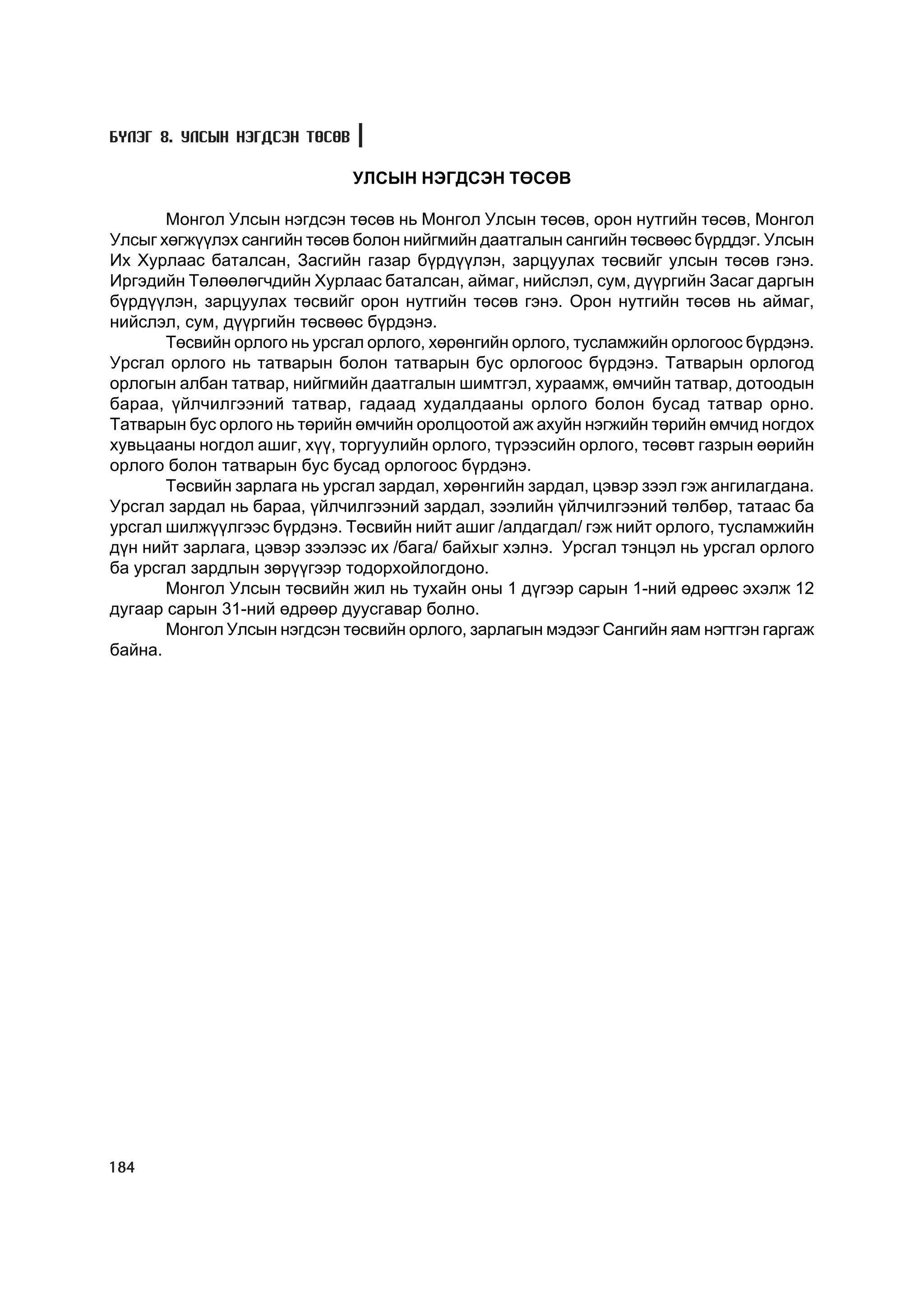 Á¯ËÝÃ 8. ÓËÑÛÍ ÍÝÃÄÑÝÍ ÒªÑªÂ

                               ÓËÑÛÍ ÍÝÃÄÑÝÍ ÒªÑªÂ

       Ìîíãîë Óëñûí íýãäñýí òºñºâ íü Ìîíãîë Óëñûí òºñºâ, îðîí íóòãèéí òºñºâ, Ìîíãîë
Óëñûã õºãæ¿¿ëýõ ñàíãèéí òºñºâ áîëîí íèéãìèéí äààòãàëûí ñàíãèéí òºñâººñ á¿ðääýã. Óëñûí
Èõ Õóðëààñ áàòàëñàí, Çàñãèéí ãàçàð á¿ðä¿¿ëýí, çàðöóóëàõ òºñâèéã óëñûí òºñºâ ãýíý.
Èðãýäèéí Òºëººëºã÷äèéí Õóðëààñ áàòàëñàí, àéìàã, íèéñëýë, ñóì, ä¿¿ðãèéí Çàñàã äàðãûí
á¿ðä¿¿ëýí, çàðöóóëàõ òºñâèéã îðîí íóòãèéí òºñºâ ãýíý. Îðîí íóòãèéí òºñºâ íü àéìàã,
íèéñëýë, ñóì, ä¿¿ðãèéí òºñâººñ á¿ðäýíý.
       Òºñâèéí îðëîãî íü óðñãàë îðëîãî, õºðºíãèéí îðëîãî, òóñëàìæèéí îðëîãîîñ á¿ðäýíý.
Óðñãàë îðëîãî íü òàòâàðûí áîëîí òàòâàðûí áóñ îðëîãîîñ á¿ðäýíý. Òàòâàðûí îðëîãîä
îðëîãûí àëáàí òàòâàð, íèéãìèéí äààòãàëûí øèìòãýë, õóðààìæ, ºì÷èéí òàòâàð, äîòîîäûí
áàðàà, ¿éë÷èëãýýíèé òàòâàð, ãàäààä õóäàëäààíû îðëîãî áîëîí áóñàä òàòâàð îðíî.
Òàòâàðûí áóñ îðëîãî íü òºðèéí ºì÷èéí îðîëöîîòîé àæ àõóéí íýãæèéí òºðèéí ºì÷èä íîãäîõ
õóâüöààíû íîãäîë àøèã, õ¿¿, òîðãóóëèéí îðëîãî, ò¿ðýýñèéí îðëîãî, òºñºâò ãàçðûí ººðèéí
îðëîãî áîëîí òàòâàðûí áóñ áóñàä îðëîãîîñ á¿ðäýíý.
       Òºñâèéí çàðëàãà íü óðñãàë çàðäàë, õºðºíãèéí çàðäàë, öýâýð çýýë ãýæ àíãèëàãäàíà.
Óðñãàë çàðäàë íü áàðàà, ¿éë÷èëãýýíèé çàðäàë, çýýëèéí ¿éë÷èëãýýíèé òºëáºð, òàòààñ áà
óðñãàë øèëæ¿¿ëãýýñ á¿ðäýíý. Òºñâèéí íèéò àøèã /àëäàãäàë/ ãýæ íèéò îðëîãî, òóñëàìæèéí
ä¿í íèéò çàðëàãà, öýâýð çýýëýýñ èõ /áàãà/ áàéõûã õýëíý. Óðñãàë òýíöýë íü óðñãàë îðëîãî
áà óðñãàë çàðäëûí çºð¿¿ãýýð òîäîðõîéëîãäîíî.
       Ìîíãîë Óëñûí òºñâèéí æèë íü òóõàéí îíû 1 ä¿ãýýð ñàðûí 1-íèé ºäðººñ ýõýëæ 12
äóãààð ñàðûí 31-íèé ºäðººð äóóñãàâàð áîëíî.
       Ìîíãîë Óëñûí íýãäñýí òºñâèéí îðëîãî, çàðëàãûí ìýäýýã Ñàíãèéí ÿàì íýãòãýí ãàðãàæ
áàéíà.




184
 