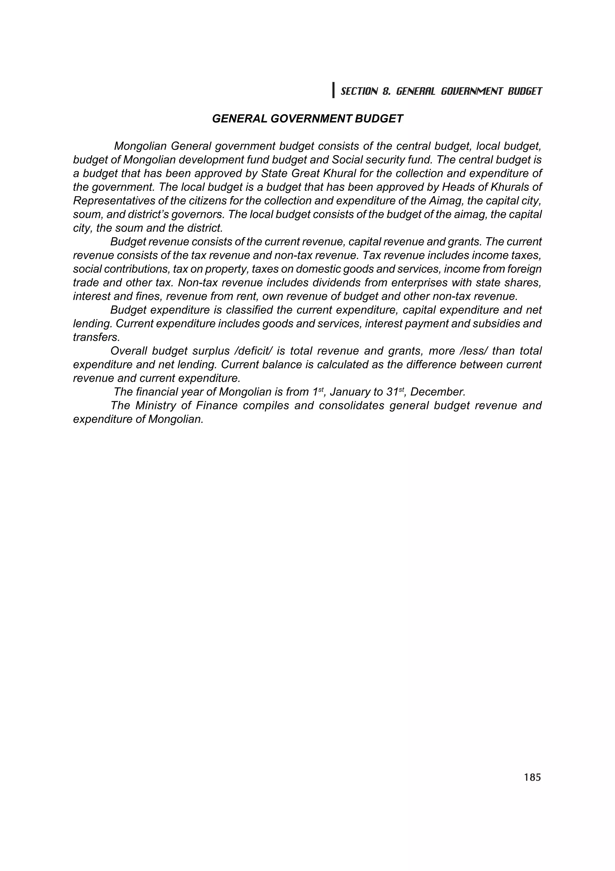 SECTION 8. GENERAL GOVERNMENT BUDGET

                             GENERAL GOVERNMENT BUDGET

          Mongolian General government budget consists of the central budget, local budget,
budget of Mongolian development fund budget and Social security fund. The central budget is
a budget that has been approved by State Great Khural for the collection and expenditure of
the government. The local budget is a budget that has been approved by Heads of Khurals of
Representatives of the citizens for the collection and expenditure of the Aimag, the capital city,
soum, and district’s governors. The local budget consists of the budget of the aimag, the capital
city, the soum and the district.
         Budget revenue consists of the current revenue, capital revenue and grants. The current
revenue consists of the tax revenue and non-tax revenue. Tax revenue includes income taxes,
social contributions, tax on property, taxes on domestic goods and services, income from foreign
trade and other tax. Non-tax revenue includes dividends from enterprises with state shares,
interest and fines, revenue from rent, own revenue of budget and other non-tax revenue.
         Budget expenditure is classified the current expenditure, capital expenditure and net
lending. Current expenditure includes goods and services, interest payment and subsidies and
transfers.
         Overall budget surplus /deficit/ is total revenue and grants, more /less/ than total
expenditure and net lending. Current balance is calculated as the difference between current
revenue and current expenditure.
         The financial year of Mongolian is from 1st, January to 31st, December.
         The Ministry of Finance compiles and consolidates general budget revenue and
expenditure of Mongolian.




                                                                                              185
 