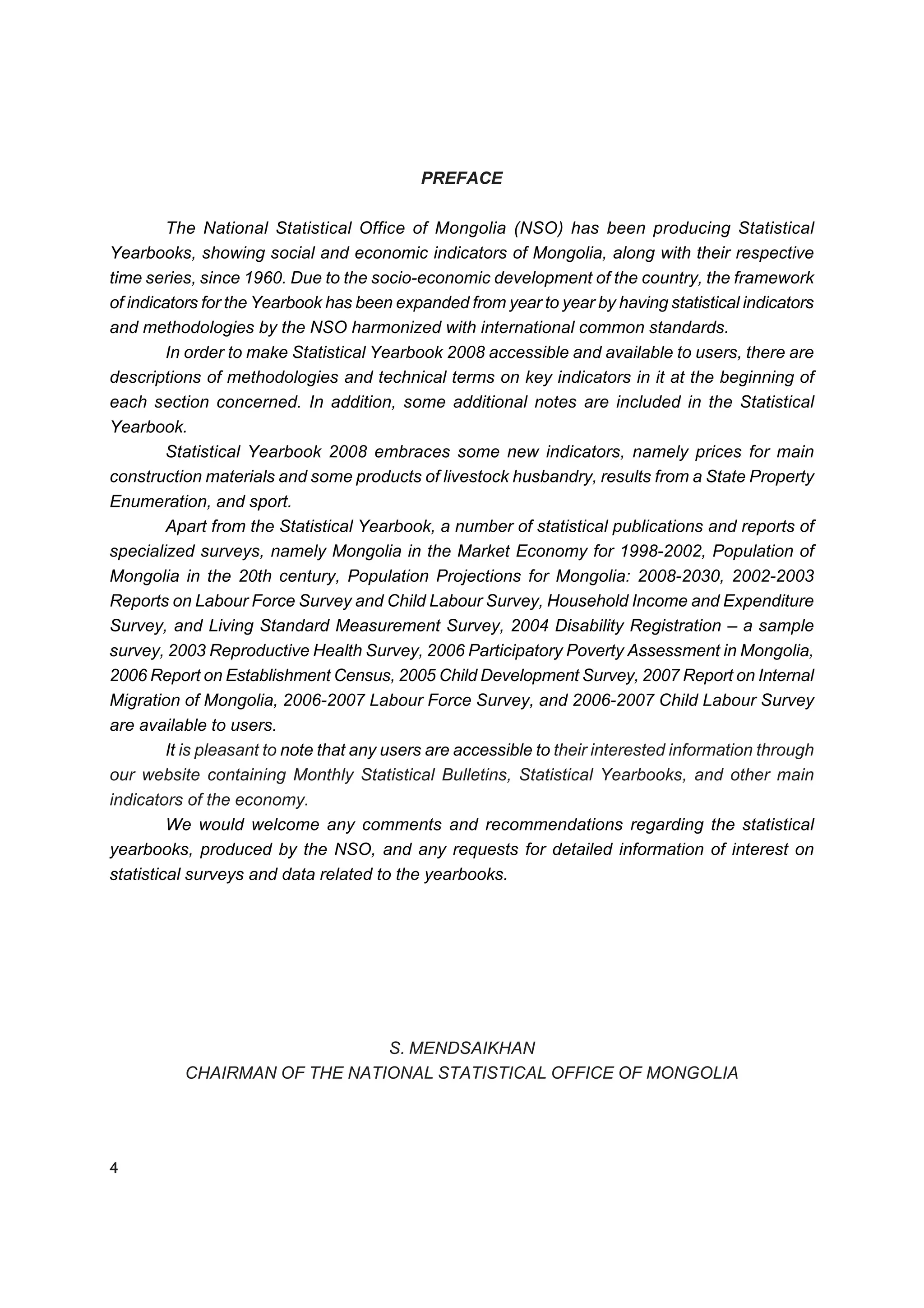 PREFACE

         The National Statistical Office of Mongolia (NSO) has been producing Statistical
Yearbooks, showing social and economic indicators of Mongolia, along with their respective
time series, since 1960. Due to the socio-economic development of the country, the framework
of indicators for the Yearbook has been expanded from year to year by having statistical indicators
and methodologies by the NSO harmonized with international common standards.
         In order to make Statistical Yearbook 2008 accessible and available to users, there are
descriptions of methodologies and technical terms on key indicators in it at the beginning of
each section concerned. In addition, some additional notes are included in the Statistical
Yearbook.
         Statistical Yearbook 2008 embraces some new indicators, namely prices for main
construction materials and some products of livestock husbandry, results from a State Property
Enumeration, and sport.
         Apart from the Statistical Yearbook, a number of statistical publications and reports of
specialized surveys, namely Mongolia in the Market Economy for 1998-2002, Population of
Mongolia in the 20th century, Population Projections for Mongolia: 2008-2030, 2002-2003
Reports on Labour Force Survey and Child Labour Survey, Household Income and Expenditure
Survey, and Living Standard Measurement Survey, 2004 Disability Registration – a sample
survey, 2003 Reproductive Health Survey, 2006 Participatory Poverty Assessment in Mongolia,
2006 Report on Establishment Census, 2005 Child Development Survey, 2007 Report on Internal
Migration of Mongolia, 2006-2007 Labour Force Survey, and 2006-2007 Child Labour Survey
are available to users.
         It is pleasant to note that any users are accessible to their interested information through
our website containing Monthly Statistical Bulletins, Statistical Yearbooks, and other main
indicators of the economy.
         We would welcome any comments and recommendations regarding the statistical
yearbooks, produced by the NSO, and any requests for detailed information of interest on
statistical surveys and data related to the yearbooks.




                              S. MENDSAIKHAN
          CHAIRMAN OF THE NATIONAL STATISTICAL OFFICE OF MONGOLIA




4
 