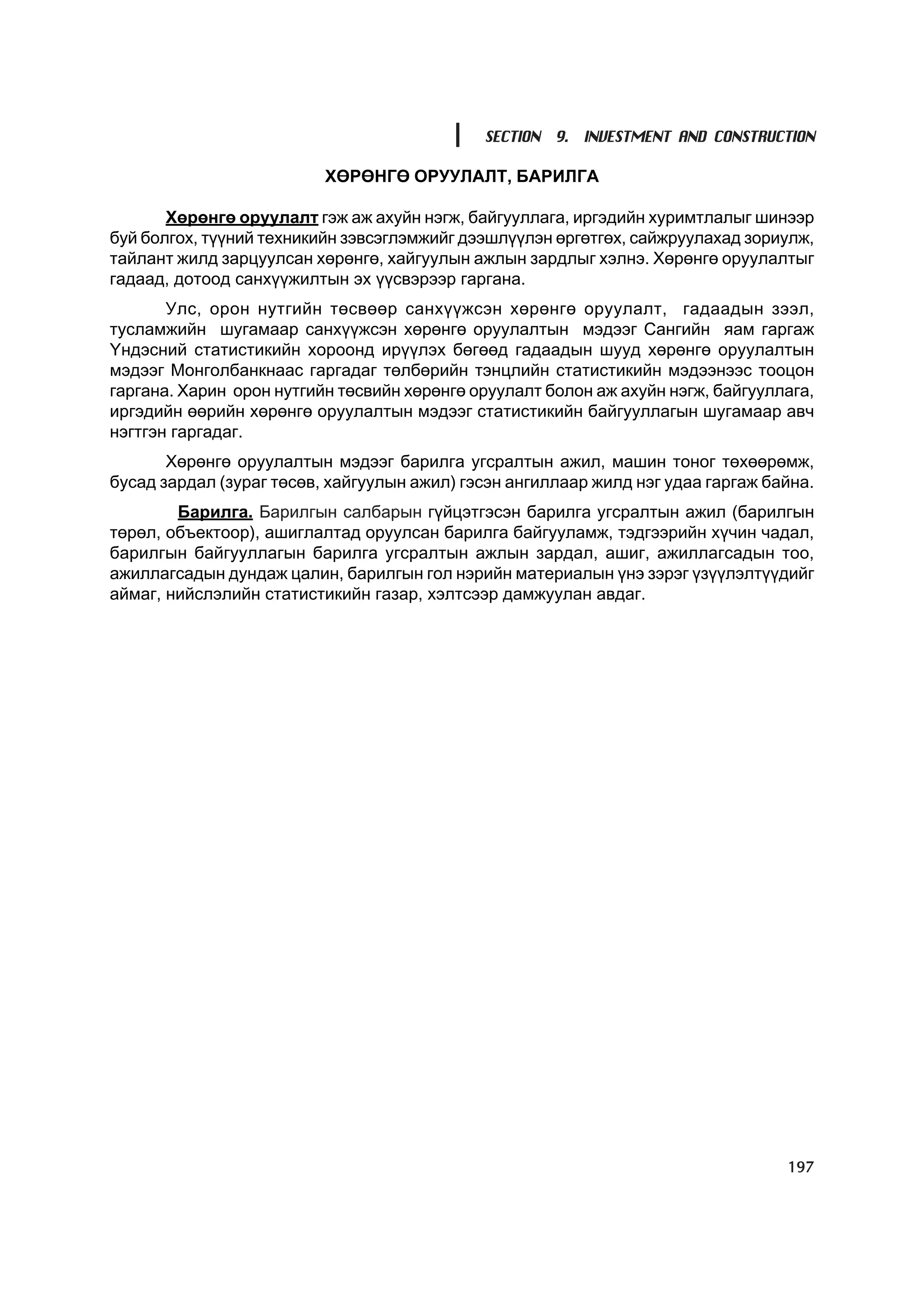 SECTION 9. INVESTMENT AND CONSTRUCTION

                          ÕªÐªÍÃª ÎÐÓÓËÀËÒ, ÁÀÐÈËÃÀ

       Õºðºíãº îðóóëàëò ãýæ àæ àõóéí íýãæ, áàéãóóëëàãà, èðãýäèéí õóðèìòëàëûã øèíýýð
áóé áîëãîõ, ò¿¿íèé òåõíèêèéí çýâñýãëýìæèéã äýýøë¿¿ëýí ºðãºòãºõ, ñàéæðóóëàõàä çîðèóëæ,
òàéëàíò æèëä çàðöóóëñàí õºðºíãº, õàéãóóëûí àæëûí çàðäëûã õýëíý. Õºðºíãº îðóóëàëòûã
ãàäààä, äîòîîä ñàíõ¿¿æèëòûí ýõ ¿¿ñâýðýýð ãàðãàíà.
       Óëñ, îðîí íóòãèéí òºñâººð ñàíõ¿¿æñýí õºðºíãº îðóóëàëò, ãàäààäûí çýýë,
òóñëàìæèéí øóãàìààð ñàíõ¿¿æñýí õºðºíãº îðóóëàëòûí ìýäýýã Ñàíãèéí ÿàì ãàðãàæ
¯íäýñíèé ñòàòèñòèêèéí õîðîîíä èð¿¿ëýõ áºãººä ãàäààäûí øóóä õºðºíãº îðóóëàëòûí
ìýäýýã Ìîíãîëáàíêíààñ ãàðãàäàã òºëáºðèéí òýíöëèéí ñòàòèñòèêèéí ìýäýýíýýñ òîîöîí
ãàðãàíà. Õàðèí îðîí íóòãèéí òºñâèéí õºðºíãº îðóóëàëò áîëîí àæ àõóéí íýãæ, áàéãóóëëàãà,
èðãýäèéí ººðèéí õºðºíãº îðóóëàëòûí ìýäýýã ñòàòèñòèêèéí áàéãóóëëàãûí øóãàìààð àâ÷
íýãòãýí ãàðãàäàã.
       Õºðºíãº îðóóëàëòûí ìýäýýã áàðèëãà óãñðàëòûí àæèë, ìàøèí òîíîã òºõººðºìæ,
áóñàä çàðäàë (çóðàã òºñºâ, õàéãóóëûí àæèë) ãýñýí àíãèëëààð æèëä íýã óäàà ãàðãàæ áàéíà.
        Áàðèëãà. Áàðèëãûí ñàëáàðûí ã¿éöýòãýñýí áàðèëãà óãñðàëòûí àæèë (áàðèëãûí
òºðºë, îáúåêòîîð), àøèãëàëòàä îðóóëñàí áàðèëãà áàéãóóëàìæ, òýäãýýðèéí õ¿÷èí ÷àäàë,
áàðèëãûí áàéãóóëëàãûí áàðèëãà óãñðàëòûí àæëûí çàðäàë, àøèã, àæèëëàãñàäûí òîî,
àæèëëàãñàäûí äóíäàæ öàëèí, áàðèëãûí ãîë íýðèéí ìàòåðèàëûí ¿íý çýðýã ¿ç¿¿ëýëò¿¿äèéã
àéìàã, íèéñëýëèéí ñòàòèñòèêèéí ãàçàð, õýëòñýýð äàìæóóëàí àâäàã.




                                                                                  197
 