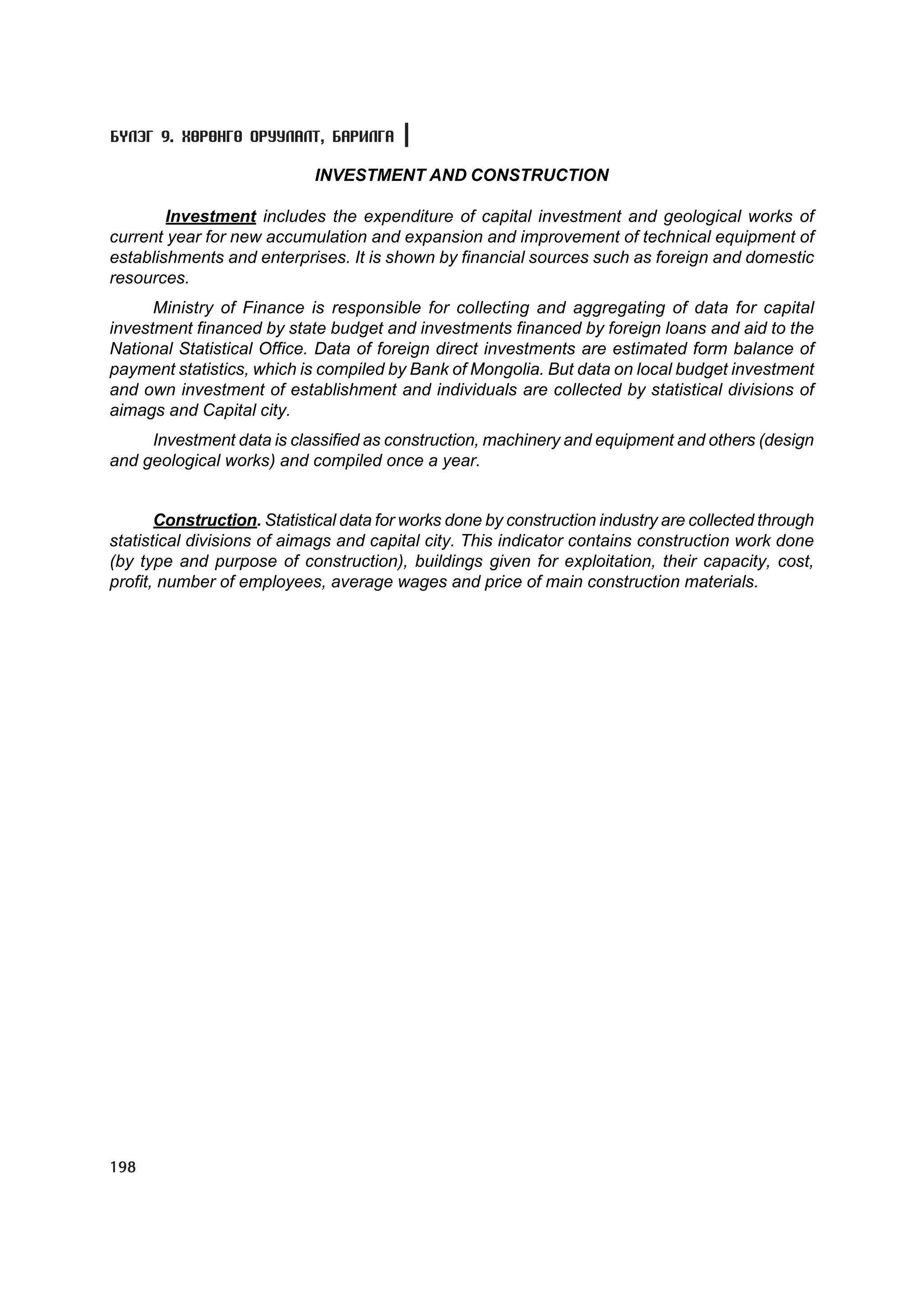 Á¯ËÝÃ 9. ÕªÐªÍÃª ÎÐÓÓËÀËÒ, ÁÀÐÈËÃÀ

                            INVESTMENT AND CONSTRUCTION

        Investment includes the expenditure of capital investment and geological works of
current year for new accumulation and expansion and improvement of technical equipment of
establishments and enterprises. It is shown by financial sources such as foreign and domestic
resources.
      Ministry of Finance is responsible for collecting and aggregating of data for capital
investment financed by state budget and investments financed by foreign loans and aid to the
National Statistical Office. Data of foreign direct investments are estimated form balance of
payment statistics, which is compiled by Bank of Mongolia. But data on local budget investment
and own investment of establishment and individuals are collected by statistical divisions of
aimags and Capital city.
     Investment data is classified as construction, machinery and equipment and others (design
and geological works) and compiled once a year.


       Construction. Statistical data for works done by construction industry are collected through
statistical divisions of aimags and capital city. This indicator contains construction work done
(by type and purpose of construction), buildings given for exploitation, their capacity, cost,
profit, number of employees, average wages and price of main construction materials.




198
 
