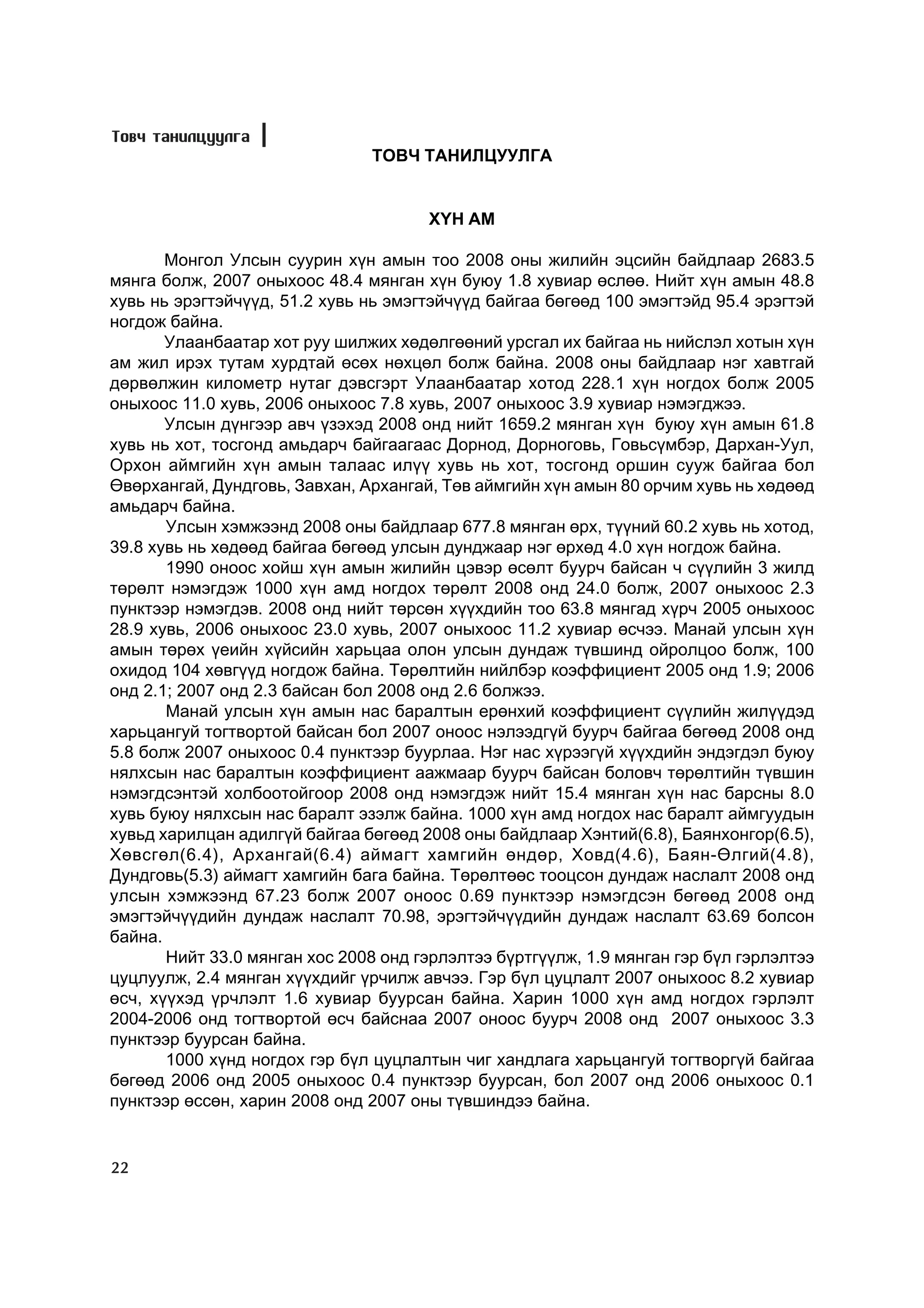 Òîâ÷ òàíèëöóóëãà
                                ÒÎÂ× ÒÀÍÈËÖÓÓËÃÀ


                                      Õ¯Í ÀÌ

       Ìîíãîë Óëñûí ñóóðèí õ¿í àìûí òîî 2008 îíû æèëèéí ýöñèéí áàéäëààð 2683.5
ìÿíãà áîëæ, 2007 îíûõîîñ 48.4 ìÿíãàí õ¿í áóþó 1.8 õóâèàð ºñëºº. Íèéò õ¿í àìûí 48.8
õóâü íü ýðýãòýé÷¿¿ä, 51.2 õóâü íü ýìýãòýé÷¿¿ä áàéãàà áºãººä 100 ýìýãòýéä 95.4 ýðýãòýé
íîãäîæ áàéíà.
       Óëààíáààòàð õîò ðóó øèëæèõ õºäºëãººíèé óðñãàë èõ áàéãàà íü íèéñëýë õîòûí õ¿í
àì æèë èðýõ òóòàì õóðäòàé ºñºõ íºõöºë áîëæ áàéíà. 2008 îíû áàéäëààð íýã õàâòãàé
äºðâºëæèí êèëîìåòð íóòàã äýâñãýðò Óëààíáààòàð õîòîä 228.1 õ¿í íîãäîõ áîëæ 2005
îíûõîîñ 11.0 õóâü, 2006 îíûõîîñ 7.8 õóâü, 2007 îíûõîîñ 3.9 õóâèàð íýìýãäæýý.
       Óëñûí ä¿íãýýð àâ÷ ¿çýõýä 2008 îíä íèéò 1659.2 ìÿíãàí õ¿í áóþó õ¿í àìûí 61.8
õóâü íü õîò, òîñãîíä àìüäàð÷ áàéãààãààñ Äîðíîä, Äîðíîãîâü, Ãîâüñ¿ìáýð, Äàðõàí-Óóë,
Îðõîí àéìãèéí õ¿í àìûí òàëààñ èë¿¿ õóâü íü õîò, òîñãîíä îðøèí ñóóæ áàéãàà áîë
ªâºðõàíãàé, Äóíäãîâü, Çàâõàí, Àðõàíãàé, Òºâ àéìãèéí õ¿í àìûí 80 îð÷èì õóâü íü õºäººä
àìüäàð÷ áàéíà.
       Óëñûí õýìæýýíä 2008 îíû áàéäëààð 677.8 ìÿíãàí ºðõ, ò¿¿íèé 60.2 õóâü íü õîòîä,
39.8 õóâü íü õºäººä áàéãàà áºãººä óëñûí äóíäæààð íýã ºðõºä 4.0 õ¿í íîãäîæ áàéíà.
       1990 îíîîñ õîéø õ¿í àìûí æèëèéí öýâýð ºñºëò áóóð÷ áàéñàí ÷ ñ¿¿ëèéí 3 æèëä
òºðºëò íýìýãäýæ 1000 õ¿í àìä íîãäîõ òºðºëò 2008 îíä 24.0 áîëæ, 2007 îíûõîîñ 2.3
ïóíêòýýð íýìýãäýâ. 2008 îíä íèéò òºðñºí õ¿¿õäèéí òîî 63.8 ìÿíãàä õ¿ð÷ 2005 îíûõîîñ
28.9 õóâü, 2006 îíûõîîñ 23.0 õóâü, 2007 îíûõîîñ 11.2 õóâèàð ºñ÷ýý. Ìàíàé óëñûí õ¿í
àìûí òºðºõ ¿åèéí õ¿éñèéí õàðüöàà îëîí óëñûí äóíäàæ ò¿âøèíä îéðîëöîî áîëæ, 100
îõèäîä 104 õºâã¿¿ä íîãäîæ áàéíà. Òºðºëòèéí íèéëáýð êîýôôèöèåíò 2005 îíä 1.9; 2006
îíä 2.1; 2007 îíä 2.3 áàéñàí áîë 2008 îíä 2.6 áîëæýý.
       Ìàíàé óëñûí õ¿í àìûí íàñ áàðàëòûí åðºíõèé êîýôôèöèåíò ñ¿¿ëèéí æèë¿¿äýä
õàðüöàíãóé òîãòâîðòîé áàéñàí áîë 2007 îíîîñ íýëýýäã¿é áóóð÷ áàéãàà áºãººä 2008 îíä
5.8 áîëæ 2007 îíûõîîñ 0.4 ïóíêòýýð áóóðëàà. Íýã íàñ õ¿ðýýã¿é õ¿¿õäèéí ýíäýãäýë áóþó
íÿëõñûí íàñ áàðàëòûí êîýôôèöèåíò ààæìààð áóóð÷ áàéñàí áîëîâ÷ òºðºëòèéí ò¿âøèí
íýìýãäñýíòýé õîëáîîòîéãîîð 2008 îíä íýìýãäýæ íèéò 15.4 ìÿíãàí õ¿í íàñ áàðñíû 8.0
õóâü áóþó íÿëõñûí íàñ áàðàëò ýçýëæ áàéíà. 1000 õ¿í àìä íîãäîõ íàñ áàðàëò àéìãóóäûí
õóâüä õàðèëöàí àäèëã¿é áàéãàà áºãººä 2008 îíû áàéäëààð Õýíòèé(6.8), Áàÿíõîíãîð(6.5),
Õºâñãºë(6.4), Àðõàíãàé(6.4) àéìàãò õàìãèéí ºíäºð, Õîâä(4.6), Áàÿí-ªëãèé(4.8),
Äóíäãîâü(5.3) àéìàãò õàìãèéí áàãà áàéíà. Òºðºëòººñ òîîöñîí äóíäàæ íàñëàëò 2008 îíä
óëñûí õýìæýýíä 67.23 áîëæ 2007 îíîîñ 0.69 ïóíêòýýð íýìýãäñýí áºãººä 2008 îíä
ýìýãòýé÷¿¿äèéí äóíäàæ íàñëàëò 70.98, ýðýãòýé÷¿¿äèéí äóíäàæ íàñëàëò 63.69 áîëñîí
áàéíà.
       Íèéò 33.0 ìÿíãàí õîñ 2008 îíä ãýðëýëòýý á¿ðòã¿¿ëæ, 1.9 ìÿíãàí ãýð á¿ë ãýðëýëòýý
öóöëóóëæ, 2.4 ìÿíãàí õ¿¿õäèéã ¿ð÷èëæ àâ÷ýý. Ãýð á¿ë öóöëàëò 2007 îíûõîîñ 8.2 õóâèàð
ºñ÷, õ¿¿õýä ¿ð÷ëýëò 1.6 õóâèàð áóóðñàí áàéíà. Õàðèí 1000 õ¿í àìä íîãäîõ ãýðëýëò
2004-2006 îíä òîãòâîðòîé ºñ÷ áàéñíàà 2007 îíîîñ áóóð÷ 2008 îíä 2007 îíûõîîñ 3.3
ïóíêòýýð áóóðñàí áàéíà.
       1000 õ¿íä íîãäîõ ãýð á¿ë öóöëàëòûí ÷èã õàíäëàãà õàðüöàíãóé òîãòâîðã¿é áàéãàà
áºãººä 2006 îíä 2005 îíûõîîñ 0.4 ïóíêòýýð áóóðñàí, áîë 2007 îíä 2006 îíûõîîñ 0.1
ïóíêòýýð ºññºí, õàðèí 2008 îíä 2007 îíû ò¿âøèíäýý áàéíà.


22
 