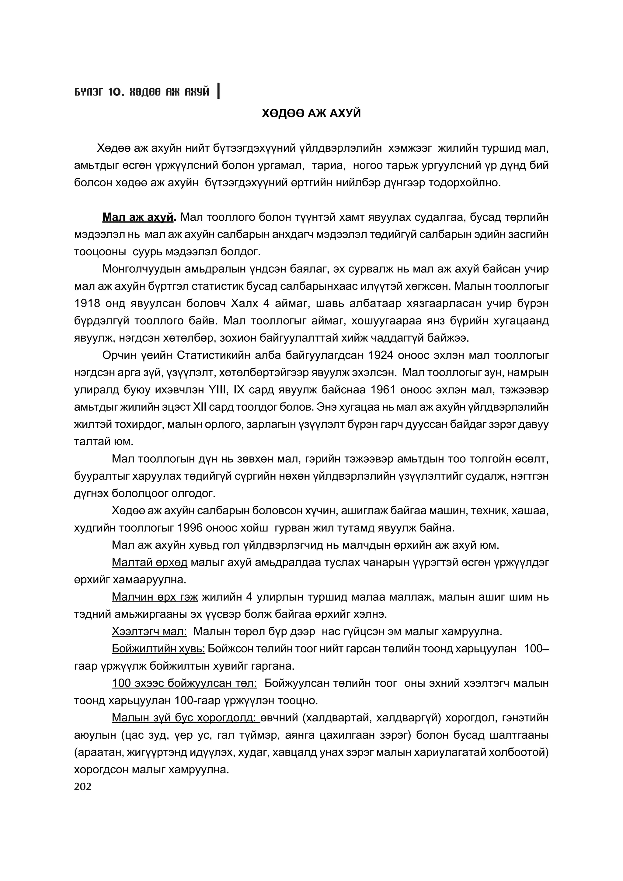 Á¯ËÝÃ 10. ÕªÄªª ÀÆ ÀÕÓÉ

                                  ÕªÄªª ÀÆ ÀÕÓÉ


   Õºäºº àæ àõóéí íèéò á¿òýýãäýõ¿¿íèé ¿éëäâýðëýëèéí õýìæýýã æèëèéí òóðøèä ìàë,
àìüòäûã ºñãºí ¿ðæ¿¿ëñíèé áîëîí óðãàìàë, òàðèà, íîãîî òàðüæ óðãóóëñíèé ¿ð ä¿íä áèé
áîëñîí õºäºº àæ àõóéí á¿òýýãäýõ¿¿íèé ºðòãèéí íèéëáýð ä¿íãýýð òîäîðõîéëíî.


    Ìàë àæ àõóé. Ìàë òîîëëîãî áîëîí ò¿¿íòýé õàìò ÿâóóëàõ ñóäàëãàà, áóñàä òºðëèéí
ìýäýýëýë íü ìàë àæ àõóéí ñàëáàðûí àíõäàã÷ ìýäýýëýë òºäèéã¿é ñàëáàðûí ýäèéí çàñãèéí
òîîöîîíû ñóóðü ìýäýýëýë áîëäîã.
     Ìîíãîë÷óóäûí àìüäðàëûí ¿íäñýí áàÿëàã, ýõ ñóðâàëæ íü ìàë àæ àõóé áàéñàí ó÷èð
ìàë àæ àõóéí á¿ðòãýë ñòàòèñòèê áóñàä ñàëáàðûíõààñ èë¿¿òýé õºãæñºí. Ìàëûí òîîëëîãûã
1918 îíä ÿâóóëñàí áîëîâ÷ Õàëõ 4 àéìàã, øàâü àëáàòààð õÿçãààðëàñàí ó÷èð á¿ðýí
á¿ðäýëã¿é òîîëëîãî áàéâ. Ìàë òîîëëîãûã àéìàã, õîøóóãààðàà ÿíç á¿ðèéí õóãàöààíä
ÿâóóëæ, íýãäñýí õºòºëáºð, çîõèîí áàéãóóëàëòòàé õèéæ ÷àääàãã¿é áàéæýý.
     Îð÷èí ¿åèéí Ñòàòèñòèêèéí àëáà áàéãóóëàãäñàí 1924 îíîîñ ýõëýí ìàë òîîëëîãûã
íýãäñýí àðãà ç¿é, ¿ç¿¿ëýëò, õºòºëáºðòýéãýýð ÿâóóëæ ýõýëñýí. Ìàë òîîëëîãûã çóí, íàìðûí
óëèðàëä áóþó èõýâ÷ëýí YIII, IX ñàðä ÿâóóëæ áàéñíàà 1961 îíîîñ ýõëýí ìàë, òýæýýâýð
àìüòäûã æèëèéí ýöýñò XII ñàðä òîîëäîã áîëîâ. Ýíý õóãàöàà íü ìàë àæ àõóéí ¿éëäâýðëýëèéí
æèëòýé òîõèðäîã, ìàëûí îðëîãî, çàðëàãûí ¿ç¿¿ëýëò á¿ðýí ãàð÷ äóóññàí áàéäàã çýðýã äàâóó
òàëòàé þì.
      Ìàë òîîëëîãûí ä¿í íü çºâõºí ìàë, ãýðèéí òýæýýâýð àìüòäûí òîî òîëãîéí ºñºëò,
áóóðàëòûã õàðóóëàõ òºäèéã¿é ñ¿ðãèéí íºõºí ¿éëäâýðëýëèéí ¿ç¿¿ëýëòèéã ñóäàëæ, íýãòãýí
ä¿ãíýõ áîëîëöîîã îëãîäîã.
       Õºäºº àæ àõóéí ñàëáàðûí áîëîâñîí õ¿÷èí, àøèãëàæ áàéãàà ìàøèí, òåõíèê, õàøàà,
õóäãèéí òîîëëîãûã 1996 îíîîñ õîéø ãóðâàí æèë òóòàìä ÿâóóëæ áàéíà.
      Ìàë àæ àõóéí õóâüä ãîë ¿éëäâýðëýã÷èä íü ìàë÷äûí ºðõèéí àæ àõóé þì.
       Ìàëòàé ºðõºä ìàëûã àõóé àìüäðàëäàà òóñëàõ ÷àíàðûí ¿¿ðýãòýé ºñãºí ¿ðæ¿¿ëäýã
ºðõèéã õàìààðóóëíà.
      Ìàë÷èí ºðõ ãýæ æèëèéí 4 óëèðëûí òóðøèä ìàëàà ìàëëàæ, ìàëûí àøèã øèì íü
òýäíèé àìüæèðãààíû ýõ ¿¿ñâýð áîëæ áàéãàà ºðõèéã õýëíý.
      Õýýëòýã÷ ìàë: Ìàëûí òºðºë á¿ð äýýð íàñ ã¿éöñýí ýì ìàëûã õàìðóóëíà.
      Áîéæèëòèéí õóâü: Áîéæñîí òºëèéí òîîã íèéò ãàðñàí òºëèéí òîîíä õàðüöóóëàí 100–
ãààð ¿ðæ¿¿ëæ áîéæèëòûí õóâèéã ãàðãàíà.
       100 ýõýýñ áîéæóóëñàí òºë: Áîéæóóëñàí òºëèéí òîîã îíû ýõíèé õýýëòýã÷ ìàëûí
òîîíä õàðüöóóëàí 100-ãààð ¿ðæ¿¿ëýí òîîöíî.
       Ìàëûí ç¿é áóñ õîðîãäîëä: ºâ÷íèé (õàëäâàðòàé, õàëäâàðã¿é) õîðîãäîë, ãýíýòèéí
àþóëûí (öàñ çóä, ¿åð óñ, ãàë ò¿éìýð, àÿíãà öàõèëãààí çýðýã) áîëîí áóñàä øàëòãààíû
(àðààòàí, æèã¿¿ðòýíä èä¿¿ëýõ, õóäàã, õàâöàëä óíàõ çýðýã ìàëûí õàðèóëàãàòàé õîëáîîòîé)
õîðîãäñîí ìàëûã õàìðóóëíà.
202
 