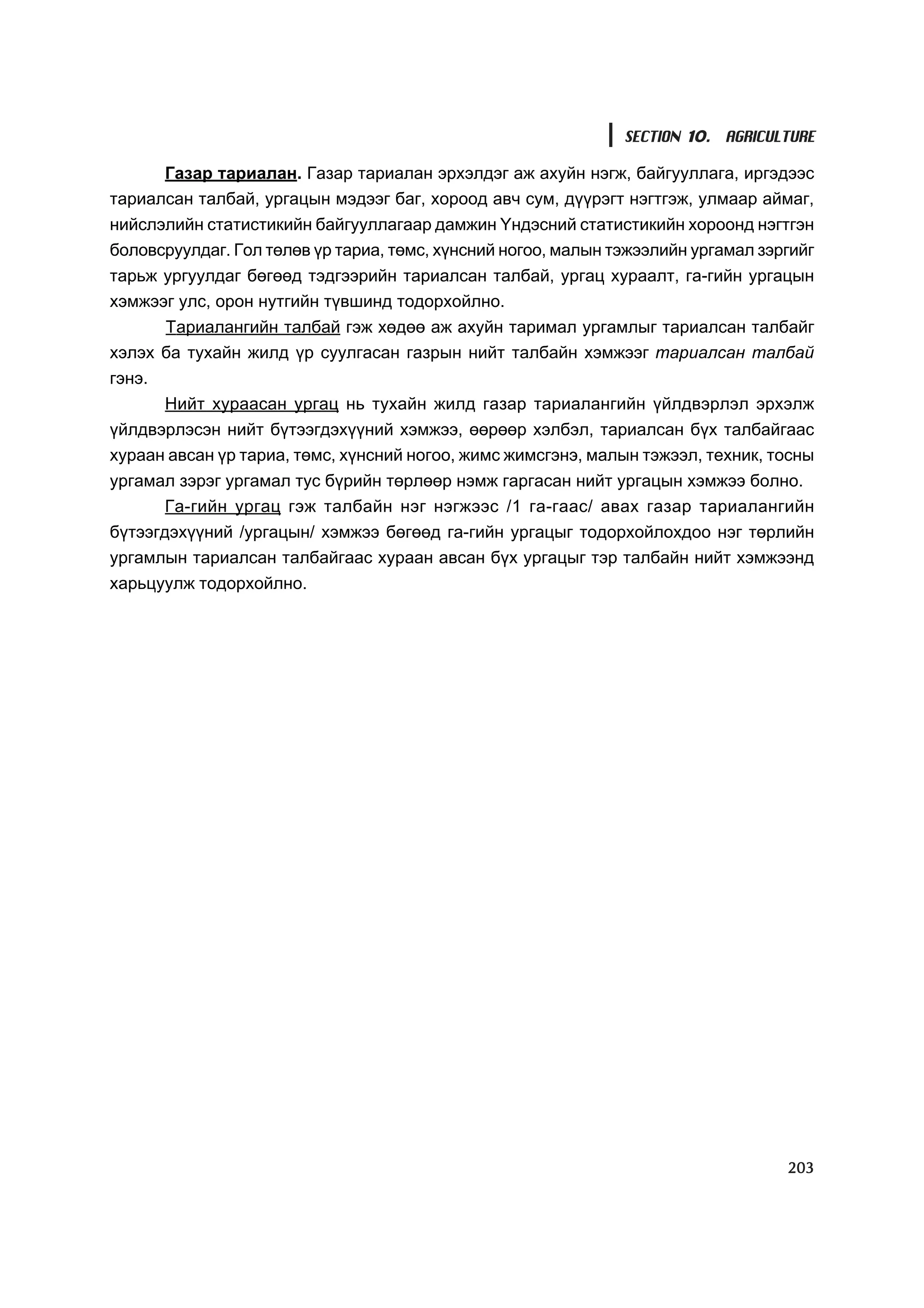 SECTION 10. AGRICULTURE

      Ãàçàð òàðèàëàí. Ãàçàð òàðèàëàí ýðõýëäýã àæ àõóéí íýãæ, áàéãóóëëàãà, èðãýäýýñ
òàðèàëñàí òàëáàé, óðãàöûí ìýäýýã áàã, õîðîîä àâ÷ ñóì, ä¿¿ðýãò íýãòãýæ, óëìààð àéìàã,
íèéñëýëèéí ñòàòèñòèêèéí áàéãóóëëàãààð äàìæèí ¯íäýñíèé ñòàòèñòèêèéí õîðîîíä íýãòãýí
áîëîâñðóóëäàã. Ãîë òºëºâ ¿ð òàðèà, òºìñ, õ¿íñíèé íîãîî, ìàëûí òýæýýëèéí óðãàìàë çýðãèéã
òàðüæ óðãóóëäàã áºãººä òýäãýýðèéí òàðèàëñàí òàëáàé, óðãàö õóðààëò, ãà-ãèéí óðãàöûí
õýìæýýã óëñ, îðîí íóòãèéí ò¿âøèíä òîäîðõîéëíî.
      Òàðèàëàíãèéí òàëáàé ãýæ õºäºº àæ àõóéí òàðèìàë óðãàìëûã òàðèàëñàí òàëáàéã
õýëýõ áà òóõàéí æèëä ¿ð ñóóëãàñàí ãàçðûí íèéò òàëáàéí õýìæýýã òàðèàëñàí òàëáàé
ãýíý.
        Íèéò õóðààñàí óðãàö íü òóõàéí æèëä ãàçàð òàðèàëàíãèéí ¿éëäâýðëýë ýðõýëæ
¿éëäâýðëýñýí íèéò á¿òýýãäýõ¿¿íèé õýìæýý, ººðººð õýëáýë, òàðèàëñàí á¿õ òàëáàéãààñ
õóðààí àâñàí ¿ð òàðèà, òºìñ, õ¿íñíèé íîãîî, æèìñ æèìñãýíý, ìàëûí òýæýýë, òåõíèê, òîñíû
óðãàìàë çýðýã óðãàìàë òóñ á¿ðèéí òºðëººð íýìæ ãàðãàñàí íèéò óðãàöûí õýìæýý áîëíî.
      Ãà-ãèéí óðãàö ãýæ òàëáàéí íýã íýãæýýñ /1 ãà-ãààñ/ àâàõ ãàçàð òàðèàëàíãèéí
á¿òýýãäýõ¿¿íèé /óðãàöûí/ õýìæýý áºãººä ãà-ãèéí óðãàöûã òîäîðõîéëîõäîî íýã òºðëèéí
óðãàìëûí òàðèàëñàí òàëáàéãààñ õóðààí àâñàí á¿õ óðãàöûã òýð òàëáàéí íèéò õýìæýýíä
õàðüöóóëæ òîäîðõîéëíî.




                                                                                   203
 