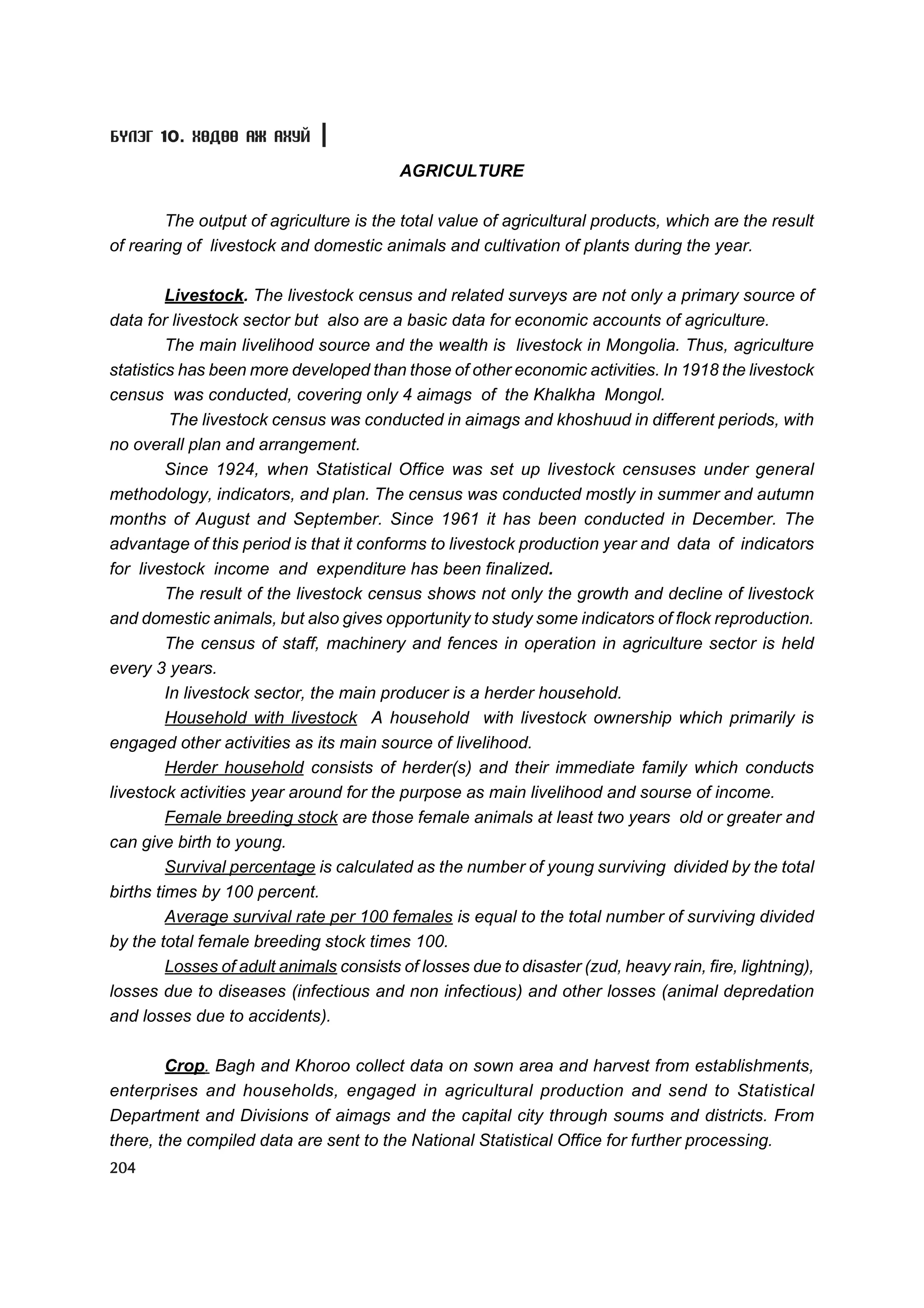Á¯ËÝÃ 10. ÕªÄªª ÀÆ ÀÕÓÉ

                                          AGRICULTURE

        The output of agriculture is the total value of agricultural products, which are the result
of rearing of livestock and domestic animals and cultivation of plants during the year.

         Livestock. The livestock census and related surveys are not only a primary source of
data for livestock sector but also are a basic data for economic accounts of agriculture.
         The main livelihood source and the wealth is livestock in Mongolia. Thus, agriculture
statistics has been more developed than those of other economic activities. In 1918 the livestock
census was conducted, covering only 4 aimags of the Khalkha Mongol.
          The livestock census was conducted in aimags and khoshuud in different periods, with
no overall plan and arrangement.
         Since 1924, when Statistical Office was set up livestock censuses under general
methodology, indicators, and plan. The census was conducted mostly in summer and autumn
months of August and September. Since 1961 it has been conducted in December. The
advantage of this period is that it conforms to livestock production year and data of indicators
for livestock income and expenditure has been finalized.
         The result of the livestock census shows not only the growth and decline of livestock
and domestic animals, but also gives opportunity to study some indicators of flock reproduction.
         The census of staff, machinery and fences in operation in agriculture sector is held
every 3 years.
         In livestock sector, the main producer is a herder household.
         Household with livestock A household with livestock ownership which primarily is
engaged other activities as its main source of livelihood.
         Herder household consists of herder(s) and their immediate family which conducts
livestock activities year around for the purpose as main livelihood and sourse of income.
         Female breeding stock are those female animals at least two years old or greater and
can give birth to young.
         Survival percentage is calculated as the number of young surviving divided by the total
births times by 100 percent.
         Average survival rate per 100 females is equal to the total number of surviving divided
by the total female breeding stock times 100.
         Losses of adult animals consists of losses due to disaster (zud, heavy rain, fire, lightning),
losses due to diseases (infectious and non infectious) and other losses (animal depredation
and losses due to accidents).

        Crop. Bagh and Khoroo collect data on sown area and harvest from establishments,
enterprises and households, engaged in agricultural production and send to Statistical
Department and Divisions of aimags and the capital city through soums and districts. From
there, the compiled data are sent to the National Statistical Office for further processing.
204
 