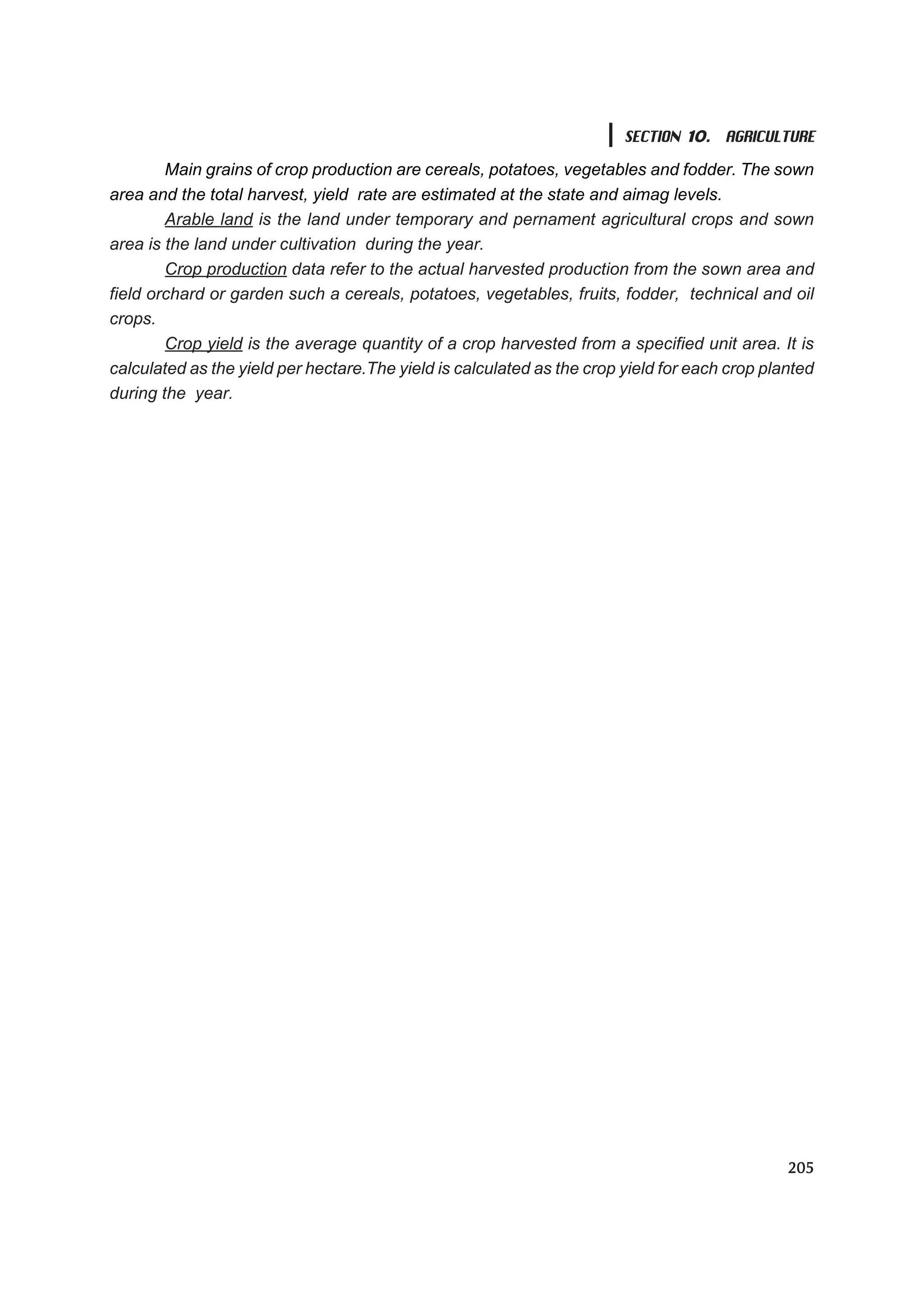 SECTION 10. AGRICULTURE

        Main grains of crop production are cereals, potatoes, vegetables and fodder. The sown
area and the total harvest, yield rate are estimated at the state and aimag levels.
        Arable land is the land under temporary and pernament agricultural crops and sown
area is the land under cultivation during the year.
        Crop production data refer to the actual harvested production from the sown area and
field orchard or garden such a cereals, potatoes, vegetables, fruits, fodder, technical and oil
crops.
        Crop yield is the average quantity of a crop harvested from a specified unit area. It is
calculated as the yield per hectare.The yield is calculated as the crop yield for each crop planted
during the year.




                                                                                               205
 