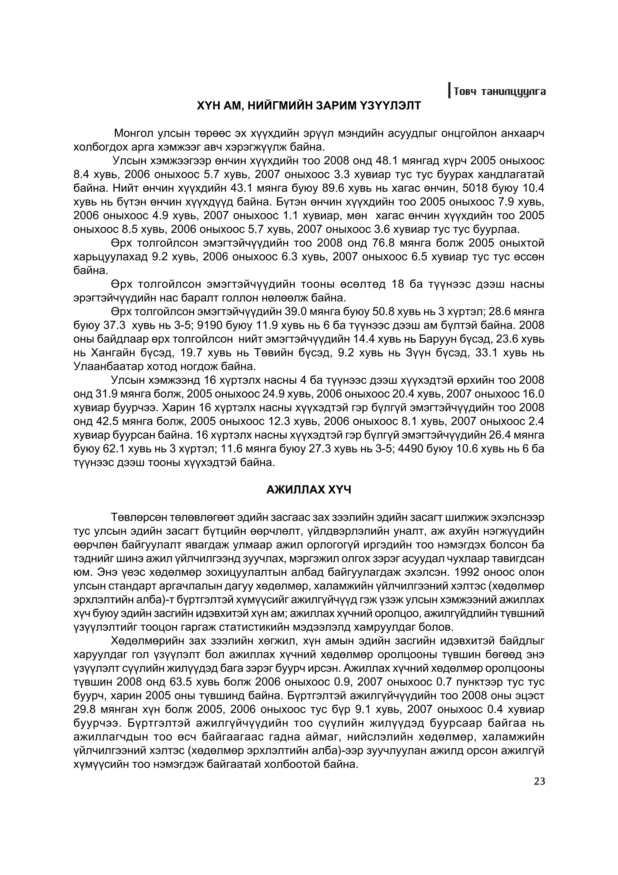 Òîâ÷ òàíèëöóóëãà
                       Õ¯Í ÀÌ, ÍÈÉÃÌÈÉÍ ÇÀÐÈÌ ¯Ç¯¯ËÝËÒ

       Ìîíãîë óëñûí òºðººñ ýõ õ¿¿õäèéí ýð¿¿ë ìýíäèéí àñóóäëûã îíöãîéëîí àíõààð÷
õîëáîãäîõ àðãà õýìæýýã àâ÷ õýðýãæ¿¿ëæ áàéíà.
       Óëñûí õýìæýýãýýð ºí÷èí õ¿¿õäèéí òîî 2008 îíä 48.1 ìÿíãàä õ¿ð÷ 2005 îíûõîîñ
8.4 õóâü, 2006 îíûõîîñ 5.7 õóâü, 2007 îíûõîîñ 3.3 õóâèàð òóñ òóñ áóóðàõ õàíäëàãàòàé
áàéíà. Íèéò ºí÷èí õ¿¿õäèéí 43.1 ìÿíãà áóþó 89.6 õóâü íü õàãàñ ºí÷èí, 5018 áóþó 10.4
õóâü íü á¿òýí ºí÷èí õ¿¿õä¿¿ä áàéíà. Á¿òýí ºí÷èí õ¿¿õäèéí òîî 2005 îíûõîîñ 7.9 õóâü,
2006 îíûõîîñ 4.9 õóâü, 2007 îíûõîîñ 1.1 õóâèàð, ìºí õàãàñ ºí÷èí õ¿¿õäèéí òîî 2005
îíûõîîñ 8.5 õóâü, 2006 îíûõîîñ 5.7 õóâü, 2007 îíûõîîñ 3.6 õóâèàð òóñ òóñ áóóðëàà.
       ªðõ òîëãîéëñîí ýìýãòýé÷¿¿äèéí òîî 2008 îíä 76.8 ìÿíãà áîëæ 2005 îíûõòîé
õàðüöóóëàõàä 9.2 õóâü, 2006 îíûõîîñ 6.3 õóâü, 2007 îíûõîîñ 6.5 õóâèàð òóñ òóñ ºññºí
áàéíà.
       ªðõ òîëãîéëñîí ýìýãòýé÷¿¿äèéí òîîíû ºñºëòºä 18 áà ò¿¿íýýñ äýýø íàñíû
ýðýãòýé÷¿¿äèéí íàñ áàðàëò ãîëëîí íºëººëæ áàéíà.
       ªðõ òîëãîéëñîí ýìýãòýé÷¿¿äèéí 39.0 ìÿíãà áóþó 50.8 õóâü íü 3 õ¿ðòýë; 28.6 ìÿíãà
áóþó 37.3 õóâü íü 3-5; 9190 áóþó 11.9 õóâü íü 6 áà ò¿¿íýýñ äýýø àì á¿ëòýé áàéíà. 2008
îíû áàéäëààð ºðõ òîëãîéëñîí íèéò ýìýãòýé÷¿¿äèéí 14.4 õóâü íü Áàðóóí á¿ñýä, 23.6 õóâü
íü Õàíãàéí á¿ñýä, 19.7 õóâü íü Òºâèéí á¿ñýä, 9.2 õóâü íü Ç¿¿í á¿ñýä, 33.1 õóâü íü
Óëààíáààòàð õîòîä íîãäîæ áàéíà.
       Óëñûí õýìæýýíä 16 õ¿ðòýëõ íàñíû 4 áà ò¿¿íýýñ äýýø õ¿¿õýäòýé ºðõèéí òîî 2008
îíä 31.9 ìÿíãà áîëæ, 2005 îíûõîîñ 24.9 õóâü, 2006 îíûõîîñ 20.4 õóâü, 2007 îíûõîîñ 16.0
õóâèàð áóóð÷ýý. Õàðèí 16 õ¿ðòýëõ íàñíû õ¿¿õýäòýé ãýð á¿ëã¿é ýìýãòýé÷¿¿äèéí òîî 2008
îíä 42.5 ìÿíãà áîëæ, 2005 îíûõîîñ 12.3 õóâü, 2006 îíûõîîñ 8.1 õóâü, 2007 îíûõîîñ 2.4
õóâèàð áóóðñàí áàéíà. 16 õ¿ðòýëõ íàñíû õ¿¿õýäòýé ãýð á¿ëã¿é ýìýãòýé÷¿¿äèéí 26.4 ìÿíãà
áóþó 62.1 õóâü íü 3 õ¿ðòýë; 11.6 ìÿíãà áóþó 27.3 õóâü íü 3-5; 4490 áóþó 10.6 õóâü íü 6 áà
ò¿¿íýýñ äýýø òîîíû õ¿¿õýäòýé áàéíà.

                                    ÀÆÈËËÀÕ Õ¯×

       Òºâëºðñºí òºëºâëºãººò ýäèéí çàñãààñ çàõ çýýëèéí ýäèéí çàñàãò øèëæèæ ýõýëñíýýð
òóñ óëñûí ýäèéí çàñàãò á¿òöèéí ººð÷ëºëò, ¿éëäâýðëýëèéí óíàëò, àæ àõóéí íýãæ¿¿äèéí
ººð÷ëºí áàéãóóëàëò ÿâàãäàæ óëìààð àæèë îðëîãîã¿é èðãýäèéí òîî íýìýãäýõ áîëñîí áà
òýäíèéã øèíý àæèë ¿éë÷èëãýýíä çóó÷ëàõ, ìýðãýæèë îëãîõ çýðýã àñóóäàë ÷óõëààð òàâèãäñàí
þì. Ýíý ¿åýñ õºäºëìºð çîõèöóóëàëòûí àëáàä áàéãóóëàãäàæ ýõýëñýí. 1992 îíîîñ îëîí
óëñûí ñòàíäàðò àðãà÷ëàëûí äàãóó õºäºëìºð, õàëàìæèéí ¿éë÷èëãýýíèé õýëòýñ (õºäºëìºð
ýðõëýëòèéí àëáà)-ò á¿ðòãýëòýé õ¿ì¿¿ñèéã àæèëã¿é÷¿¿ä ãýæ ¿çýæ óëñûí õýìæýýíèé àæèëëàõ
õ¿÷ áóþó ýäèéí çàñãèéí èäýâõèòýé õ¿í àì; àæèëëàõ õ¿÷íèé îðîëöîî, àæèëã¿éäëèéí ò¿âøíèé
¿ç¿¿ëýëòèéã òîîöîí ãàðãàæ ñòàòèñòèêèéí ìýäýýëýëä õàìðóóëäàã áîëîâ.
       Õºäºëìºðèéí çàõ çýýëèéí õºãæèë, õ¿í àìûí ýäèéí çàñãèéí èäýâõèòýé áàéäëûã
õàðóóëäàã ãîë ¿ç¿¿ëýëò áîë àæèëëàõ õ¿÷íèé õºäºëìºð îðîëöîîíû ò¿âøèí áºãººä ýíý
¿ç¿¿ëýëò ñ¿¿ëèéí æèë¿¿äýä áàãà çýðýã áóóð÷ èðñýí. Àæèëëàõ õ¿÷íèé õºäºëìºð îðîëöîîíû
ò¿âøèí 2008 îíä 63.5 õóâü áîëæ 2006 îíûõîîñ 0.9, 2007 îíûõîîñ 0.7 ïóíêòýýð òóñ òóñ
áóóð÷, õàðèí 2005 îíû ò¿âøèíä áàéíà. Á¿ðòãýëòýé àæèëã¿é÷¿¿äèéí òîî 2008 îíû ýöýñò
29.8 ìÿíãàí õ¿í áîëæ 2005, 2006 îíûõîîñ òóñ á¿ð 9.1 õóâü, 2007 îíûõîîñ 0.4 õóâèàð
áóóð÷ýý. Á¿ðòãýëòýé àæèëã¿é÷¿¿äèéí òîî ñ¿¿ëèéí æèë¿¿äýä áóóðñààð áàéãàà íü
àæèëëàã÷äûí òîî ºñ÷ áàéãààãààñ ãàäíà àéìàã, íèéñëýëèéí õºäºëìºð, õàëàìæèéí
¿éë÷èëãýýíèé õýëòýñ (õºäºëìºð ýðõëýëòèéí àëáà)-ýýð çóó÷ëóóëàí àæèëä îðñîí àæèëã¿é
õ¿ì¿¿ñèéí òîî íýìýãäýæ áàéãààòàé õîëáîîòîé áàéíà.
                                                                                      23
 