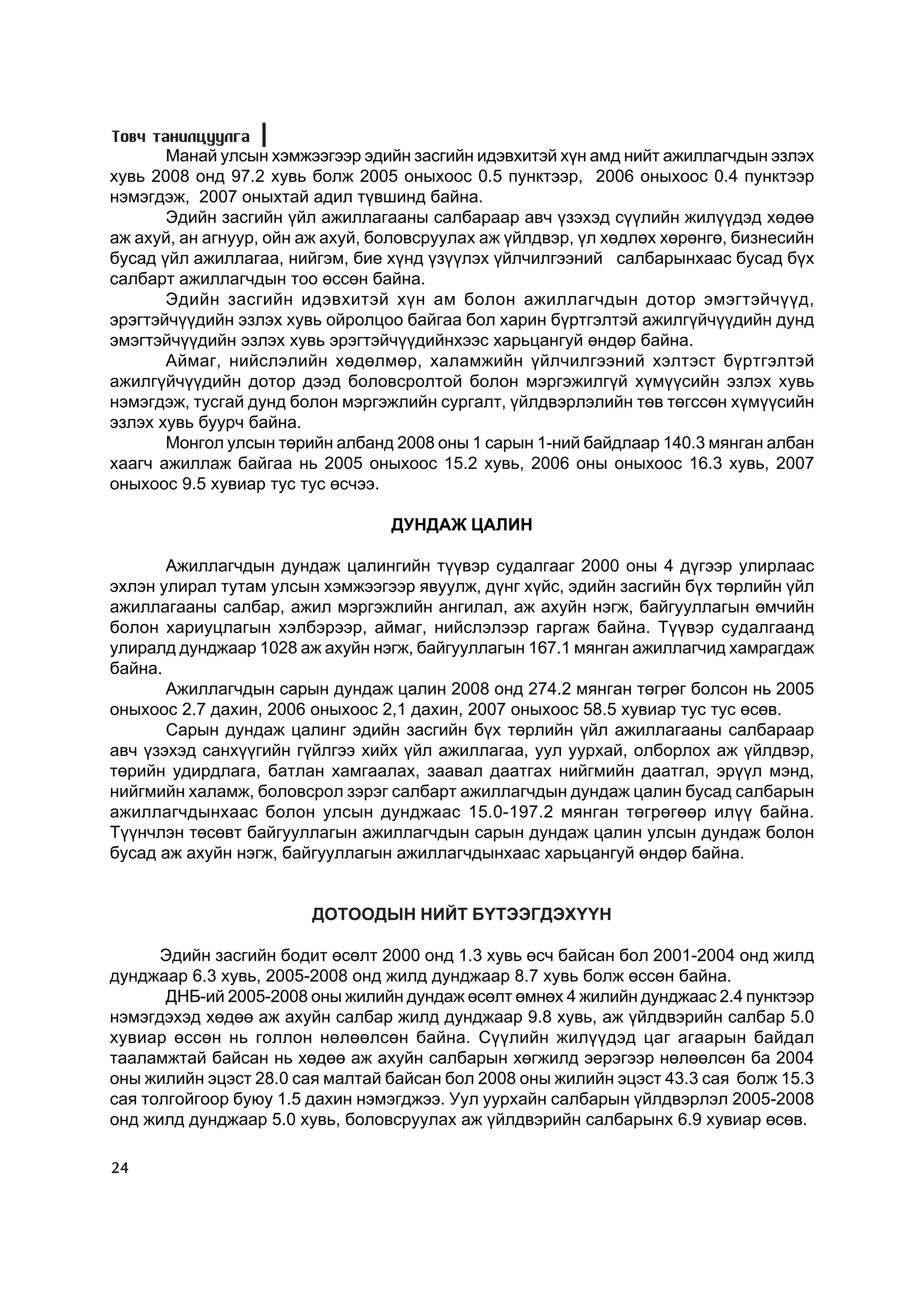 Òîâ÷ òàíèëöóóëãà
       Ìàíàé óëñûí õýìæýýãýýð ýäèéí çàñãèéí èäýâõèòýé õ¿í àìä íèéò àæèëëàã÷äûí ýçëýõ
õóâü 2008 îíä 97.2 õóâü áîëæ 2005 îíûõîîñ 0.5 ïóíêòýýð, 2006 îíûõîîñ 0.4 ïóíêòýýð
íýìýãäýæ, 2007 îíûõòàé àäèë ò¿âøèíä áàéíà.
       Ýäèéí çàñãèéí ¿éë àæèëëàãààíû ñàëáàðààð àâ÷ ¿çýõýä ñ¿¿ëèéí æèë¿¿äýä õºäºº
àæ àõóé, àí àãíóóð, îéí àæ àõóé, áîëîâñðóóëàõ àæ ¿éëäâýð, ¿ë õºäëºõ õºðºíãº, áèçíåñèéí
áóñàä ¿éë àæèëëàãàà, íèéãýì, áèå õ¿íä ¿ç¿¿ëýõ ¿éë÷èëãýýíèé ñàëáàðûíõààñ áóñàä á¿õ
ñàëáàðò àæèëëàã÷äûí òîî ºññºí áàéíà.
       Ýäèéí çàñãèéí èäýâõèòýé õ¿í àì áîëîí àæèëëàã÷äûí äîòîð ýìýãòýé÷¿¿ä,
ýðýãòýé÷¿¿äèéí ýçëýõ õóâü îéðîëöîî áàéãàà áîë õàðèí á¿ðòãýëòýé àæèëã¿é÷¿¿äèéí äóíä
ýìýãòýé÷¿¿äèéí ýçëýõ õóâü ýðýãòýé÷¿¿äèéíõýýñ õàðüöàíãóé ºíäºð áàéíà.
       Àéìàã, íèéñëýëèéí õºäºëìºð, õàëàìæèéí ¿éë÷èëãýýíèé õýëòýñò á¿ðòãýëòýé
àæèëã¿é÷¿¿äèéí äîòîð äýýä áîëîâñðîëòîé áîëîí ìýðãýæèëã¿é õ¿ì¿¿ñèéí ýçëýõ õóâü
íýìýãäýæ, òóñãàé äóíä áîëîí ìýðãýæëèéí ñóðãàëò, ¿éëäâýðëýëèéí òºâ òºãññºí õ¿ì¿¿ñèéí
ýçëýõ õóâü áóóð÷ áàéíà.
       Ìîíãîë óëñûí òºðèéí àëáàíä 2008 îíû 1 ñàðûí 1-íèé áàéäëààð 140.3 ìÿíãàí àëáàí
õààã÷ àæèëëàæ áàéãàà íü 2005 îíûõîîñ 15.2 õóâü, 2006 îíû îíûõîîñ 16.3 õóâü, 2007
îíûõîîñ 9.5 õóâèàð òóñ òóñ ºñ÷ýý.

                                  ÄÓÍÄÀÆ ÖÀËÈÍ

       Àæèëëàã÷äûí äóíäàæ öàëèíãèéí ò¿¿âýð ñóäàëãààã 2000 îíû 4 ä¿ãýýð óëèðëààñ
ýõëýí óëèðàë òóòàì óëñûí õýìæýýãýýð ÿâóóëæ, ä¿íã õ¿éñ, ýäèéí çàñãèéí á¿õ òºðëèéí ¿éë
àæèëëàãààíû ñàëáàð, àæèë ìýðãýæëèéí àíãèëàë, àæ àõóéí íýãæ, áàéãóóëëàãûí ºì÷èéí
áîëîí õàðèóöëàãûí õýëáýðýýð, àéìàã, íèéñëýëýýð ãàðãàæ áàéíà. Ò¿¿âýð ñóäàëãààíä
óëèðàëä äóíäæààð 1028 àæ àõóéí íýãæ, áàéãóóëëàãûí 167.1 ìÿíãàí àæèëëàã÷èä õàìðàãäàæ
áàéíà.
       Àæèëëàã÷äûí ñàðûí äóíäàæ öàëèí 2008 îíä 274.2 ìÿíãàí òºãðºã áîëñîí íü 2005
îíûõîîñ 2.7 äàõèí, 2006 îíûõîîñ 2,1 äàõèí, 2007 îíûõîîñ 58.5 õóâèàð òóñ òóñ ºñºâ.
       Ñàðûí äóíäàæ öàëèíã ýäèéí çàñãèéí á¿õ òºðëèéí ¿éë àæèëëàãààíû ñàëáàðààð
àâ÷ ¿çýõýä ñàíõ¿¿ãèéí ã¿éëãýý õèéõ ¿éë àæèëëàãàà, óóë óóðõàé, îëáîðëîõ àæ ¿éëäâýð,
òºðèéí óäèðäëàãà, áàòëàí õàìãààëàõ, çààâàë äààòãàõ íèéãìèéí äààòãàë, ýð¿¿ë ìýíä,
íèéãìèéí õàëàìæ, áîëîâñðîë çýðýã ñàëáàðò àæèëëàã÷äûí äóíäàæ öàëèí áóñàä ñàëáàðûí
àæèëëàã÷äûíõààñ áîëîí óëñûí äóíäæààñ 15.0-197.2 ìÿíãàí òºãðºãººð èë¿¿ áàéíà.
Ò¿¿í÷ëýí òºñºâò áàéãóóëëàãûí àæèëëàã÷äûí ñàðûí äóíäàæ öàëèí óëñûí äóíäàæ áîëîí
áóñàä àæ àõóéí íýãæ, áàéãóóëëàãûí àæèëëàã÷äûíõààñ õàðüöàíãóé ºíäºð áàéíà.


                        ÄÎÒÎÎÄÛÍ ÍÈÉÒ Á¯ÒÝÝÃÄÝÕ¯¯Í

      Ýäèéí çàñãèéí áîäèò ºñºëò 2000 îíä 1.3 õóâü ºñ÷ áàéñàí áîë 2001-2004 îíä æèëä
äóíäæààð 6.3 õóâü, 2005-2008 îíä æèëä äóíäæààð 8.7 õóâü áîëæ ºññºí áàéíà.
       ÄÍÁ-èé 2005-2008 îíû æèëèéí äóíäàæ ºñºëò ºìíºõ 4 æèëèéí äóíäæààñ 2.4 ïóíêòýýð
íýìýãäýõýä õºäºº àæ àõóéí ñàëáàð æèëä äóíäæààð 9.8 õóâü, àæ ¿éëäâýðèéí ñàëáàð 5.0
õóâèàð ºññºí íü ãîëëîí íºëººëñºí áàéíà. Ñ¿¿ëèéí æèë¿¿äýä öàã àãààðûí áàéäàë
òààëàìæòàé áàéñàí íü õºäºº àæ àõóéí ñàëáàðûí õºãæèëä ýåðýãýýð íºëººëñºí áà 2004
îíû æèëèéí ýöýñò 28.0 ñàÿ ìàëòàé áàéñàí áîë 2008 îíû æèëèéí ýöýñò 43.3 ñàÿ áîëæ 15.3
ñàÿ òîëãîéãîîð áóþó 1.5 äàõèí íýìýãäæýý. Óóë óóðõàéí ñàëáàðûí ¿éëäâýðëýë 2005-2008
îíä æèëä äóíäæààð 5.0 õóâü, áîëîâñðóóëàõ àæ ¿éëäâýðèéí ñàëáàðûíõ 6.9 õóâèàð ºñºâ.

24
 