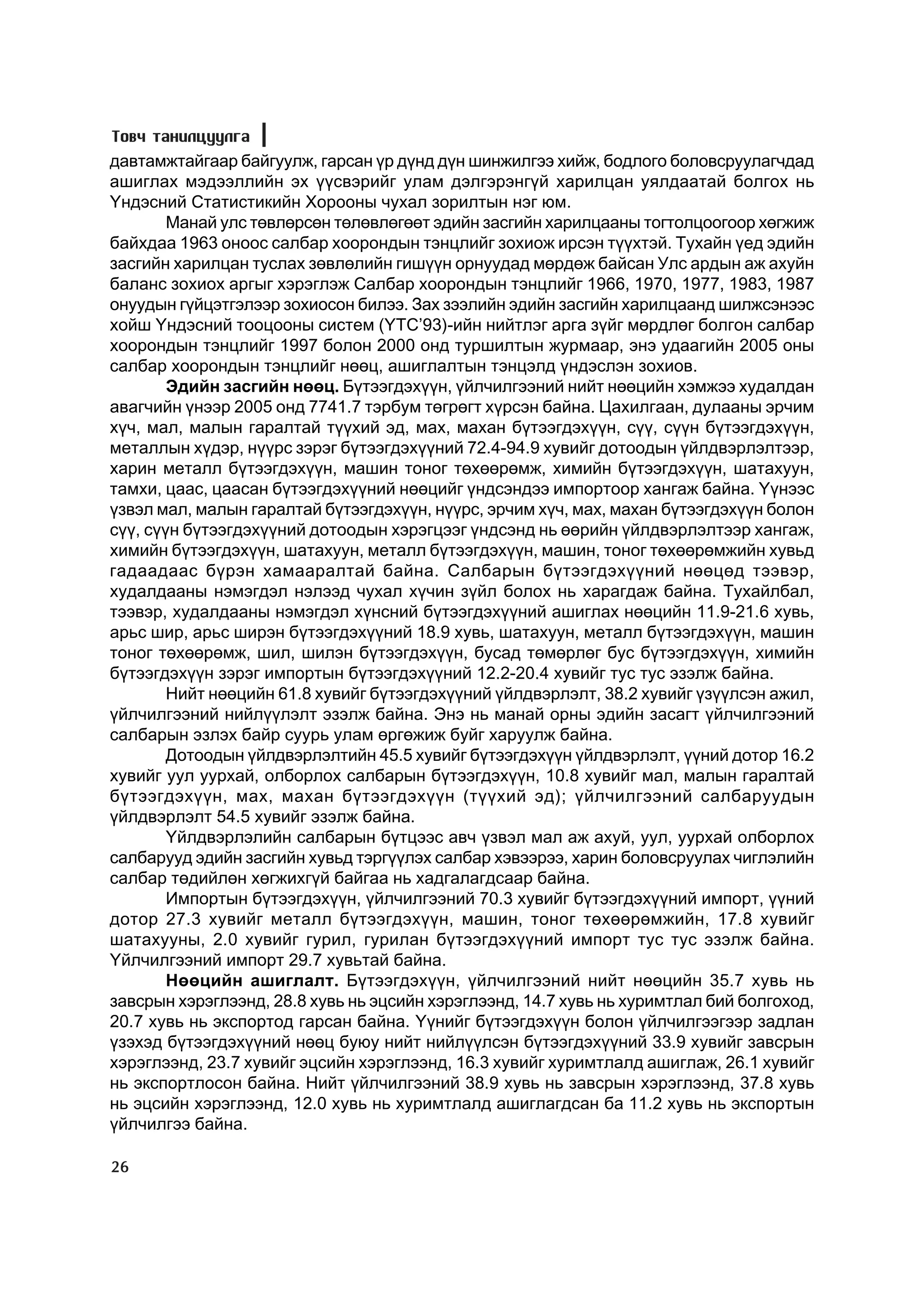 Òîâ÷ òàíèëöóóëãà
äàâòàìæòàéãààð áàéãóóëæ, ãàðñàí ¿ð ä¿íä ä¿í øèíæèëãýý õèéæ, áîäëîãî áîëîâñðóóëàã÷äàä
àøèãëàõ ìýäýýëëèéí ýõ ¿¿ñâýðèéã óëàì äýëãýðýíã¿é õàðèëöàí óÿëäààòàé áîëãîõ íü
¯íäýñíèé Ñòàòèñòèêèéí Õîðîîíû ÷óõàë çîðèëòûí íýã þì.
        Ìàíàé óëñ òºâëºðñºí òºëºâëºãººò ýäèéí çàñãèéí õàðèëöààíû òîãòîëöîîãîîð õºãæèæ
áàéõäàà 1963 îíîîñ ñàëáàð õîîðîíäûí òýíöëèéã çîõèîæ èðñýí ò¿¿õòýé. Òóõàéí ¿åä ýäèéí
çàñãèéí õàðèëöàí òóñëàõ çºâëºëèéí ãèø¿¿í îðíóóäàä ìºðäºæ áàéñàí Óëñ àðäûí àæ àõóéí
áàëàíñ çîõèîõ àðãûã õýðýãëýæ Ñàëáàð õîîðîíäûí òýíöëèéã 1966, 1970, 1977, 1983, 1987
îíóóäûí ã¿éöýòãýëýýð çîõèîñîí áèëýý. Çàõ çýýëèéí ýäèéí çàñãèéí õàðèëöààíä øèëæñýíýýñ
õîéø ¯íäýñíèé òîîöîîíû ñèñòåì (¯ÒÑ’93)-èéí íèéòëýã àðãà ç¿éã ìºðäëºã áîëãîí ñàëáàð
õîîðîíäûí òýíöëèéã 1997 áîëîí 2000 îíä òóðøèëòûí æóðìààð, ýíý óäààãèéí 2005 îíû
ñàëáàð õîîðîíäûí òýíöëèéã íººö, àøèãëàëòûí òýíöýëä ¿íäýñëýí çîõèîâ.
        Ýäèéí çàñãèéí íººö. Á¿òýýãäýõ¿¿í, ¿éë÷èëãýýíèé íèéò íººöèéí õýìæýý õóäàëäàí
àâàã÷èéí ¿íýýð 2005 îíä 7741.7 òýðáóì òºãðºãò õ¿ðñýí áàéíà. Öàõèëãààí, äóëààíû ýð÷èì
õ¿÷, ìàë, ìàëûí ãàðàëòàé ò¿¿õèé ýä, ìàõ, ìàõàí á¿òýýãäýõ¿¿í, ñ¿¿, ñ¿¿í á¿òýýãäýõ¿¿í,
ìåòàëëûí õ¿äýð, í¿¿ðñ çýðýã á¿òýýãäýõ¿¿íèé 72.4-94.9 õóâèéã äîòîîäûí ¿éëäâýðëýëòýýð,
õàðèí ìåòàëë á¿òýýãäýõ¿¿í, ìàøèí òîíîã òºõººðºìæ, õèìèéí á¿òýýãäýõ¿¿í, øàòàõóóí,
òàìõè, öààñ, öààñàí á¿òýýãäýõ¿¿íèé íººöèéã ¿íäñýíäýý èìïîðòîîð õàíãàæ áàéíà. ¯¿íýýñ
¿çâýë ìàë, ìàëûí ãàðàëòàé á¿òýýãäýõ¿¿í, í¿¿ðñ, ýð÷èì õ¿÷, ìàõ, ìàõàí á¿òýýãäýõ¿¿í áîëîí
ñ¿¿, ñ¿¿í á¿òýýãäýõ¿¿íèé äîòîîäûí õýðýãöýýã ¿íäñýíä íü ººðèéí ¿éëäâýðëýëòýýð õàíãàæ,
õèìèéí á¿òýýãäýõ¿¿í, øàòàõóóí, ìåòàëë á¿òýýãäýõ¿¿í, ìàøèí, òîíîã òºõººðºìæèéí õóâüä
ãàäààäààñ á¿ðýí õàìààðàëòàé áàéíà. Ñàëáàðûí á¿òýýãäýõ¿¿íèé íººöºä òýýâýð,
õóäàëäààíû íýìýãäýë íýëýýä ÷óõàë õ¿÷èí ç¿éë áîëîõ íü õàðàãäàæ áàéíà. Òóõàéëáàë,
òýýâýð, õóäàëäààíû íýìýãäýë õ¿íñíèé á¿òýýãäýõ¿¿íèé àøèãëàõ íººöèéí 11.9-21.6 õóâü,
àðüñ øèð, àðüñ øèðýí á¿òýýãäýõ¿¿íèé 18.9 õóâü, øàòàõóóí, ìåòàëë á¿òýýãäýõ¿¿í, ìàøèí
òîíîã òºõººðºìæ, øèë, øèëýí á¿òýýãäýõ¿¿í, áóñàä òºìºðëºã áóñ á¿òýýãäýõ¿¿í, õèìèéí
á¿òýýãäýõ¿¿í çýðýã èìïîðòûí á¿òýýãäýõ¿¿íèé 12.2-20.4 õóâèéã òóñ òóñ ýçýëæ áàéíà.
        Íèéò íººöèéí 61.8 õóâèéã á¿òýýãäýõ¿¿íèé ¿éëäâýðëýëò, 38.2 õóâèéã ¿ç¿¿ëñýí àæèë,
¿éë÷èëãýýíèé íèéë¿¿ëýëò ýçýëæ áàéíà. Ýíý íü ìàíàé îðíû ýäèéí çàñàãò ¿éë÷èëãýýíèé
ñàëáàðûí ýçëýõ áàéð ñóóðü óëàì ºðãºæèæ áóéã õàðóóëæ áàéíà.
        Äîòîîäûí ¿éëäâýðëýëòèéí 45.5 õóâèéã á¿òýýãäýõ¿¿í ¿éëäâýðëýëò, ¿¿íèé äîòîð 16.2
õóâèéã óóë óóðõàé, îëáîðëîõ ñàëáàðûí á¿òýýãäýõ¿¿í, 10.8 õóâèéã ìàë, ìàëûí ãàðàëòàé
á¿òýýãäýõ¿¿í, ìàõ, ìàõàí á¿òýýãäýõ¿¿í (ò¿¿õèé ýä); ¿éë÷èëãýýíèé ñàëáàðóóäûí
¿éëäâýðëýëò 54.5 õóâèéã ýçýëæ áàéíà.
        ¯éëäâýðëýëèéí ñàëáàðûí á¿òöýýñ àâ÷ ¿çâýë ìàë àæ àõóé, óóë, óóðõàé îëáîðëîõ
ñàëáàðóóä ýäèéí çàñãèéí õóâüä òýðã¿¿ëýõ ñàëáàð õýâýýðýý, õàðèí áîëîâñðóóëàõ ÷èãëýëèéí
ñàëáàð òºäèéëºí õºãæèõã¿é áàéãàà íü õàäãàëàãäñààð áàéíà.
        Èìïîðòûí á¿òýýãäýõ¿¿í, ¿éë÷èëãýýíèé 70.3 õóâèéã á¿òýýãäýõ¿¿íèé èìïîðò, ¿¿íèé
äîòîð 27.3 õóâèéã ìåòàëë á¿òýýãäýõ¿¿í, ìàøèí, òîíîã òºõººðºìæèéí, 17.8 õóâèéã
øàòàõóóíû, 2.0 õóâèéã ãóðèë, ãóðèëàí á¿òýýãäýõ¿¿íèé èìïîðò òóñ òóñ ýçýëæ áàéíà.
¯éë÷èëãýýíèé èìïîðò 29.7 õóâüòàé áàéíà.
        Íººöèéí àøèãëàëò. Á¿òýýãäýõ¿¿í, ¿éë÷èëãýýíèé íèéò íººöèéí 35.7 õóâü íü
çàâñðûí õýðýãëýýíä, 28.8 õóâü íü ýöñèéí õýðýãëýýíä, 14.7 õóâü íü õóðèìòëàë áèé áîëãîõîä,
20.7 õóâü íü ýêñïîðòîä ãàðñàí áàéíà. ¯¿íèéã á¿òýýãäýõ¿¿í áîëîí ¿éë÷èëãýýãýýð çàäëàí
¿çýõýä á¿òýýãäýõ¿¿íèé íººö áóþó íèéò íèéë¿¿ëñýí á¿òýýãäýõ¿¿íèé 33.9 õóâèéã çàâñðûí
õýðýãëýýíä, 23.7 õóâèéã ýöñèéí õýðýãëýýíä, 16.3 õóâèéã õóðèìòëàëä àøèãëàæ, 26.1 õóâèéã
íü ýêñïîðòëîñîí áàéíà. Íèéò ¿éë÷èëãýýíèé 38.9 õóâü íü çàâñðûí õýðýãëýýíä, 37.8 õóâü
íü ýöñèéí õýðýãëýýíä, 12.0 õóâü íü õóðèìòëàëä àøèãëàãäñàí áà 11.2 õóâü íü ýêñïîðòûí
¿éë÷èëãýý áàéíà.

26
 