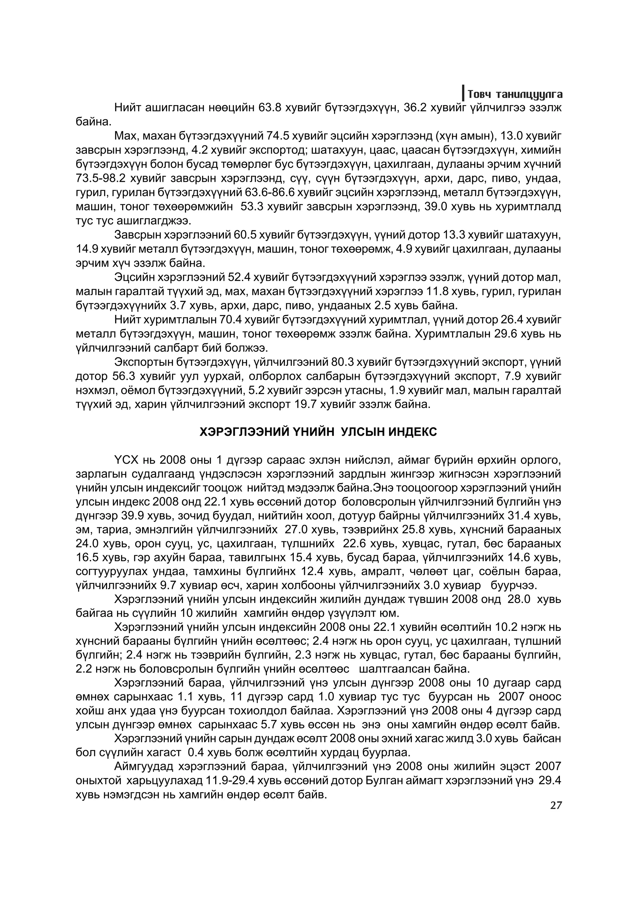 Òîâ÷ òàíèëöóóëãà
         Íèéò àøèãëàñàí íººöèéí 63.8 õóâèéã á¿òýýãäýõ¿¿í, 36.2 õóâèéã ¿éë÷èëãýý ýçýëæ
áàéíà.
        Ìàõ, ìàõàí á¿òýýãäýõ¿¿íèé 74.5 õóâèéã ýöñèéí õýðýãëýýíä (õ¿í àìûí), 13.0 õóâèéã
çàâñðûí õýðýãëýýíä, 4.2 õóâèéã ýêñïîðòîä; øàòàõóóí, öààñ, öààñàí á¿òýýãäýõ¿¿í, õèìèéí
á¿òýýãäýõ¿¿í áîëîí áóñàä òºìºðëºã áóñ á¿òýýãäýõ¿¿í, öàõèëãààí, äóëààíû ýð÷èì õ¿÷íèé
73.5-98.2 õóâèéã çàâñðûí õýðýãëýýíä, ñ¿¿, ñ¿¿í á¿òýýãäýõ¿¿í, àðõè, äàðñ, ïèâî, óíäàà,
ãóðèë, ãóðèëàí á¿òýýãäýõ¿¿íèé 63.6-86.6 õóâèéã ýöñèéí õýðýãëýýíä, ìåòàëë á¿òýýãäýõ¿¿í,
ìàøèí, òîíîã òºõººðºìæèéí 53.3 õóâèéã çàâñðûí õýðýãëýýíä, 39.0 õóâü íü õóðèìòëàëä
òóñ òóñ àøèãëàãäæýý.
        Çàâñðûí õýðýãëýýíèé 60.5 õóâèéã á¿òýýãäýõ¿¿í, ¿¿íèé äîòîð 13.3 õóâèéã øàòàõóóí,
14.9 õóâèéã ìåòàëë á¿òýýãäýõ¿¿í, ìàøèí, òîíîã òºõººðºìæ, 4.9 õóâèéã öàõèëãààí, äóëààíû
ýð÷èì õ¿÷ ýçýëæ áàéíà.
        Ýöñèéí õýðýãëýýíèé 52.4 õóâèéã á¿òýýãäýõ¿¿íèé õýðýãëýý ýçýëæ, ¿¿íèé äîòîð ìàë,
ìàëûí ãàðàëòàé ò¿¿õèé ýä, ìàõ, ìàõàí á¿òýýãäýõ¿¿íèé õýðýãëýý 11.8 õóâü, ãóðèë, ãóðèëàí
á¿òýýãäýõ¿¿íèéõ 3.7 õóâü, àðõè, äàðñ, ïèâî, óíäààíûõ 2.5 õóâü áàéíà.
        Íèéò õóðèìòëàëûí 70.4 õóâèéã á¿òýýãäýõ¿¿íèé õóðèìòëàë, ¿¿íèé äîòîð 26.4 õóâèéã
ìåòàëë á¿òýýãäýõ¿¿í, ìàøèí, òîíîã òºõººðºìæ ýçýëæ áàéíà. Õóðèìòëàëûí 29.6 õóâü íü
¿éë÷èëãýýíèé ñàëáàðò áèé áîëæýý.
        Ýêñïîðòûí á¿òýýãäýõ¿¿í, ¿éë÷èëãýýíèé 80.3 õóâèéã á¿òýýãäýõ¿¿íèé ýêñïîðò, ¿¿íèé
äîòîð 56.3 õóâèéã óóë óóðõàé, îëáîðëîõ ñàëáàðûí á¿òýýãäýõ¿¿íèé ýêñïîðò, 7.9 õóâèéã
íýõìýë, î¸ìîë á¿òýýãäýõ¿¿íèé, 5.2 õóâèéã ýýðñýí óòàñíû, 1.9 õóâèéã ìàë, ìàëûí ãàðàëòàé
ò¿¿õèé ýä, õàðèí ¿éë÷èëãýýíèé ýêñïîðò 19.7 õóâèéã ýçýëæ áàéíà.

                       ÕÝÐÝÃËÝÝÍÈÉ ¯ÍÈÉÍ ÓËÑÛÍ ÈÍÄÅÊÑ

       ¯ÑÕ íü 2008 îíû 1 ä¿ãýýð ñàðààñ ýõëýí íèéñëýë, àéìàã á¿ðèéí ºðõèéí îðëîãî,
çàðëàãûí ñóäàëãààíä ¿íäýñëýñýí õýðýãëýýíèé çàðäëûí æèíãýýð æèãíýñýí õýðýãëýýíèé
¿íèéí óëñûí èíäåêñèéã òîîöîæ íèéòýä ìýäýýëæ áàéíà.Ýíý òîîöîîãîîð õýðýãëýýíèé ¿íèéí
óëñûí èíäåêñ 2008 îíä 22.1 õóâü ºññºíèé äîòîð áîëîâñðîëûí ¿éë÷èëãýýíèé á¿ëãèéí ¿íý
ä¿íãýýð 39.9 õóâü, çî÷èä áóóäàë, íèéòèéí õîîë, äîòóóð áàéðíû ¿éë÷èëãýýíèéõ 31.4 õóâü,
ýì, òàðèà, ýìíýëãèéí ¿éë÷èëãýýíèéõ 27.0 õóâü, òýýâðèéíõ 25.8 õóâü, õ¿íñíèé áàðààíûõ
24.0 õóâü, îðîí ñóóö, óñ, öàõèëãààí, ò¿ëøíèéõ 22.6 õóâü, õóâöàñ, ãóòàë, áºñ áàðààíûx
16.5 õóâü, ãýð àõóéí áàðàà, òàâèëãûíõ 15.4 õóâü, áóñàä áàðàà, ¿éë÷èëãýýíèéõ 14.6 õóâü,
ñîãòóóðóóëàõ óíäàà, òàìõèíû á¿ëãèéíõ 12.4 õóâü, àìðàëò, ÷ºëººò öàã, ñî¸ëûí áàðàà,
¿éë÷èëãýýíèéõ 9.7 õóâèàð ºñ÷, õàðèí õîëáîîíû ¿éë÷èëãýýíèéõ 3.0 õóâèàð áóóð÷ýý.
       Õýðýãëýýíèé ¿íèéí óëñûí èíäåêñèéí æèëèéí äóíäàæ ò¿âøèí 2008 îíä 28.0 õóâü
áàéãàà íü ñ¿¿ëèéí 10 æèëèéí õàìãèéí ºíäºð ¿ç¿¿ëýëò þì.
       Õýðýãëýýíèé ¿íèéí óëñûí èíäåêñèéí 2008 îíû 22.1 õóâèéí ºñºëòèéí 10.2 íýãæ íü
õ¿íñíèé áàðààíû á¿ëãèéí ¿íèéí ºñºëòººñ; 2.4 íýãæ íü îðîí ñóóö, óñ öàõèëãààí, ò¿ëøíèé
á¿ëãèéí; 2.4 íýãæ íü òýýâðèéí á¿ëãèéí, 2.3 íýãæ íü õóâöàñ, ãóòàë, áºñ áàðààíû á¿ëãèéí,
2.2 íýãæ íü áîëîâñðîëûí á¿ëãèéí ¿íèéí ºñºëòººñ øàëòãààëñàí áàéíà.
       Õýðýãëýýíèé áàðàà, ¿éë÷èëãýýíèé ¿íý óëñûí ä¿íãýýð 2008 îíû 10 äóãààð ñàðä
ºìíºõ ñàðûíõààñ 1.1 õóâü, 11 ä¿ãýýð ñàðä 1.0 õóâèàð òóñ òóñ áóóðñàí íü 2007 îíîîñ
õîéø àíõ óäàà ¿íý áóóðñàí òîõèîëäîë áàéëàà. Õýðýãëýýíèé ¿íý 2008 îíû 4 ä¿ãýýð ñàðä
óëñûí ä¿íãýýð ºìíºõ ñàðûíõààñ 5.7 õóâü ºññºí íü ýíý îíû õàìãèéí ºíäºð ºñºëò áàéâ.
       Õýðýãëýýíèé ¿íèéí ñàðûí äóíäàæ ºñºëò 2008 îíû ýõíèé õàãàñ æèëä 3.0 õóâü áàéñàí
áîë ñ¿¿ëèéí õàãàñò 0.4 õóâü áîëæ ºñºëòèéí õóðäàö áóóðëàà.
       Àéìãóóäàä õýðýãëýýíèé áàðàà, ¿éë÷èëãýýíèé ¿íý 2008 îíû æèëèéí ýöýñò 2007
îíûõòîé õàðüöóóëàõàä 11.9-29.4 õóâü ºññºíèé äîòîð Áóëãàí àéìàãò õýðýãëýýíèé ¿íý 29.4
õóâü íýìýãäñýí íü õàìãèéí ºíäºð ºñºëò áàéâ.
                                                                                    27
 
