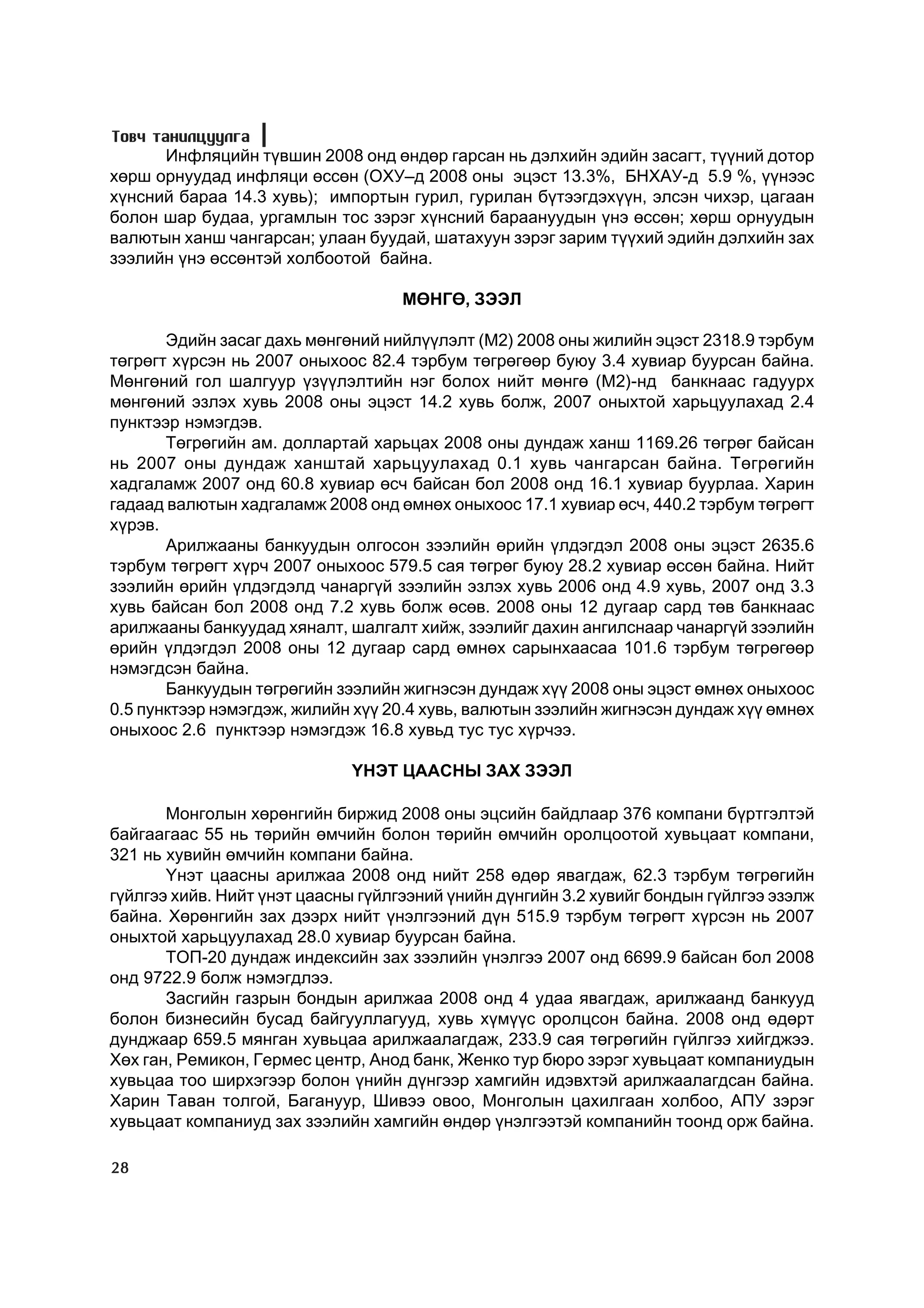 Òîâ÷ òàíèëöóóëãà
      Èíôëÿöèéí ò¿âøèí 2008 îíä ºíäºð ãàðñàí íü äýëõèéí ýäèéí çàñàãò, ò¿¿íèé äîòîð
õºðø îðíóóäàä èíôëÿöè ºññºí (ÎÕÓ–ä 2008 îíû ýöýñò 13.3%, ÁÍÕÀÓ-ä 5.9 %, ¿¿íýýñ
õ¿íñíèé áàðàà 14.3 õóâü); èìïîðòûí ãóðèë, ãóðèëàí á¿òýýãäýõ¿¿í, ýëñýí ÷èõýð, öàãààí
áîëîí øàð áóäàà, óðãàìëûí òîñ çýðýã õ¿íñíèé áàðààíóóäûí ¿íý ºññºí; õºðø îðíóóäûí
âàëþòûí õàíø ÷àíãàðñàí; óëààí áóóäàé, øàòàõóóí çýðýã çàðèì ò¿¿õèé ýäèéí äýëõèéí çàõ
çýýëèéí ¿íý ºññºíòýé õîëáîîòîé áàéíà.

                                    ÌªÍÃª, ÇÝÝË

       Ýäèéí çàñàã äàõü ìºíãºíèé íèéë¿¿ëýëò (M2) 2008 îíû æèëèéí ýöýñò 2318.9 òýðáóì
òºãðºãò õ¿ðñýí íü 2007 îíûõîîñ 82.4 òýðáóì òºãðºãººð áóþó 3.4 õóâèàð áóóðñàí áàéíà.
Ìºíãºíèé ãîë øàëãóóð ¿ç¿¿ëýëòèéí íýã áîëîõ íèéò ìºíãº (Ì2)-íä áàíêíààñ ãàäóóðõ
ìºíãºíèé ýçëýõ õóâü 2008 îíû ýöýñò 14.2 õóâü áîëæ, 2007 îíûõòîé õàðüöóóëàõàä 2.4
ïóíêòýýð íýìýãäýâ.
       Òºãðºãèéí àì. äîëëàðòàé õàðüöàõ 2008 îíû äóíäàæ õàíø 1169.26 òºãðºã áàéñàí
íü 2007 îíû äóíäàæ õàíøòàé õàðüöóóëàõàä 0.1 õóâü ÷àíãàðñàí áàéíà. Òºãðºãèéí
õàäãàëàìæ 2007 îíä 60.8 õóâèàð ºñ÷ áàéñàí áîë 2008 îíä 16.1 õóâèàð áóóðëàà. Õàðèí
ãàäààä âàëþòûí õàäãàëàìæ 2008 îíä ºìíºõ îíûõîîñ 17.1 õóâèàð ºñ÷, 440.2 òýðáóì òºãðºãò
õ¿ðýâ.
       Àðèëæààíû áàíêóóäûí îëãîñîí çýýëèéí ºðèéí ¿ëäýãäýë 2008 îíû ýöýñò 2635.6
òýðáóì òºãðºãò õ¿ð÷ 2007 îíûõîîñ 579.5 ñàÿ òºãðºã áóþó 28.2 õóâèàð ºññºí áàéíà. Íèéò
çýýëèéí ºðèéí ¿ëäýãäýëä ÷àíàðã¿é çýýëèéí ýçëýõ õóâü 2006 îíä 4.9 õóâü, 2007 îíä 3.3
õóâü áàéñàí áîë 2008 îíä 7.2 õóâü áîëæ ºñºâ. 2008 îíû 12 äóãààð ñàðä òºâ áàíêíààñ
àðèëæààíû áàíêóóäàä õÿíàëò, øàëãàëò õèéæ, çýýëèéã äàõèí àíãèëñíààð ÷àíàðã¿é çýýëèéí
ºðèéí ¿ëäýãäýë 2008 îíû 12 äóãààð ñàðä ºìíºõ ñàðûíõààñàà 101.6 òýðáóì òºãðºãººð
íýìýãäñýí áàéíà.
       Áàíêóóäûí òºãðºãèéí çýýëèéí æèãíýñýí äóíäàæ õ¿¿ 2008 îíû ýöýñò ºìíºõ îíûõîîñ
0.5 ïóíêòýýð íýìýãäýæ, æèëèéí õ¿¿ 20.4 õóâü, âàëþòûí çýýëèéí æèãíýñýí äóíäàæ õ¿¿ ºìíºõ
îíûõîîñ 2.6 ïóíêòýýð íýìýãäýæ 16.8 õóâüä òóñ òóñ õ¿ð÷ýý.

                             YÍÝÒ ÖÀÀÑÍÛ ÇÀÕ ÇÝÝË

       Ìîíãîëûí õºðºíãèéí áèðæèä 2008 îíû ýöñèéí áàéäëààð 376 êîìïàíè á¿ðòãýëòýé
áàéãààãààñ 55 íü òºðèéí ºì÷èéí áîëîí òºðèéí ºì÷èéí îðîëöîîòîé õóâüöààò êîìïàíè,
321 íü õóâèéí ºì÷èéí êîìïàíè áàéíà.
       ¯íýò öààñíû àðèëæàà 2008 îíä íèéò 258 ºäºð ÿâàãäàæ, 62.3 òýðáóì òºãðºãèéí
ã¿éëãýý õèéâ. Íèéò ¿íýò öààñíû ã¿éëãýýíèé ¿íèéí ä¿íãèéí 3.2 õóâèéã áîíäûí ã¿éëãýý ýçýëæ
áàéíà. Õºðºíãèéí çàõ äýýðõ íèéò ¿íýëãýýíèé ä¿í 515.9 òýðáóì òºãðºãò õ¿ðñýí íü 2007
îíûõòîé õàðüöóóëàõàä 28.0 õóâèàð áóóðñàí áàéíà.
       ÒÎÏ-20 äóíäàæ èíäåêñèéí çàõ çýýëèéí ¿íýëãýý 2007 îíä 6699.9 áàéñàí áîë 2008
îíä 9722.9 áîëæ íýìýãäëýý.
       Çàñãèéí ãàçðûí áîíäûí àðèëæàà 2008 îíä 4 óäàà ÿâàãäàæ, àðèëæààíä áàíêóóä
áîëîí áèçíåñèéí áóñàä áàéãóóëëàãóóä, õóâü õ¿ì¿¿ñ îðîëöñîí áàéíà. 2008 îíä ºäºðò
äóíäæààð 659.5 ìÿíãàí õóâüöàà àðèëæààëàãäàæ, 233.9 ñàÿ òºãðºãèéí ã¿éëãýý õèéãäæýý.
Õºõ ãàí, Ðåìèêîí, Ãåðìåñ öåíòð, Àíîä áàíê, Æåíêî òóð áþðî çýðýã õóâüöààò êîìïàíèóäûí
õóâüöàà òîî øèðõýãýýð áîëîí ¿íèéí ä¿íãýýð õàìãèéí èäýâõòýé àðèëæààëàãäñàí áàéíà.
Õàðèí Òàâàí òîëãîé, Áàãàíóóð, Øèâýý îâîî, Ìîíãîëûí öàõèëãààí õîëáîî, ÀÏÓ çýðýã
õóâüöààò êîìïàíèóä çàõ çýýëèéí õàìãèéí ºíäºð ¿íýëãýýòýé êîìïàíèéí òîîíä îðæ áàéíà.

28
 
