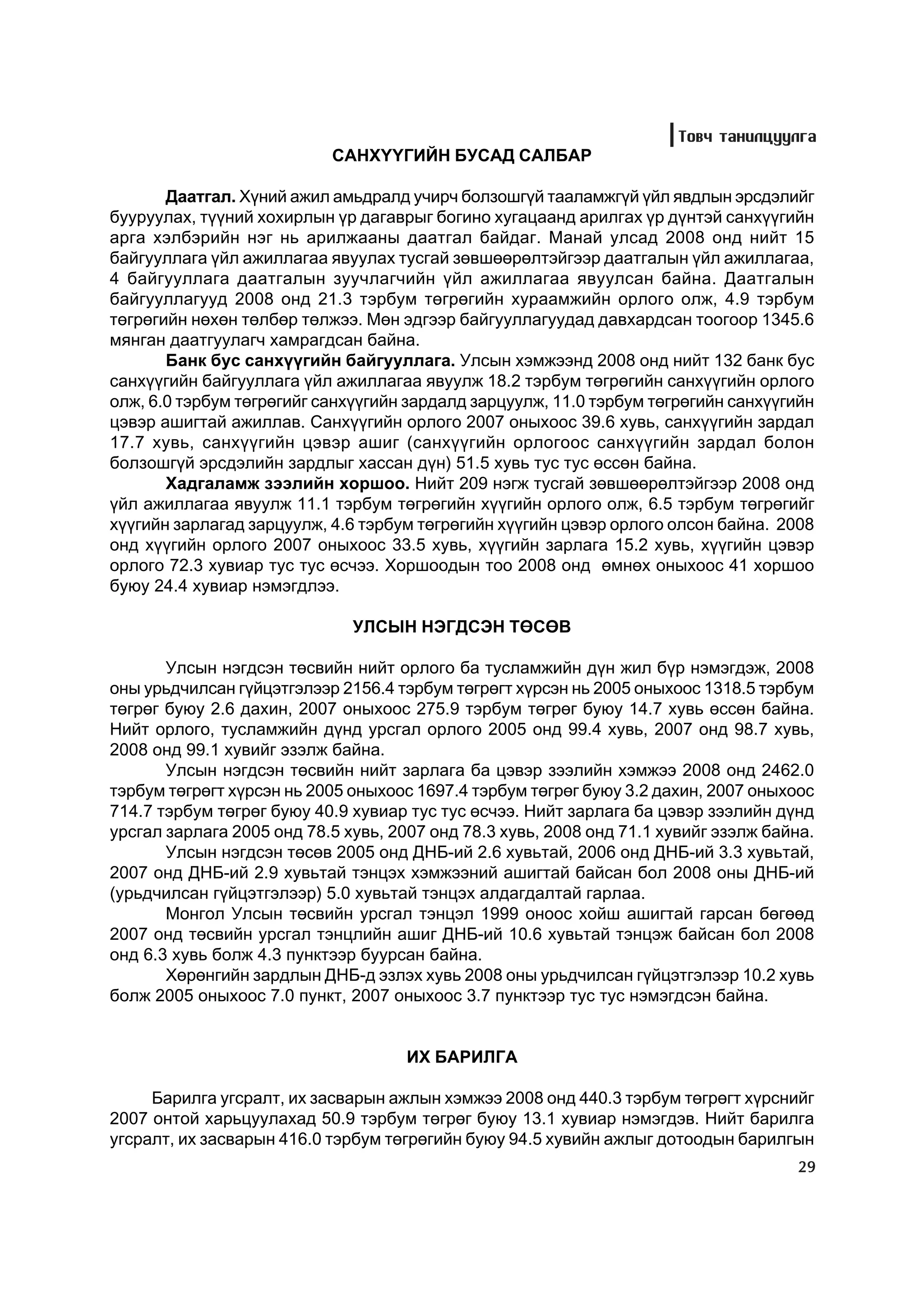 Òîâ÷ òàíèëöóóëãà
                           ÑÀÍÕ¯¯ÃÈÉÍ ÁÓÑÀÄ ÑÀËÁÀÐ

       Äààòãàë. Õ¿íèé àæèë àìüäðàëä ó÷èð÷ áîëçîøã¿é òààëàìæã¿é ¿éë ÿâäëûí ýðñäýëèéã
áóóðóóëàõ, ò¿¿íèé õîõèðëûí ¿ð äàãàâðûã áîãèíî õóãàöààíä àðèëãàõ ¿ð ä¿íòýé ñàíõ¿¿ãèéí
àðãà õýëáýðèéí íýã íü àðèëæààíû äààòãàë áàéäàã. Ìàíàé óëñàä 2008 îíä íèéò 15
áàéãóóëëàãà ¿éë àæèëëàãàà ÿâóóëàõ òóñãàé çºâøººðºëòýéãýýð äààòãàëûí ¿éë àæèëëàãàà,
4 áàéãóóëëàãà äààòãàëûí çóó÷ëàã÷èéí ¿éë àæèëëàãàà ÿâóóëñàí áàéíà. Äààòãàëûí
áàéãóóëëàãóóä 2008 îíä 21.3 òýðáóì òºãðºãèéí õóðààìæèéí îðëîãî îëæ, 4.9 òýðáóì
òºãðºãèéí íºõºí òºëáºð òºëæýý. Ìºí ýäãýýð áàéãóóëëàãóóäàä äàâõàðäñàí òîîãîîð 1345.6
ìÿíãàí äààòãóóëàã÷ õàìðàãäñàí áàéíà.
       Áàíê áóñ ñàíõ¿¿ãèéí áàéãóóëëàãà. Óëñûí õýìæýýíä 2008 îíä íèéò 132 áàíê áóñ
ñàíõ¿¿ãèéí áàéãóóëëàãà ¿éë àæèëëàãàà ÿâóóëæ 18.2 òýðáóì òºãðºãèéí ñàíõ¿¿ãèéí îðëîãî
îëæ, 6.0 òýðáóì òºãðºãèéã ñàíõ¿¿ãèéí çàðäàëä çàðöóóëæ, 11.0 òýðáóì òºãðºãèéí ñàíõ¿¿ãèéí
öýâýð àøèãòàé àæèëëàâ. Ñàíõ¿¿ãèéí îðëîãî 2007 îíûõîîñ 39.6 õóâü, ñàíõ¿¿ãèéí çàðäàë
17.7 õóâü, ñàíõ¿¿ãèéí öýâýð àøèã (ñàíõ¿¿ãèéí îðëîãîîñ ñàíõ¿¿ãèéí çàðäàë áîëîí
áîëçîøã¿é ýðñäýëèéí çàðäëûã õàññàí ä¿í) 51.5 õóâü òóñ òóñ ºññºí áàéíà.
       Õàäãàëàìæ çýýëèéí õîðøîî. Íèéò 209 íýãæ òóñãàé çºâøººðºëòýéãýýð 2008 îíä
¿éë àæèëëàãàà ÿâóóëæ 11.1 òýðáóì òºãðºãèéí õ¿¿ãèéí îðëîãî îëæ, 6.5 òýðáóì òºãðºãèéã
õ¿¿ãèéí çàðëàãàä çàðöóóëæ, 4.6 òýðáóì òºãðºãèéí õ¿¿ãèéí öýâýð îðëîãî îëñîí áàéíà. 2008
îíä õ¿¿ãèéí îðëîãî 2007 îíûõîîñ 33.5 õóâü, õ¿¿ãèéí çàðëàãà 15.2 õóâü, õ¿¿ãèéí öýâýð
îðëîãî 72.3 õóâèàð òóñ òóñ ºñ÷ýý. Õîðøîîäûí òîî 2008 îíä ºìíºõ îíûõîîñ 41 õîðøîî
áóþó 24.4 õóâèàð íýìýãäëýý.

                              ÓËÑÛÍ ÍÝÃÄÑÝÍ ÒªÑªÂ

       Óëñûí íýãäñýí òºñâèéí íèéò îðëîãî áà òóñëàìæèéí ä¿í æèë á¿ð íýìýãäýæ, 2008
îíû óðüä÷èëñàí ã¿éöýòãýëýýð 2156.4 òýðáóì òºãðºãò õ¿ðñýí íü 2005 îíûõîîñ 1318.5 òýðáóì
òºãðºã áóþó 2.6 äàõèí, 2007 îíûõîîñ 275.9 òýðáóì òºãðºã áóþó 14.7 õóâü ºññºí áàéíà.
Íèéò îðëîãî, òóñëàìæèéí ä¿íä óðñãàë îðëîãî 2005 îíä 99.4 õóâü, 2007 îíä 98.7 õóâü,
2008 îíä 99.1 õóâèéã ýçýëæ áàéíà.
       Óëñûí íýãäñýí òºñâèéí íèéò çàðëàãà áà öýâýð çýýëèéí õýìæýý 2008 îíä 2462.0
òýðáóì òºãðºãò õ¿ðñýí íü 2005 îíûõîîñ 1697.4 òýðáóì òºãðºã áóþó 3.2 äàõèí, 2007 îíûõîîñ
714.7 òýðáóì òºãðºã áóþó 40.9 õóâèàð òóñ òóñ ºñ÷ýý. Íèéò çàðëàãà áà öýâýð çýýëèéí ä¿íä
óðñãàë çàðëàãà 2005 îíä 78.5 õóâü, 2007 îíä 78.3 õóâü, 2008 îíä 71.1 õóâèéã ýçýëæ áàéíà.
       Óëñûí íýãäñýí òºñºâ 2005 îíä ÄÍÁ-èé 2.6 õóâüòàé, 2006 îíä ÄÍÁ-èé 3.3 õóâüòàé,
2007 îíä ÄÍÁ-èé 2.9 õóâüòàé òýíöýõ õýìæýýíèé àøèãòàé áàéñàí áîë 2008 îíû ÄÍÁ-èé
(óðüä÷èëñàí ã¿éöýòãýëýýð) 5.0 õóâüòàé òýíöýõ àëäàãäàëòàé ãàðëàà.
       Ìîíãîë Óëñûí òºñâèéí óðñãàë òýíöýë 1999 îíîîñ õîéø àøèãòàé ãàðñàí áºãººä
2007 îíä òºñâèéí óðñãàë òýíöëèéí àøèã ÄÍÁ-èé 10.6 õóâüòàé òýíöýæ áàéñàí áîë 2008
îíä 6.3 õóâü áîëæ 4.3 ïóíêòýýð áóóðñàí áàéíà.
       Õºðºíãèéí çàðäëûí ÄÍÁ-ä ýçëýõ õóâü 2008 îíû óðüä÷èëñàí ã¿éöýòãýëýýð 10.2 õóâü
áîëæ 2005 îíûõîîñ 7.0 ïóíêò, 2007 îíûõîîñ 3.7 ïóíêòýýð òóñ òóñ íýìýãäñýí áàéíà.


                                     ÈÕ ÁÀÐÈËÃÀ

     Áàðèëãà óãñðàëò, èõ çàñâàðûí àæëûí õýìæýý 2008 îíä 440.3 òýðáóì òºãðºãò õ¿ðñíèéã
2007 îíòîé õàðüöóóëàõàä 50.9 òýðáóì òºãðºã áóþó 13.1 õóâèàð íýìýãäýâ. Íèéò áàðèëãà
óãñðàëò, èõ çàñâàðûí 416.0 òýðáóì òºãðºãèéí áóþó 94.5 õóâèéí àæëûã äîòîîäûí áàðèëãûí
                                                                                     29
 