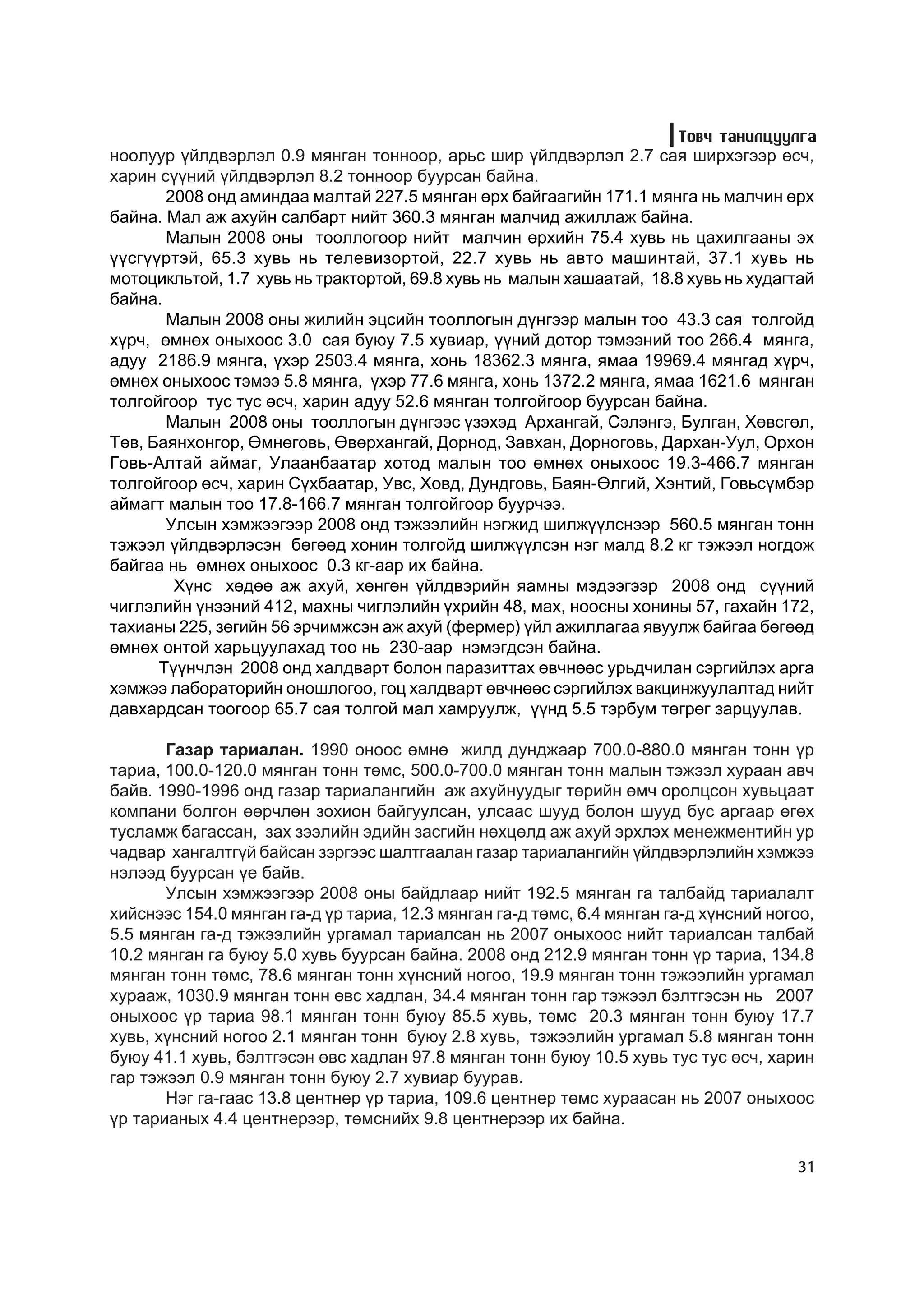 Òîâ÷ òàíèëöóóëãà
íîîëóóð ¿éëäâýðëýë 0.9 ìÿíãàí òîííîîð, àðüñ øèð ¿éëäâýðëýë 2.7 ñàÿ øèðõýãýýð ºñ÷,
õàðèí ñ¿¿íèé ¿éëäâýðëýë 8.2 òîííîîð áóóðñàí áàéíà.
       2008 îíä àìèíäàà ìàëòàé 227.5 ìÿíãàí ºðõ áàéãààãèéí 171.1 ìÿíãà íü ìàë÷èí ºðõ
áàéíà. Ìàë àæ àõóéí ñàëáàðò íèéò 360.3 ìÿíãàí ìàë÷èä àæèëëàæ áàéíà.
       Ìàëûí 2008 îíû òîîëëîãîîð íèéò ìàë÷èí ºðõèéí 75.4 õóâü íü öàõèëãààíû ýõ
¿¿ñã¿¿ðòýé, 65.3 õóâü íü òåëåâèçîðòîé, 22.7 õóâü íü àâòî ìàøèíòàé, 37.1 õóâü íü
ìîòîöèêëüòîé, 1.7 õóâü íü òðàêòîðòîé, 69.8 õóâü íü ìàëûí õàøààòàé, 18.8 õóâü íü õóäàãòàé
áàéíà.
       Ìàëûí 2008 îíû æèëèéí ýöñèéí òîîëëîãûí ä¿íãýýð ìàëûí òîî 43.3 ñàÿ òîëãîéä
õ¿ð÷, ºìíºõ îíûõîîñ 3.0 ñàÿ áóþó 7.5 õóâèàð, ¿¿íèé äîòîð òýìýýíèé òîî 266.4 ìÿíãà,
àäóó 2186.9 ìÿíãà, ¿õýð 2503.4 ìÿíãà, õîíü 18362.3 ìÿíãà, ÿìàà 19969.4 ìÿíãàä õ¿ð÷,
ºìíºõ îíûõîîñ òýìýý 5.8 ìÿíãà, ¿õýð 77.6 ìÿíãà, õîíü 1372.2 ìÿíãà, ÿìàà 1621.6 ìÿíãàí
òîëãîéãîîð òóñ òóñ ºñ÷, õàðèí àäóó 52.6 ìÿíãàí òîëãîéãîîð áóóðñàí áàéíà.
       Ìàëûí 2008 îíû òîîëëîãûí ä¿íãýýñ ¿çýõýä Àðõàíãàé, Ñýëýíãý, Áóëãàí, Õºâñãºë,
Òºâ, Áàÿíõîíãîð, ªìíºãîâü, ªâºðõàíãàé, Äîðíîä, Çàâõàí, Äîðíîãîâü, Äàðõàí-Óóë, Îðõîí
Ãîâü-Àëòàé àéìàã, Óëààíáààòàð õîòîä ìàëûí òîî ºìíºõ îíûõîîñ 19.3-466.7 ìÿíãàí
òîëãîéãîîð ºñ÷, õàðèí Ñ¿õáààòàð, Óâñ, Õîâä, Äóíäãîâü, Áàÿí-ªëãèé, Õýíòèé, Ãîâüñ¿ìáýð
àéìàãò ìàëûí òîî 17.8-166.7 ìÿíãàí òîëãîéãîîð áóóð÷ýý.
       Óëñûí õýìæýýãýýð 2008 îíä òýæýýëèéí íýãæèä øèëæ¿¿ëñíýýð 560.5 ìÿíãàí òîíí
òýæýýë ¿éëäâýðëýñýí áºãººä õîíèí òîëãîéä øèëæ¿¿ëñýí íýã ìàëä 8.2 êã òýæýýë íîãäîæ
áàéãàà íü ºìíºõ îíûõîîñ 0.3 êã-ààð èõ áàéíà.
        Õ¿íñ õºäºº àæ àõóé, õºíãºí ¿éëäâýðèéí ÿàìíû ìýäýýãýýð 2008 îíä ñ¿¿íèé
÷èãëýëèéí ¿íýýíèé 412, ìàõíû ÷èãëýëèéí ¿õðèéí 48, ìàõ, íîîñíû õîíèíû 57, ãàõàéí 172,
òàõèàíû 225, çºãèéí 56 ýð÷èìæñýí àæ àõóé (ôåðìåð) ¿éë àæèëëàãàà ÿâóóëæ áàéãàà áºãººä
ºìíºõ îíòîé õàðüöóóëàõàä òîî íü 230-ààð íýìýãäñýí áàéíà.
      Ò¿¿í÷ëýí 2008 îíä õàëäâàðò áîëîí ïàðàçèòòàõ ºâ÷íººñ óðüä÷èëàí ñýðãèéëýõ àðãà
õýìæýý ëàáîðàòîðèéí îíîøëîãîî, ãîö õàëäâàðò ºâ÷íººñ ñýðãèéëýõ âàêöèíæóóëàëòàä íèéò
äàâõàðäñàí òîîãîîð 65.7 ñàÿ òîëãîé ìàë õàìðóóëæ, ¿¿íä 5.5 òýðáóì òºãðºã çàðöóóëàâ.

       Ãàçàð òàðèàëàí. 1990 îíîîñ ºìíº æèëä äóíäæààð 700.0-880.0 ìÿíãàí òîíí ¿ð
òàðèà, 100.0-120.0 ìÿíãàí òîíí òºìñ, 500.0-700.0 ìÿíãàí òîíí ìàëûí òýæýýë õóðààí àâ÷
áàéâ. 1990-1996 îíä ãàçàð òàðèàëàíãèéí àæ àõóéíóóäûã òºðèéí ºì÷ îðîëöñîí õóâüöààò
êîìïàíè áîëãîí ººð÷ëºí çîõèîí áàéãóóëñàí, óëñààñ øóóä áîëîí øóóä áóñ àðãààð ºãºõ
òóñëàìæ áàãàññàí, çàõ çýýëèéí ýäèéí çàñãèéí íºõöºëä àæ àõóé ýðõëýõ ìåíåæìåíòèéí óð
÷àäâàð õàíãàëòã¿é áàéñàí çýðãýýñ øàëòãààëàí ãàçàð òàðèàëàíãèéí ¿éëäâýðëýëèéí õýìæýý
íýëýýä áóóðñàí ¿å áàéâ.
       Óëñûí õýìæýýãýýð 2008 îíû áàéäëààð íèéò 192.5 ìÿíãàí ãà òàëáàéä òàðèàëàëò
õèéñíýýñ 154.0 ìÿíãàí ãà-ä ¿ð òàðèà, 12.3 ìÿíãàí ãà-ä òºìñ, 6.4 ìÿíãàí ãà-ä õ¿íñíèé íîãîî,
5.5 ìÿíãàí ãà-ä òýæýýëèéí óðãàìàë òàðèàëñàí íü 2007 îíûõîîñ íèéò òàðèàëñàí òàëáàé
10.2 ìÿíãàí ãà áóþó 5.0 õóâü áóóðñàí áàéíà. 2008 îíä 212.9 ìÿíãàí òîíí ¿ð òàðèà, 134.8
ìÿíãàí òîíí òºìñ, 78.6 ìÿíãàí òîíí õ¿íñíèé íîãîî, 19.9 ìÿíãàí òîíí òýæýýëèéí óðãàìàë
õóðààæ, 1030.9 ìÿíãàí òîíí ºâñ õàäëàí, 34.4 ìÿíãàí òîíí ãàð òýæýýë áýëòãýñýí íü 2007
îíûõîîñ ¿ð òàðèà 98.1 ìÿíãàí òîíí áóþó 85.5 õóâü, òºìñ 20.3 ìÿíãàí òîíí áóþó 17.7
õóâü, õ¿íñíèé íîãîî 2.1 ìÿíãàí òîíí áóþó 2.8 õóâü, òýæýýëèéí óðãàìàë 5.8 ìÿíãàí òîíí
áóþó 41.1 õóâü, áýëòãýñýí ºâñ õàäëàí 97.8 ìÿíãàí òîíí áóþó 10.5 õóâü òóñ òóñ ºñ÷, õàðèí
ãàð òýæýýë 0.9 ìÿíãàí òîíí áóþó 2.7 õóâèàð áóóðàâ.
       Íýã ãà-ãààñ 13.8 öåíòíåð ¿ð òàðèà, 109.6 öåíòíåð òºìñ õóðààñàí íü 2007 îíûõîîñ
¿ð òàðèàíûõ 4.4 öåíòíåðýýð, òºìñíèéõ 9.8 öåíòíåðýýð èõ áàéíà.

                                                                                       31
 