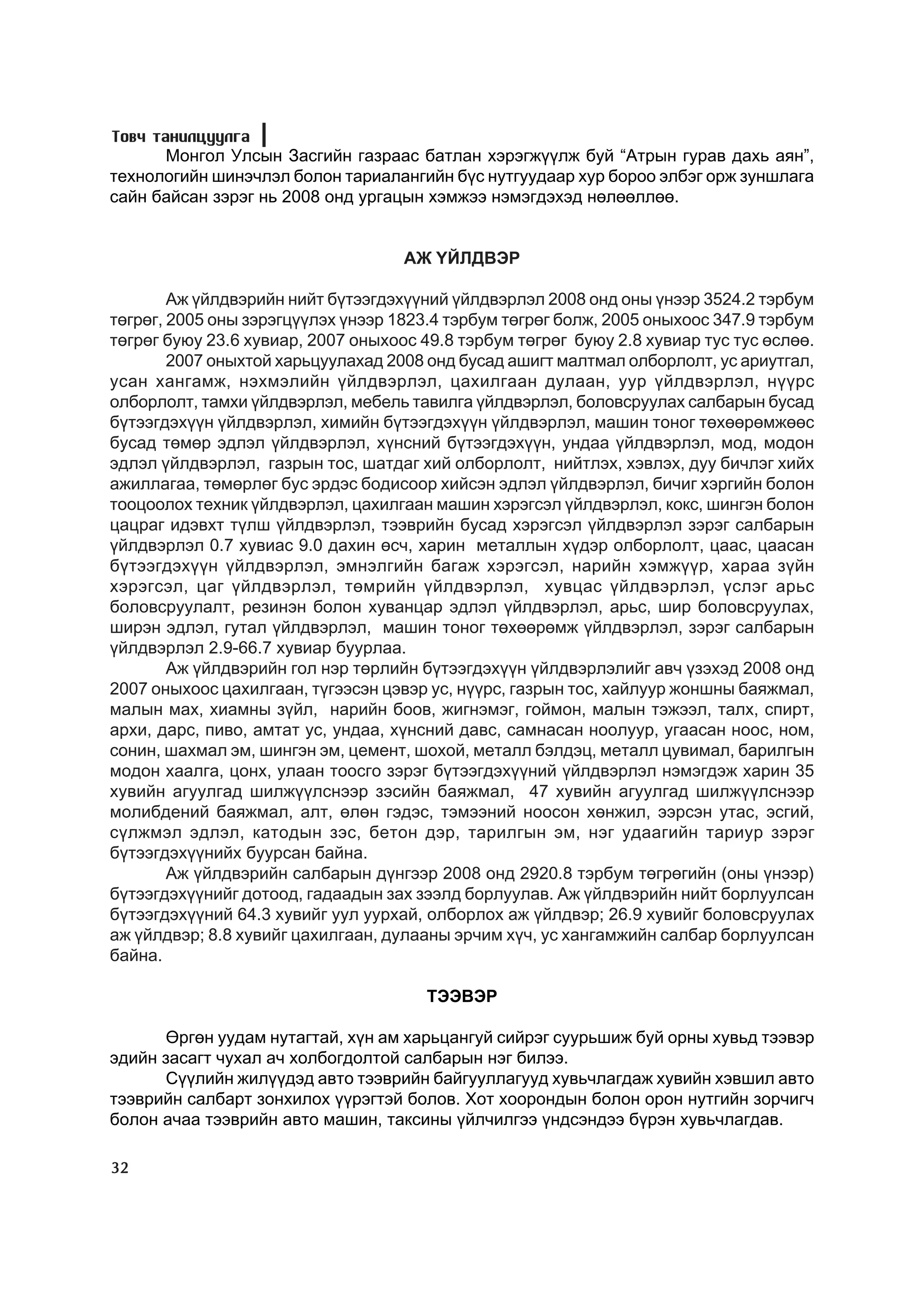 Òîâ÷ òàíèëöóóëãà
      Ìîíãîë Óëñûí Çàñãèéí ãàçðààñ áàòëàí õýðýãæ¿¿ëæ áóé “Àòðûí ãóðàâ äàõü àÿí”,
òåõíîëîãèéí øèíý÷ëýë áîëîí òàðèàëàíãèéí á¿ñ íóòãóóäààð õóð áîðîî ýëáýã îðæ çóíøëàãà
ñàéí áàéñàí çýðýã íü 2008 îíä óðãàöûí õýìæýý íýìýãäýõýä íºëººëëºº.


                                    ÀÆ ¯ÉËÄÂÝÐ

        Àæ ¿éëäâýðèéí íèéò á¿òýýãäýõ¿¿íèé ¿éëäâýðëýë 2008 îíä îíû ¿íýýð 3524.2 òýðáóì
òºãðºã, 2005 îíû çýðýãö¿¿ëýõ ¿íýýð 1823.4 òýðáóì òºãðºã áîëæ, 2005 îíûõîîñ 347.9 òýðáóì
òºãðºã áóþó 23.6 õóâèàð, 2007 îíûõîîñ 49.8 òýðáóì òºãðºã áóþó 2.8 õóâèàð òóñ òóñ ºñëºº.
        2007 îíûõòîé õàðüöóóëàõàä 2008 îíä áóñàä àøèãò ìàëòìàë îëáîðëîëò, óñ àðèóòãàë,
óñàí õàíãàìæ, íýõìýëèéí ¿éëäâýðëýë, öàõèëãààí äóëààí, óóð ¿éëäâýðëýë, í¿¿ðñ
îëáîðëîëò, òàìõè ¿éëäâýðëýë, ìåáåëü òàâèëãà ¿éëäâýðëýë, áîëîâñðóóëàõ ñàëáàðûí áóñàä
á¿òýýãäýõ¿¿í ¿éëäâýðëýë, õèìèéí á¿òýýãäýõ¿¿í ¿éëäâýðëýë, ìàøèí òîíîã òºõººðºìæººñ
áóñàä òºìºð ýäëýë ¿éëäâýðëýë, õ¿íñíèé á¿òýýãäýõ¿¿í, óíäàà ¿éëäâýðëýë, ìîä, ìîäîí
ýäëýë ¿éëäâýðëýë, ãàçðûí òîñ, øàòäàã õèé îëáîðëîëò, íèéòëýõ, õýâëýõ, äóó áè÷ëýã õèéõ
àæèëëàãàà, òºìºðëºã áóñ ýðäýñ áîäèñîîð õèéñýí ýäëýë ¿éëäâýðëýë, áè÷èã õýðãèéí áîëîí
òîîöîîëîõ òåõíèê ¿éëäâýðëýë, öàõèëãààí ìàøèí õýðýãñýë ¿éëäâýðëýë, êîêñ, øèíãýí áîëîí
öàöðàã èäýâõò ò¿ëø ¿éëäâýðëýë, òýýâðèéí áóñàä õýðýãñýë ¿éëäâýðëýë çýðýã ñàëáàðûí
¿éëäâýðëýë 0.7 õóâèàñ 9.0 äàõèí ºñ÷, õàðèí ìåòàëëûí õ¿äýð îëáîðëîëò, öààñ, öààñàí
á¿òýýãäýõ¿¿í ¿éëäâýðëýë, ýìíýëãèéí áàãàæ õýðýãñýë, íàðèéí õýìæ¿¿ð, õàðàà ç¿éí
õýðýãñýë, öàã ¿éëäâýðëýë, òºìðèéí ¿éëäâýðëýë, õóâöàñ ¿éëäâýðëýë, ¿ñëýã àðüñ
áîëîâñðóóëàëò, ðåçèíýí áîëîí õóâàíöàð ýäëýë ¿éëäâýðëýë, àðüñ, øèð áîëîâñðóóëàõ,
øèðýí ýäëýë, ãóòàë ¿éëäâýðëýë, ìàøèí òîíîã òºõººðºìæ ¿éëäâýðëýë, çýðýã ñàëáàðûí
¿éëäâýðëýë 2.9-66.7 õóâèàð áóóðëàà.
        Àæ ¿éëäâýðèéí ãîë íýð òºðëèéí á¿òýýãäýõ¿¿í ¿éëäâýðëýëèéã àâ÷ ¿çýõýä 2008 îíä
2007 îíûõîîñ öàõèëãààí, ò¿ãýýñýí öýâýð óñ, í¿¿ðñ, ãàçðûí òîñ, õàéëóóð æîíøíû áàÿæìàë,
ìàëûí ìàõ, õèàìíû ç¿éë, íàðèéí áîîâ, æèãíýìýã, ãîéìîí, ìàëûí òýæýýë, òàëõ, ñïèðò,
àðõè, äàðñ, ïèâî, àìòàò óñ, óíäàà, õ¿íñíèé äàâñ, ñàìíàñàí íîîëóóð, óãààñàí íîîñ, íîì,
ñîíèí, øàõìàë ýì, øèíãýí ýì, öåìåíò, øîõîé, ìåòàëë áýëäýö, ìåòàëë öóâèìàë, áàðèëãûí
ìîäîí õààëãà, öîíõ, óëààí òîîñãî çýðýã á¿òýýãäýõ¿¿íèé ¿éëäâýðëýë íýìýãäýæ õàðèí 35
õóâèéí àãóóëãàä øèëæ¿¿ëñíýýð çýñèéí áàÿæìàë, 47 õóâèéí àãóóëãàä øèëæ¿¿ëñíýýð
ìîëèáäåíèé áàÿæìàë, àëò, ºëºí ãýäýñ, òýìýýíèé íîîñîí õºíæèë, ýýðñýí óòàñ, ýñãèé,
ñ¿ëæìýë ýäëýë, êàòîäûí çýñ, áåòîí äýð, òàðèëãûí ýì, íýã óäààãèéí òàðèóð çýðýã
á¿òýýãäýõ¿¿íèéõ áóóðñàí áàéíà.
        Àæ ¿éëäâýðèéí ñàëáàðûí ä¿íãýýð 2008 îíä 2920.8 òýðáóì òºãðºãèéí (îíû ¿íýýð)
á¿òýýãäýõ¿¿íèéã äîòîîä, ãàäààäûí çàõ çýýëä áîðëóóëàâ. Àæ ¿éëäâýðèéí íèéò áîðëóóëñàí
á¿òýýãäýõ¿¿íèé 64.3 õóâèéã óóë óóðõàé, îëáîðëîõ àæ ¿éëäâýð; 26.9 õóâèéã áîëîâñðóóëàõ
àæ ¿éëäâýð; 8.8 õóâèéã öàõèëãààí, äóëààíû ýð÷èì õ¿÷, óñ õàíãàìæèéí ñàëáàð áîðëóóëñàí
áàéíà.

                                       ÒÝÝÂÝÐ

      ªðãºí óóäàì íóòàãòàé, õ¿í àì õàðüöàíãóé ñèéðýã ñóóðüøèæ áóé îðíû õóâüä òýýâýð
ýäèéí çàñàãò ÷óõàë à÷ õîëáîãäîëòîé ñàëáàðûí íýã áèëýý.
      Ñ¿¿ëèéí æèë¿¿äýä àâòî òýýâðèéí áàéãóóëëàãóóä õóâü÷ëàãäàæ õóâèéí õýâøèë àâòî
òýýâðèéí ñàëáàðò çîíõèëîõ ¿¿ðýãòýé áîëîâ. Õîò õîîðîíäûí áîëîí îðîí íóòãèéí çîð÷èã÷
áîëîí à÷àà òýýâðèéí àâòî ìàøèí, òàêñèíû ¿éë÷èëãýý ¿íäñýíäýý á¿ðýí õóâü÷ëàãäàâ.

32
 
