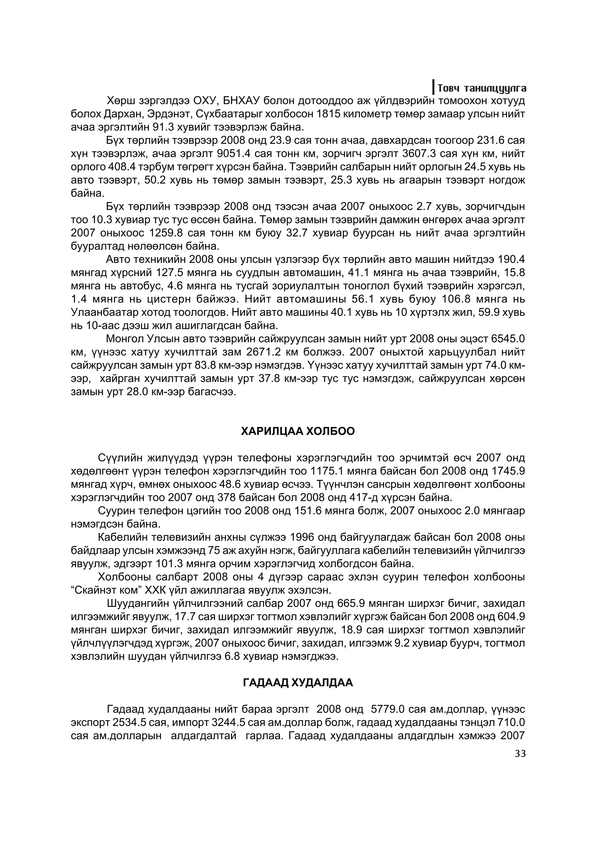 Òîâ÷ òàíèëöóóëãà
       Õºðø çýðãýëäýý ÎÕÓ, ÁÍÕÀÓ áîëîí äîòîîääîî àæ ¿éëäâýðèéí òîìîîõîí õîòóóä
áîëîõ Äàðõàí, Ýðäýíýò, Ñ¿õáààòàðûã õîëáîñîí 1815 êèëîìåòð òºìºð çàìààð óëñûí íèéò
à÷àà ýðãýëòèéí 91.3 õóâèéã òýýâýðëýæ áàéíà.
       Á¿õ òºðëèéí òýýâðýýð 2008 îíä 23.9 ñàÿ òîíí à÷àà, äàâõàðäñàí òîîãîîð 231.6 ñàÿ
õ¿í òýýâýðëýæ, à÷àà ýðãýëò 9051.4 ñàÿ òîíí êì, çîð÷èã÷ ýðãýëò 3607.3 ñàÿ õ¿í êì, íèéò
îðëîãî 408.4 òýðáóì òºãðºãò õ¿ðñýí áàéíà. Òýýâðèéí ñàëáàðûí íèéò îðëîãûí 24.5 õóâü íü
àâòî òýýâýðò, 50.2 õóâü íü òºìºð çàìûí òýýâýðò, 25.3 õóâü íü àãààðûí òýýâýðò íîãäîæ
áàéíà.
       Á¿õ òºðëèéí òýýâðýýð 2008 îíä òýýñýí à÷àà 2007 îíûõîîñ 2.7 õóâü, çîð÷èã÷äûí
òîî 10.3 õóâèàð òóñ òóñ ºññºí áàéíà. Òºìºð çàìûí òýýâðèéí äàìæèí ºíãºðºõ à÷àà ýðãýëò
2007 îíûõîîñ 1259.8 ñàÿ òîíí êì áóþó 32.7 õóâèàð áóóðñàí íü íèéò à÷àà ýðãýëòèéí
áóóðàëòàä íºëººëñºí áàéíà.
       Àâòî òåõíèêèéí 2008 îíû óëñûí ¿çëýãýýð á¿õ òºðëèéí àâòî ìàøèí íèéòäýý 190.4
ìÿíãàä õ¿ðñíèé 127.5 ìÿíãà íü ñóóäëûí àâòîìàøèí, 41.1 ìÿíãà íü à÷àà òýýâðèéí, 15.8
ìÿíãà íü àâòîáóñ, 4.6 ìÿíãà íü òóñãàé çîðèóëàëòûí òîíîãëîë á¿õèé òýýâðèéí õýðýãñýë,
1.4 ìÿíãà íü öèñòåðí áàéæýý. Íèéò àâòîìàøèíû 56.1 õóâü áóþó 106.8 ìÿíãà íü
Óëààíáààòàð õîòîä òîîëîãäîâ. Íèéò àâòî ìàøèíû 40.1 õóâü íü 10 õ¿ðòýëõ æèë, 59.9 õóâü
íü 10-ààñ äýýø æèë àøèãëàãäñàí áàéíà.
       Ìîíãîë Óëñûí àâòî òýýâðèéí ñàéæðóóëñàí çàìûí íèéò óðò 2008 îíû ýöýñò 6545.0
êì, ¿¿íýýñ õàòóó õó÷èëòòàé çàì 2671.2 êì áîëæýý. 2007 îíûõòîé õàðüöóóëáàë íèéò
ñàéæðóóëñàí çàìûí óðò 83.8 êì-ýýð íýìýãäýâ. ¯¿íýýñ õàòóó õó÷èëòòàé çàìûí óðò 74.0 êì-
ýýð, õàéðãàí õó÷èëòòàé çàìûí óðò 37.8 êì-ýýð òóñ òóñ íýìýãäýæ, ñàéæðóóëñàí õºðñºí
çàìûí óðò 28.0 êì-ýýð áàãàñ÷ýý.


                               ÕÀÐÈËÖÀÀ ÕÎËÁÎÎ

     Ñ¿¿ëèéí æèë¿¿äýä ¿¿ðýí òåëåôîíû õýðýãëýã÷äèéí òîî ýð÷èìòýé ºñ÷ 2007 îíä
õºäºëãººíò ¿¿ðýí òåëåôîí õýðýãëýã÷äèéí òîî 1175.1 ìÿíãà áàéñàí áîë 2008 îíä 1745.9
ìÿíãàä õ¿ð÷, ºìíºõ îíûõîîñ 48.6 õóâèàð ºñ÷ýý. Ò¿¿í÷ëýí ñàíñðûí õºäºëãººíò õîëáîîíû
õýðýãëýã÷äèéí òîî 2007 îíä 378 áàéñàí áîë 2008 îíä 417-ä õ¿ðñýí áàéíà.
     Ñóóðèí òåëåôîí öýãèéí òîî 2008 îíä 151.6 ìÿíãà áîëæ, 2007 îíûõîîñ 2.0 ìÿíãààð
íýìýãäñýí áàéíà.
     Êàáåëèéí òåëåâèçèéí àíõíû ñ¿ëæýý 1996 îíä áàéãóóëàãäàæ áàéñàí áîë 2008 îíû
áàéäëààð óëñûí õýìæýýíä 75 àæ àõóéí íýãæ, áàéãóóëëàãà êàáåëèéí òåëåâèçèéí ¿éë÷èëãýý
ÿâóóëæ, ýäãýýðò 101.3 ìÿíãà îð÷èì õýðýãëýã÷èä õîëáîãäñîí áàéíà.
     Õîëáîîíû ñàëáàðò 2008 îíû 4 ä¿ãýýð ñàðààñ ýõëýí ñóóðèí òåëåôîí õîëáîîíû
“Ñêàéíýò êîì” ÕÕÊ ¿éë àæèëëàãàà ÿâóóëæ ýõýëñýí.
      Øóóäàíãèéí ¿éë÷èëãýýíèé ñàëáàð 2007 îíä 665.9 ìÿíãàí øèðõýã áè÷èã, çàõèäàë
èëãýýìæèéã ÿâóóëæ, 17.7 ñàÿ øèðõýã òîãòìîë õýâëýëèéã õ¿ðãýæ áàéñàí áîë 2008 îíä 604.9
ìÿíãàí øèðõýã áè÷èã, çàõèäàë èëãýýìæèéã ÿâóóëæ, 18.9 ñàÿ øèðõýã òîãòìîë õýâëýëèéã
¿éë÷ë¿¿ëýã÷äýä õ¿ðãýæ, 2007 îíûõîîñ áè÷èã, çàõèäàë, èëãýýìæ 9.2 õóâèàð áóóð÷, òîãòìîë
õýâëýëèéí øóóäàí ¿éë÷èëãýý 6.8 õóâèàð íýìýãäæýý.

                                ÃÀÄÀÀÄ ÕÓÄÀËÄÀÀ

      Ãàäààä õóäàëäààíû íèéò áàðàà ýðãýëò 2008 îíä 5779.0 ñàÿ àì.äîëëàð, ¿¿íýýñ
ýêñïîðò 2534.5 ñàÿ, èìïîðò 3244.5 ñàÿ àì.äîëëàð áîëæ, ãàäààä õóäàëäààíû òýíöýë 710.0
ñàÿ àì.äîëëàðûí àëäàãäàëòàé ãàðëàà. Ãàäààä õóäàëäààíû àëäàãäëûí õýìæýý 2007
                                                                                   33
 